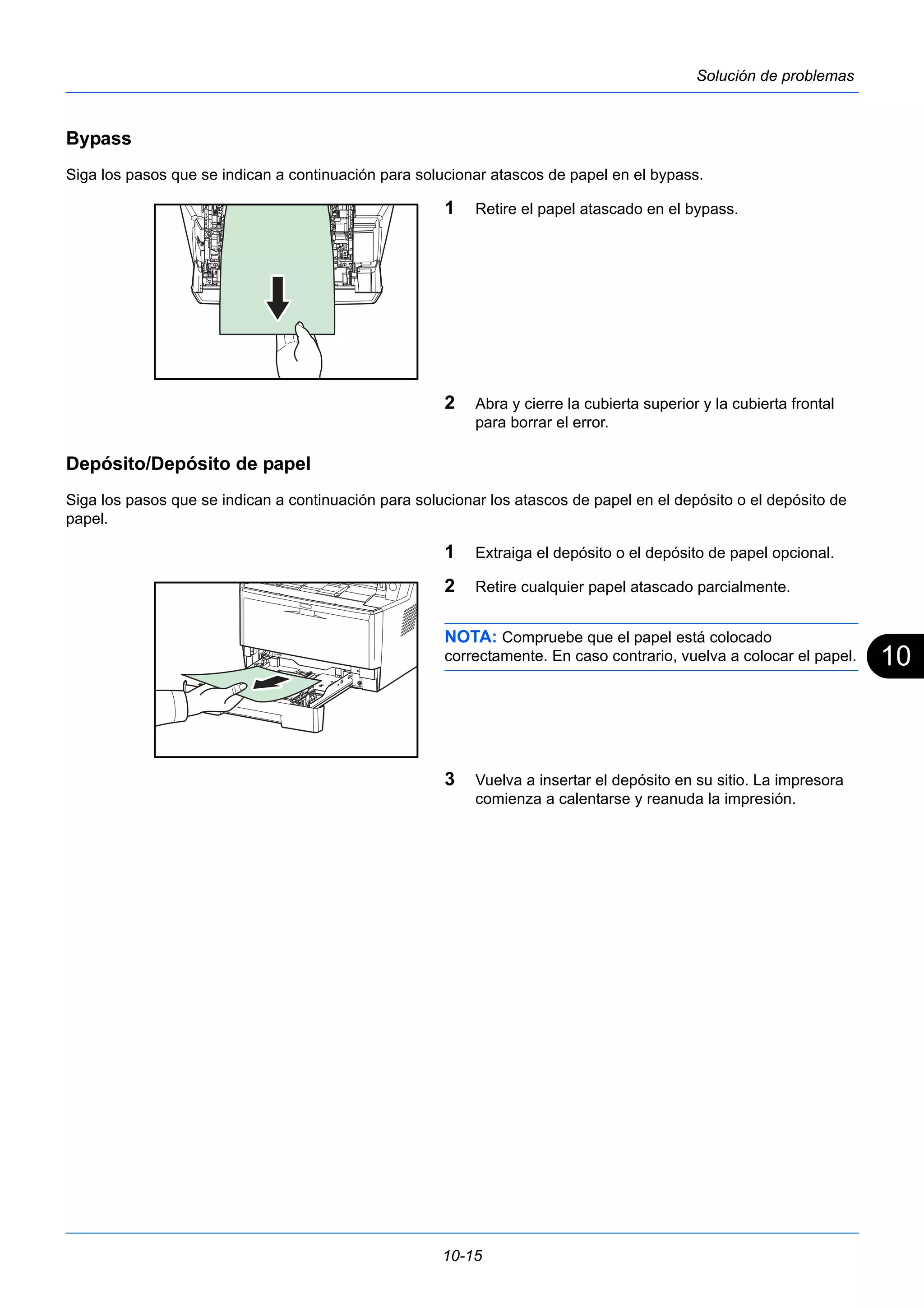 10 
10-15 
Solución de problemas 
Bypass 
Siga los pasos que se indican a continuación para solucionar atascos de papel en el bypass. 
1 Retire el papel atascado en el bypass. 
2 Abra y cierre la cubierta superior y la cubierta frontal 
para borrar el error. 
Depósito/Depósito de papel 
Siga los pasos que se indican a continuación para solucionar los atascos de papel en el depósito o el depósito de 
papel. 
1 Extraiga el depósito o el depósito de papel opcional. 
2 Retire cualquier papel atascado parcialmente. 
NOTA: Compruebe que el papel está colocado 
correctamente. En caso contrario, vuelva a colocar el papel. 
3 Vuelva a insertar el depósito en su sitio. La impresora 
comienza a calentarse y reanuda la impresión. 
 