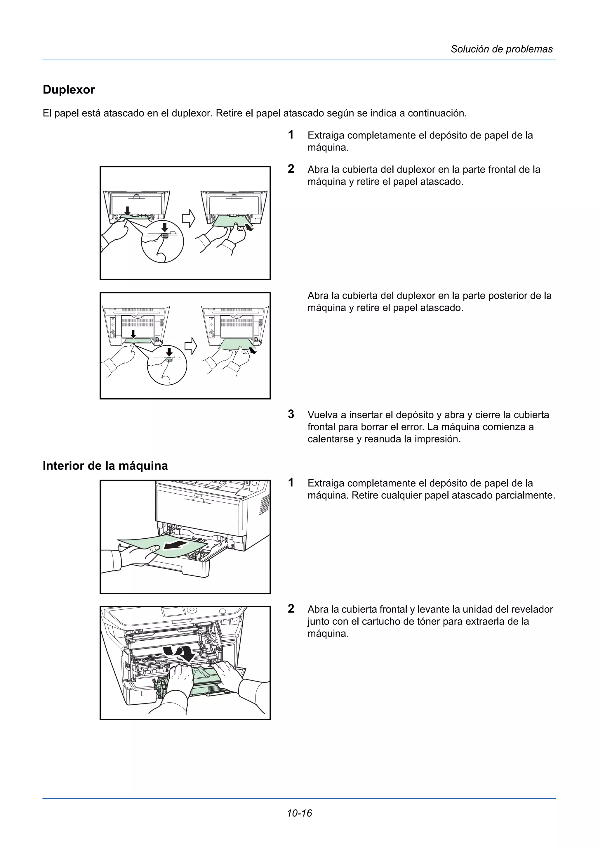 10-16 
Solución de problemas 
Duplexor 
El papel está atascado en el duplexor. Retire el papel atascado según se indica a continuación. 
1 Extraiga completamente el depósito de papel de la 
máquina. 
2 Abra la cubierta del duplexor en la parte frontal de la 
máquina y retire el papel atascado. 
Abra la cubierta del duplexor en la parte posterior de la 
máquina y retire el papel atascado. 
3 Vuelva a insertar el depósito y abra y cierre la cubierta 
frontal para borrar el error. La máquina comienza a 
calentarse y reanuda la impresión. 
Interior de la máquina 
1 Extraiga completamente el depósito de papel de la 
máquina. Retire cualquier papel atascado parcialmente. 
2 Abra la cubierta frontal y levante la unidad del revelador 
junto con el cartucho de tóner para extraerla de la 
máquina. 
 
