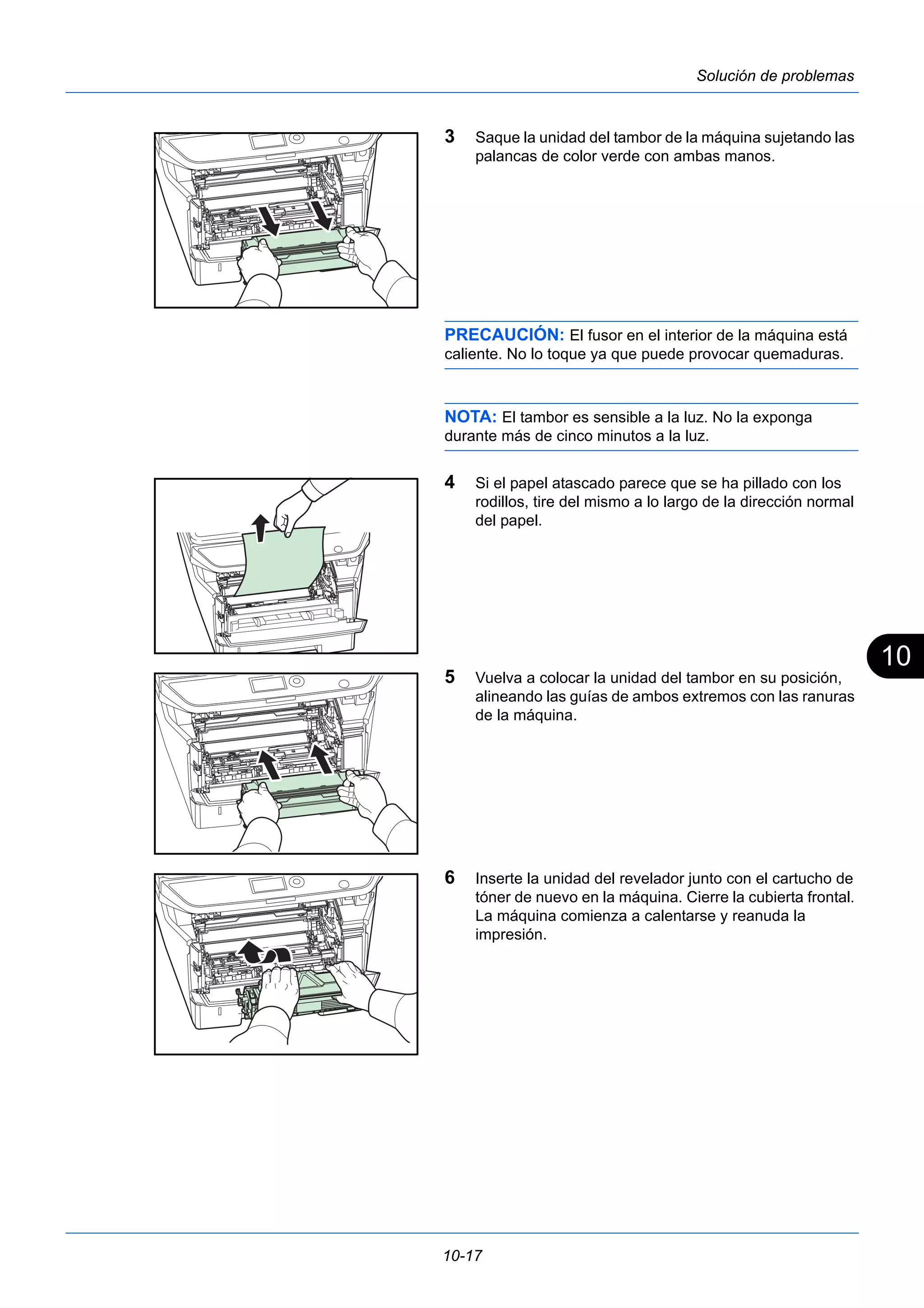 10 
10-17 
Solución de problemas 
3 Saque la unidad del tambor de la máquina sujetando las 
palancas de color verde con ambas manos. 
PRECAUCIÓN: El fusor en el interior de la máquina está 
caliente. No lo toque ya que puede provocar quemaduras. 
NOTA: El tambor es sensible a la luz. No la exponga 
durante más de cinco minutos a la luz. 
4 Si el papel atascado parece que se ha pillado con los 
rodillos, tire del mismo a lo largo de la dirección normal 
del papel. 
5 Vuelva a colocar la unidad del tambor en su posición, 
alineando las guías de ambos extremos con las ranuras 
de la máquina. 
6 Inserte la unidad del revelador junto con el cartucho de 
tóner de nuevo en la máquina. Cierre la cubierta frontal. 
La máquina comienza a calentarse y reanuda la 
impresión. 
 