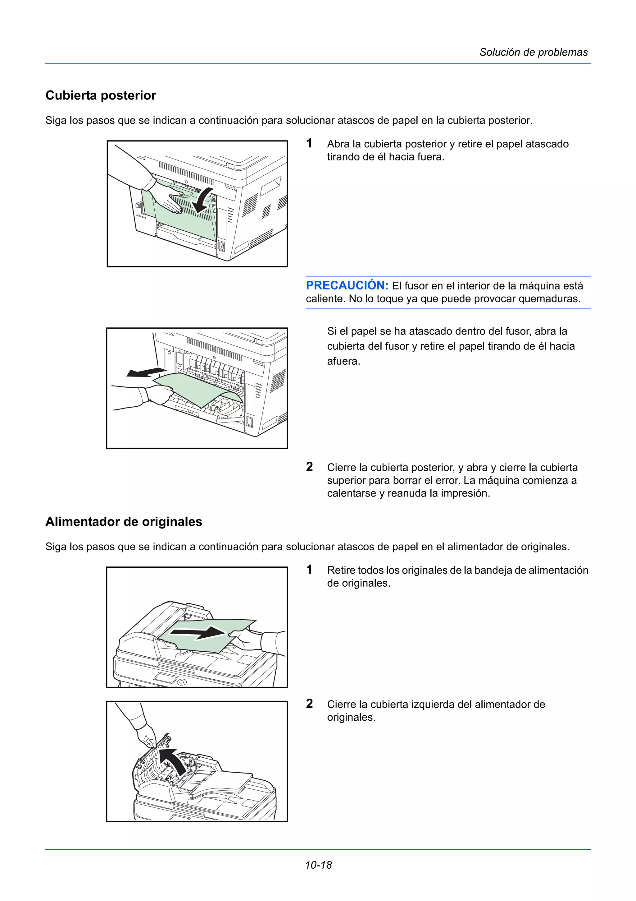 10-18 
Solución de problemas 
Cubierta posterior 
Siga los pasos que se indican a continuación para solucionar atascos de papel en la cubierta posterior. 
1 Abra la cubierta posterior y retire el papel atascado 
tirando de él hacia fuera. 
PRECAUCIÓN: El fusor en el interior de la máquina está 
caliente. No lo toque ya que puede provocar quemaduras. 
Si el papel se ha atascado dentro del fusor, abra la 
cubierta del fusor y retire el papel tirando de él hacia 
afuera. 
2 Cierre la cubierta posterior, y abra y cierre la cubierta 
superior para borrar el error. La máquina comienza a 
calentarse y reanuda la impresión. 
Alimentador de originales 
Siga los pasos que se indican a continuación para solucionar atascos de papel en el alimentador de originales. 
1 Retire todos los originales de la bandeja de alimentación 
de originales. 
2 Cierre la cubierta izquierda del alimentador de 
originales. 
 