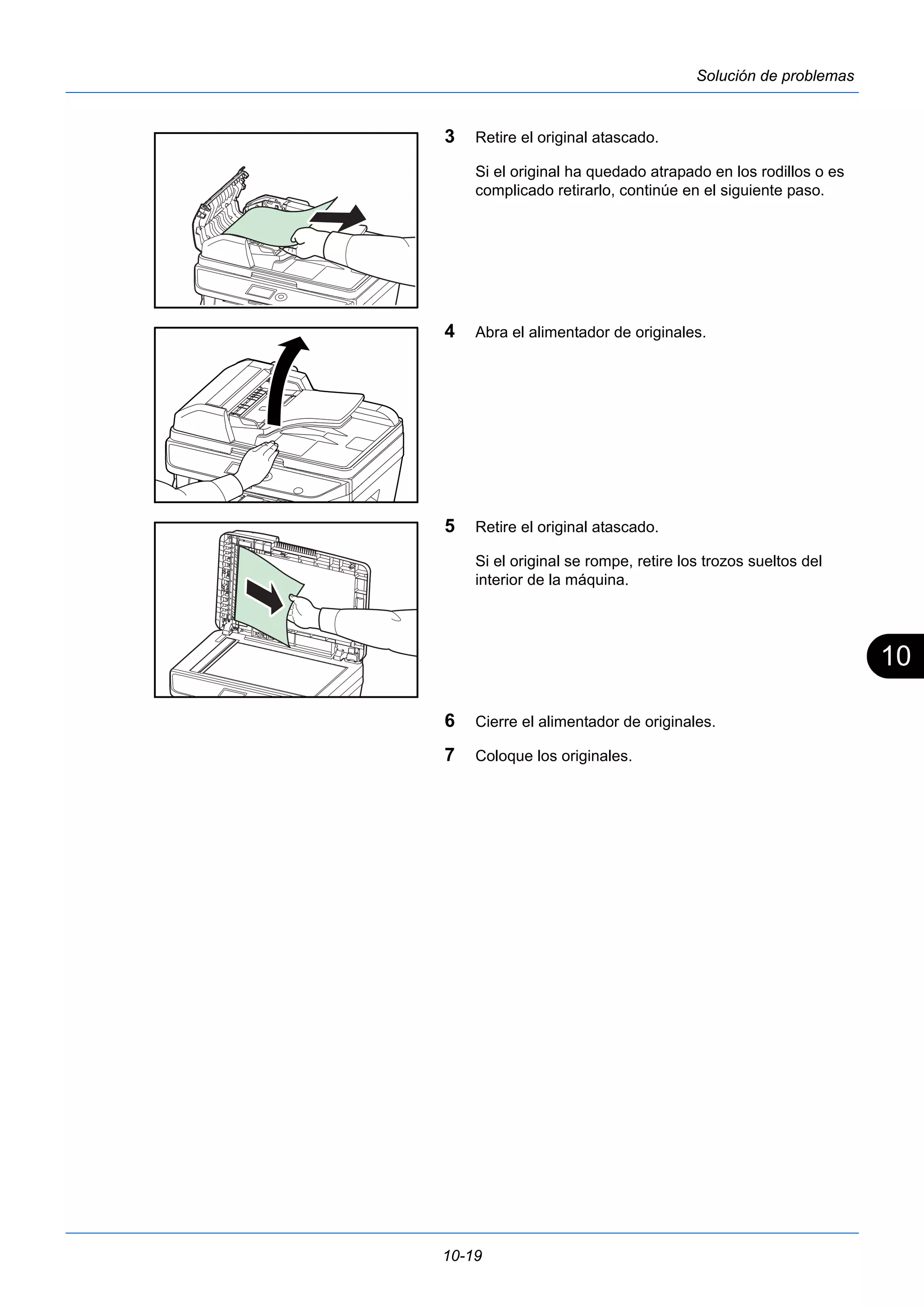 10 
10-19 
Solución de problemas 
3 Retire el original atascado. 
Si el original ha quedado atrapado en los rodillos o es 
complicado retirarlo, continúe en el siguiente paso. 
4 Abra el alimentador de originales. 
5 Retire el original atascado. 
Si el original se rompe, retire los trozos sueltos del 
interior de la máquina. 
6 Cierre el alimentador de originales. 
7 Coloque los originales. 
 