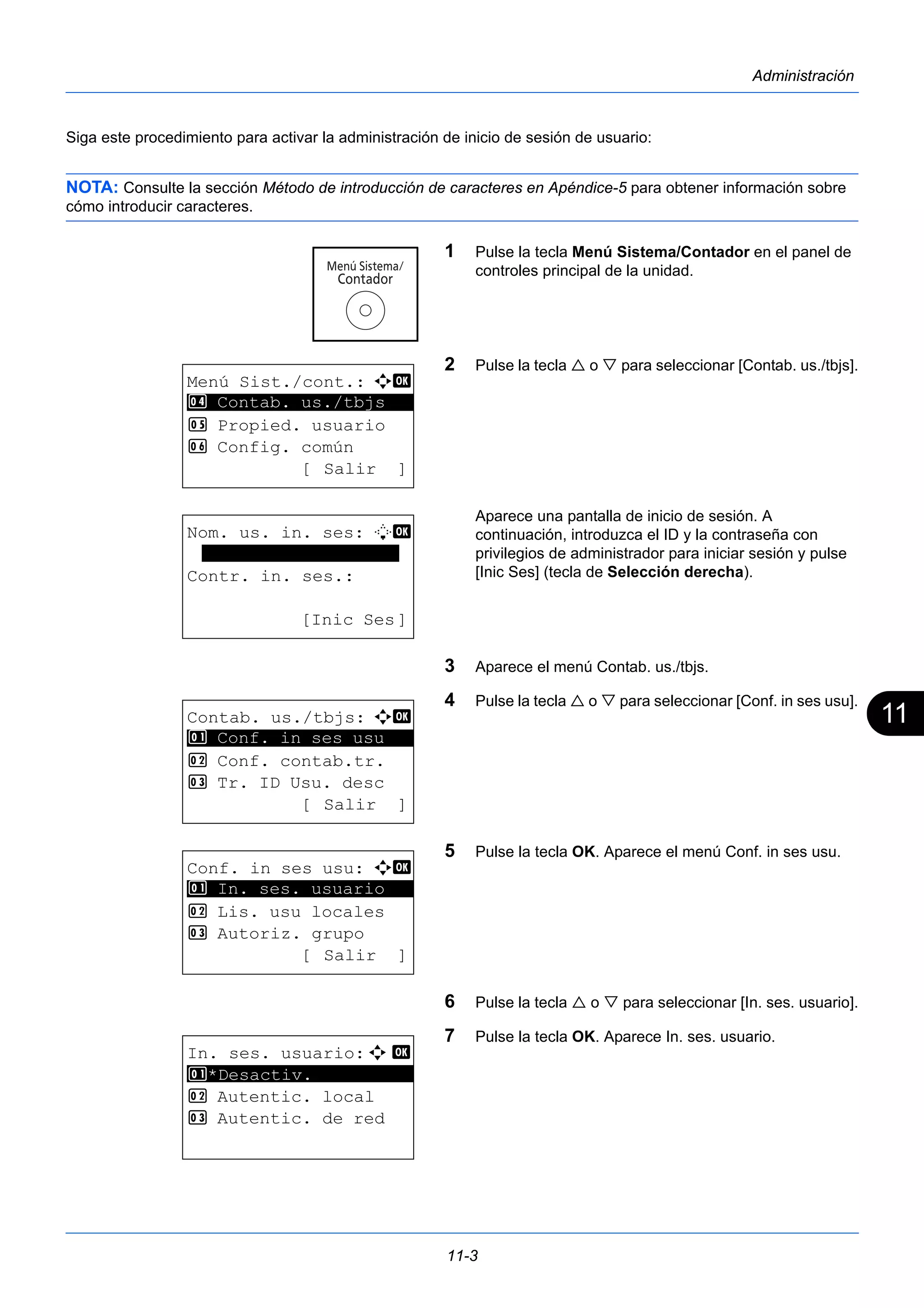 11 
11-3 
Administración 
Siga este procedimiento para activar la administración de inicio de sesión de usuario: 
NOTA: Consulte la sección Método de introducción de caracteres en Apéndice-5 para obtener información sobre 
cómo introducir caracteres. 
1 Pulse la tecla Menú Sistema/Contador en el panel de 
controles principal de la unidad. 
2 Pulse la tecla  o  para seleccionar [Contab. us./tbjs]. 
Aparece una pantalla de inicio de sesión. A 
continuación, introduzca el ID y la contraseña con 
privilegios de administrador para iniciar sesión y pulse 
[Inic Ses] (tecla de Selección derecha). 
3 Aparece el menú Contab. us./tbjs. 
4 Pulse la tecla  o  para seleccionar [Conf. in ses usu]. 
5 Pulse la tecla OK. Aparece el menú Conf. in ses usu. 
6 Pulse la tecla  o  para seleccionar [In. ses. usuario]. 
7 Pulse la tecla OK. Aparece In. ses. usuario. 
Menú Sist./cont.: a b 
4 ********************* 
Contab. us./tbjs 
5 Propied. usuario 
6 Config. común 
[ Salir ] 
Nom. us. in. ses: L b 
******************* 
Contr. in. ses.: 
[Inic Ses] 
Contab. us./tbjs: a b 
********************* 
1 Conf. in ses usu 
2 Conf. contab.tr. 
3 Tr. ID Usu. desc 
[ Salir ] 
Conf. in ses usu: a b 
1 ********************* 
In. ses. usuario 
2 Lis. usu locales 
3 Autoriz. grupo 
[ Salir ] 
In. ses. usuario:a b 
1 ********************* 
*Desactiv. 
2 Autentic. local 
3 Autentic. de red 
 