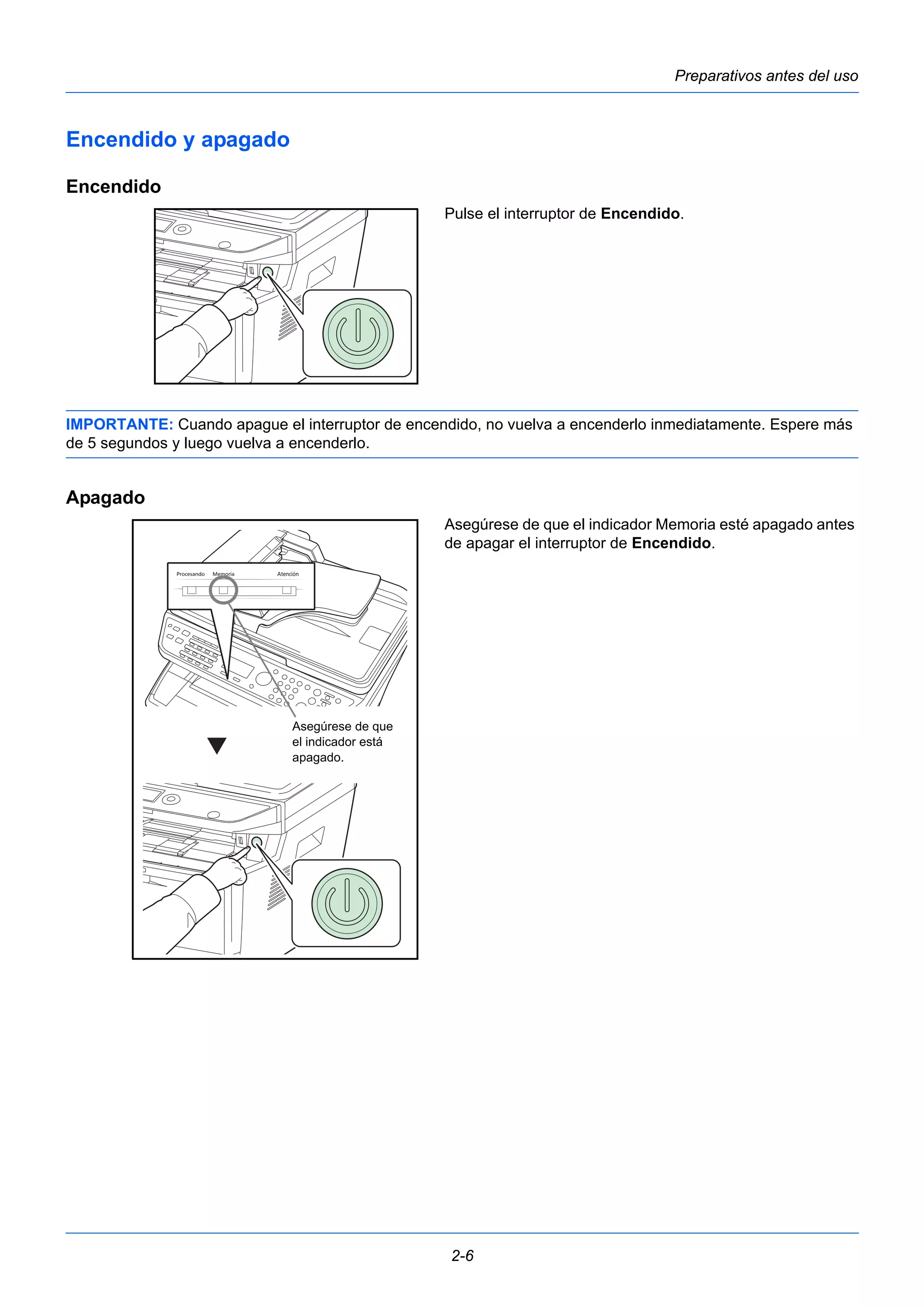 Preparativos antes del uso 
2-6 
Encendido y apagado 
Encendido 
Pulse el interruptor de Encendido. 
IMPORTANTE: Cuando apague el interruptor de encendido, no vuelva a encenderlo inmediatamente. Espere más 
de 5 segundos y luego vuelva a encenderlo. 
Apagado 
Asegúrese de que el indicador Memoria esté apagado antes 
de apagar el interruptor de Encendido. 
Asegúrese de que 
el indicador está 
apagado. 
 