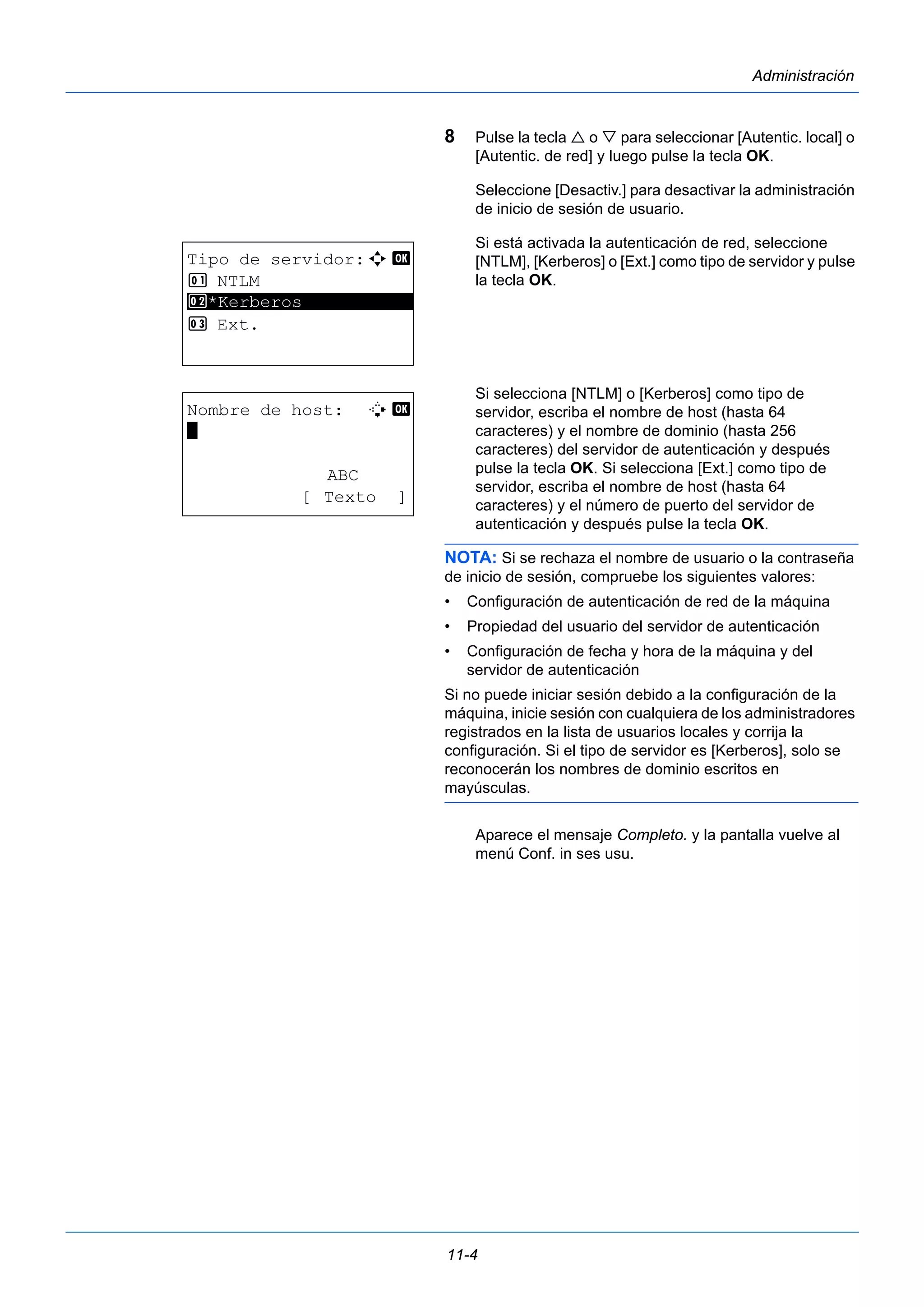 11-4 
Administración 
8 Pulse la tecla  o  para seleccionar [Autentic. local] o 
[Autentic. de red] y luego pulse la tecla OK. 
Seleccione [Desactiv.] para desactivar la administración 
de inicio de sesión de usuario. 
Si está activada la autenticación de red, seleccione 
[NTLM], [Kerberos] o [Ext.] como tipo de servidor y pulse 
la tecla OK. 
Si selecciona [NTLM] o [Kerberos] como tipo de 
servidor, escriba el nombre de host (hasta 64 
caracteres) y el nombre de dominio (hasta 256 
caracteres) del servidor de autenticación y después 
pulse la tecla OK. Si selecciona [Ext.] como tipo de 
servidor, escriba el nombre de host (hasta 64 
caracteres) y el número de puerto del servidor de 
autenticación y después pulse la tecla OK. 
NOTA: Si se rechaza el nombre de usuario o la contraseña 
de inicio de sesión, compruebe los siguientes valores: 
• Configuración de autenticación de red de la máquina 
• Propiedad del usuario del servidor de autenticación 
• Configuración de fecha y hora de la máquina y del 
servidor de autenticación 
Si no puede iniciar sesión debido a la configuración de la 
máquina, inicie sesión con cualquiera de los administradores 
registrados en la lista de usuarios locales y corrija la 
configuración. Si el tipo de servidor es [Kerberos], solo se 
reconocerán los nombres de dominio escritos en 
mayúsculas. 
Aparece el mensaje Completo. y la pantalla vuelve al 
menú Conf. in ses usu. 
Tipo de servidor:a b 
1 NTLM 
********************* 
2 *Kerberos 
3 Ext. 
Nombre de host: B b 
* 
ABC 
[ Texto ] 
 