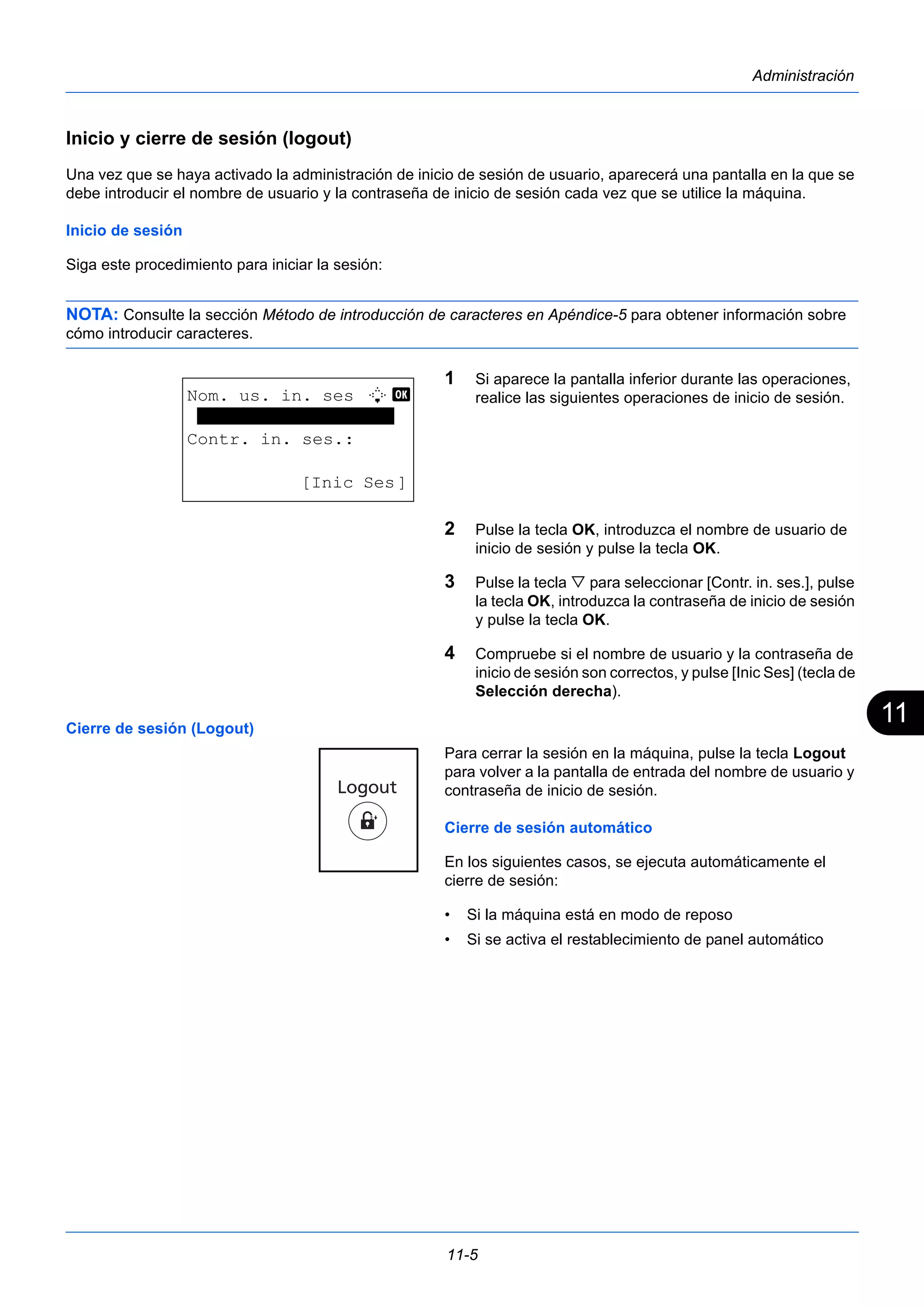 11 
11-5 
Administración 
Inicio y cierre de sesión (logout) 
Una vez que se haya activado la administración de inicio de sesión de usuario, aparecerá una pantalla en la que se 
debe introducir el nombre de usuario y la contraseña de inicio de sesión cada vez que se utilice la máquina. 
Inicio de sesión 
Siga este procedimiento para iniciar la sesión: 
NOTA: Consulte la sección Método de introducción de caracteres en Apéndice-5 para obtener información sobre 
cómo introducir caracteres. 
1 Si aparece la pantalla inferior durante las operaciones, 
realice las siguientes operaciones de inicio de sesión. 
2 Pulse la tecla OK, introduzca el nombre de usuario de 
inicio de sesión y pulse la tecla OK. 
3 Pulse la tecla  para seleccionar [Contr. in. ses.], pulse 
la tecla OK, introduzca la contraseña de inicio de sesión 
y pulse la tecla OK. 
4 Compruebe si el nombre de usuario y la contraseña de 
inicio de sesión son correctos, y pulse [Inic Ses] (tecla de 
Selección derecha). 
Cierre de sesión (Logout) 
Para cerrar la sesión en la máquina, pulse la tecla Logout 
para volver a la pantalla de entrada del nombre de usuario y 
contraseña de inicio de sesión. 
Cierre de sesión automático 
En los siguientes casos, se ejecuta automáticamente el 
cierre de sesión: 
• Si la máquina está en modo de reposo 
• Si se activa el restablecimiento de panel automático 
Nom. us. in. ses L b 
******************* 
Contr. in. ses.: 
[Inic Ses] 
 