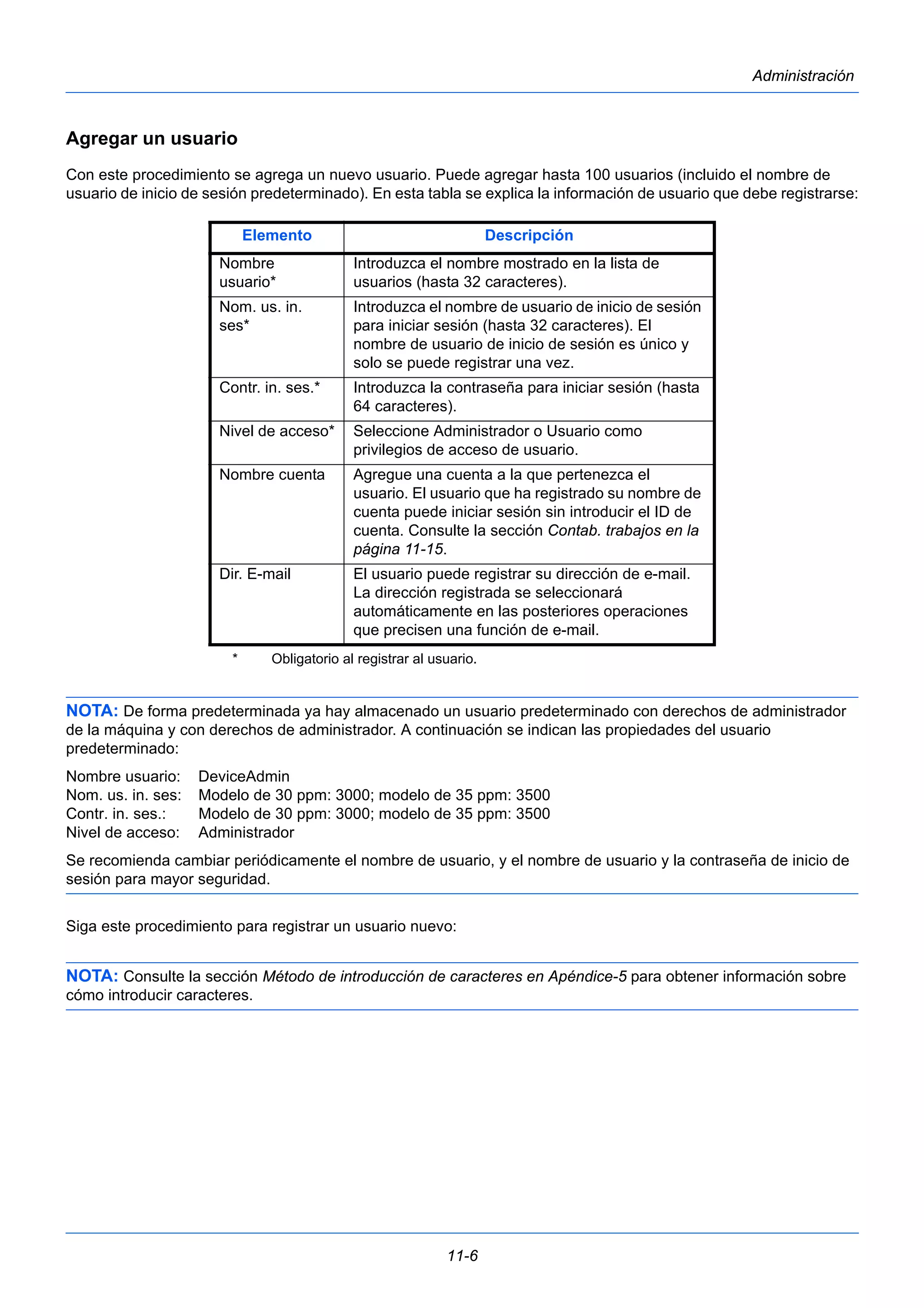 Elemento Descripción 
Introduzca el nombre mostrado en la lista de 
usuarios (hasta 32 caracteres). 
Nom. us. in. 
ses* 
Introduzca el nombre de usuario de inicio de sesión 
para iniciar sesión (hasta 32 caracteres). El 
nombre de usuario de inicio de sesión es único y 
solo se puede registrar una vez. 
Contr. in. ses.* Introduzca la contraseña para iniciar sesión (hasta 
64 caracteres). 
Nivel de acceso* Seleccione Administrador o Usuario como 
privilegios de acceso de usuario. 
Nombre cuenta Agregue una cuenta a la que pertenezca el 
usuario. El usuario que ha registrado su nombre de 
cuenta puede iniciar sesión sin introducir el ID de 
cuenta. Consulte la sección Contab. trabajos en la 
página 11-15. 
Dir. E-mail El usuario puede registrar su dirección de e-mail. 
La dirección registrada se seleccionará 
automáticamente en las posteriores operaciones 
que precisen una función de e-mail. 
* Obligatorio al registrar al usuario. 
11-6 
Administración 
Agregar un usuario 
Con este procedimiento se agrega un nuevo usuario. Puede agregar hasta 100 usuarios (incluido el nombre de 
usuario de inicio de sesión predeterminado). En esta tabla se explica la información de usuario que debe registrarse: 
Nombre 
usuario* 
NOTA: De forma predeterminada ya hay almacenado un usuario predeterminado con derechos de administrador 
de la máquina y con derechos de administrador. A continuación se indican las propiedades del usuario 
predeterminado: 
Nombre usuario: DeviceAdmin 
Nom. us. in. ses: Modelo de 30 ppm: 3000; modelo de 35 ppm: 3500 
Contr. in. ses.: Modelo de 30 ppm: 3000; modelo de 35 ppm: 3500 
Nivel de acceso: Administrador 
Se recomienda cambiar periódicamente el nombre de usuario, y el nombre de usuario y la contraseña de inicio de 
sesión para mayor seguridad. 
Siga este procedimiento para registrar un usuario nuevo: 
NOTA: Consulte la sección Método de introducción de caracteres en Apéndice-5 para obtener información sobre 
cómo introducir caracteres. 
 