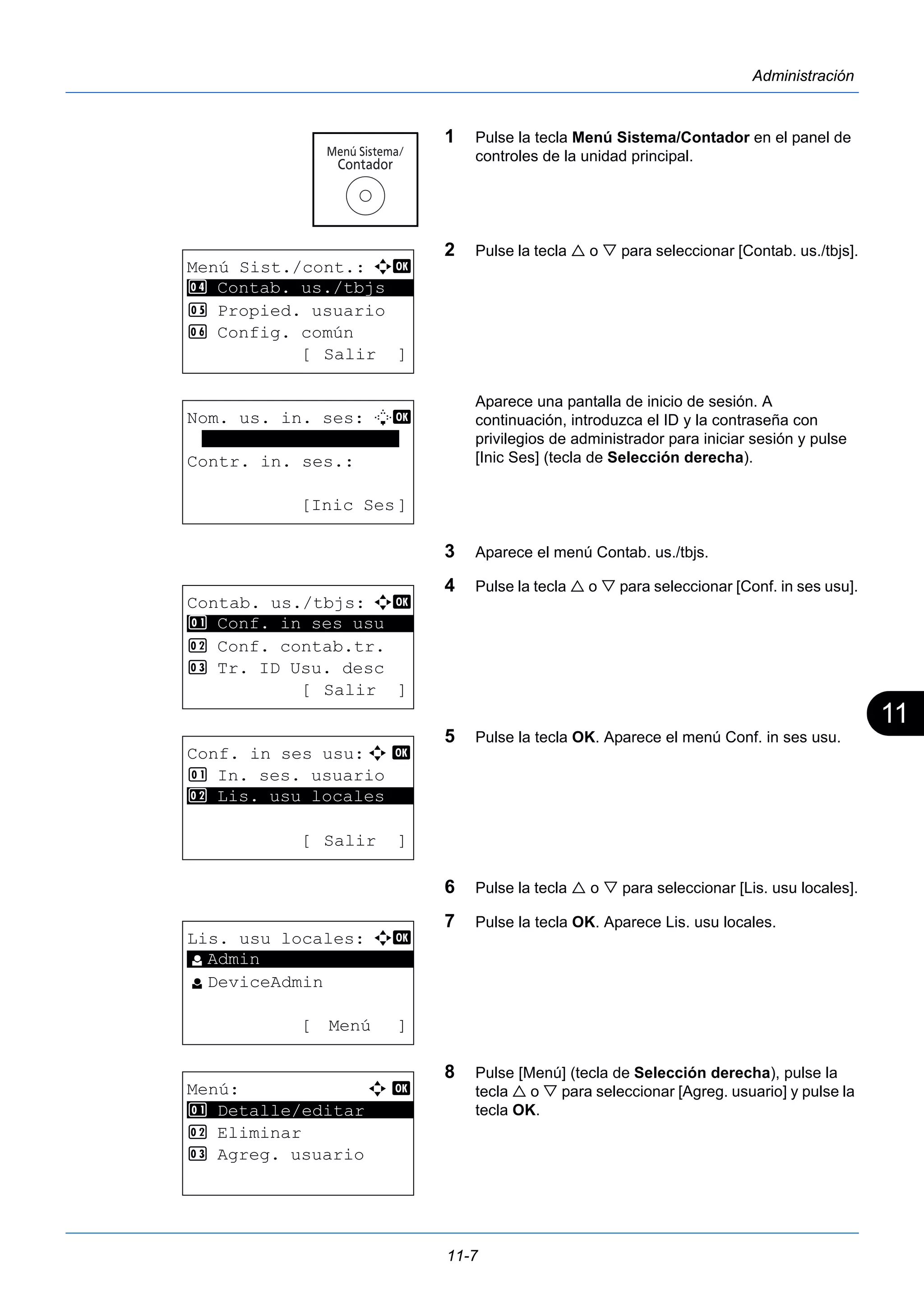 11 
11-7 
Administración 
1 Pulse la tecla Menú Sistema/Contador en el panel de 
controles de la unidad principal. 
2 Pulse la tecla  o  para seleccionar [Contab. us./tbjs]. 
Aparece una pantalla de inicio de sesión. A 
continuación, introduzca el ID y la contraseña con 
privilegios de administrador para iniciar sesión y pulse 
[Inic Ses] (tecla de Selección derecha). 
3 Aparece el menú Contab. us./tbjs. 
4 Pulse la tecla  o  para seleccionar [Conf. in ses usu]. 
5 Pulse la tecla OK. Aparece el menú Conf. in ses usu. 
6 Pulse la tecla  o  para seleccionar [Lis. usu locales]. 
7 Pulse la tecla OK. Aparece Lis. usu locales. 
8 Pulse [Menú] (tecla de Selección derecha), pulse la 
tecla  o  para seleccionar [Agreg. usuario] y pulse la 
tecla OK. 
Menú Sist./cont.: a b 
4 ********************* 
Contab. us./tbjs 
5 Propied. usuario 
6 Config. común 
[ Salir ] 
Nom. us. in. ses: L b 
******************* 
Contr. in. ses.: 
[Inic Ses] 
Contab. us./tbjs: a b 
********************* 
1 Conf. in ses usu 
2 Conf. contab.tr. 
3 Tr. ID Usu. desc 
[ Salir ] 
Conf. in ses usu:a b 
1 In. ses. usuario 
********************* 
2 Lis. usu locales 
[ Salir ] 
Lis. usu locales: a b 
********************* 
l DeviceAdmin 
[ Menú ] 
l Admin 
Menú: a b 
********************* 
1 Detalle/editar 
2 Eliminar 
3 Agreg. usuario 
 