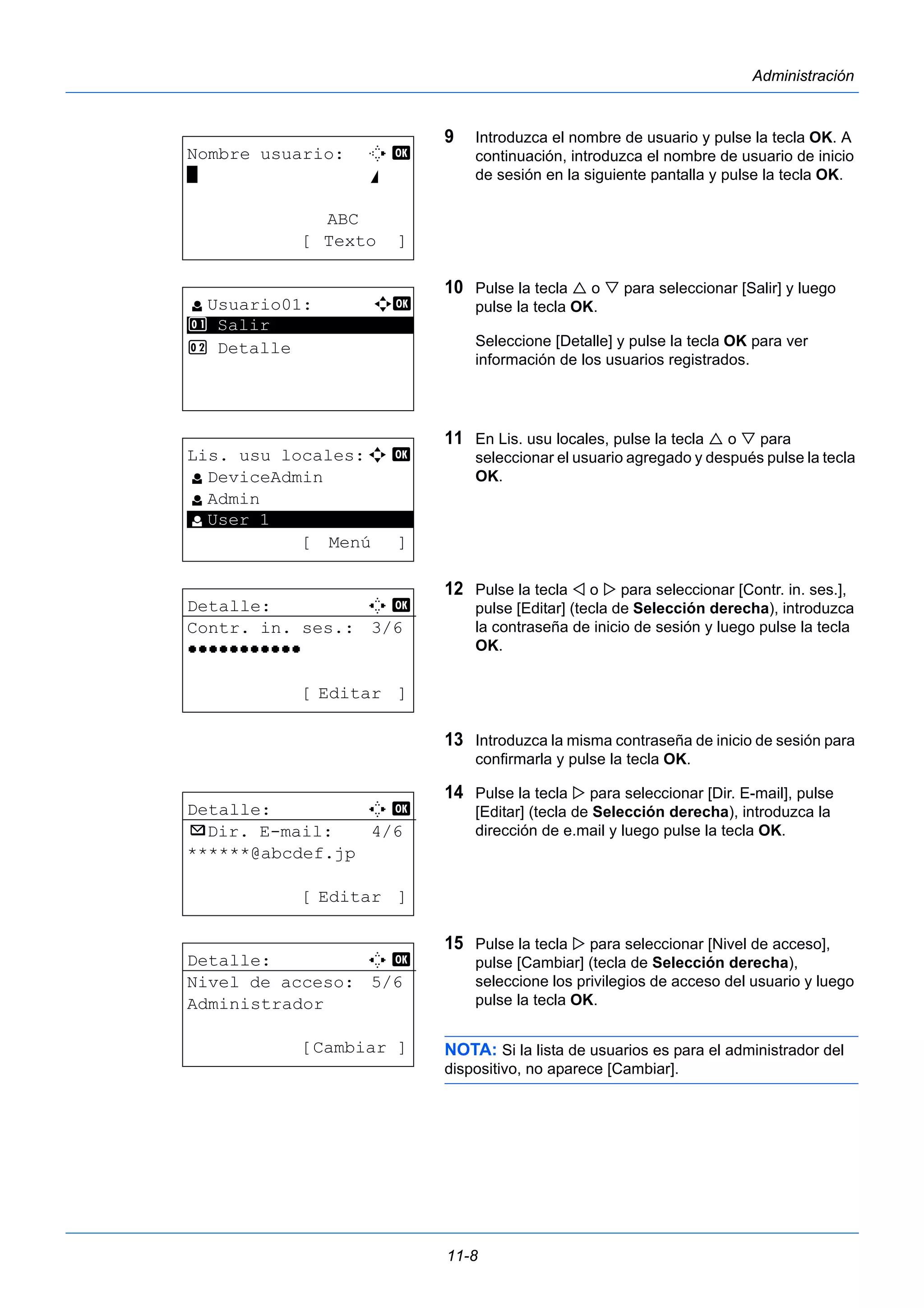 11-8 
Administración 
9 Introduzca el nombre de usuario y pulse la tecla OK. A 
continuación, introduzca el nombre de usuario de inicio 
de sesión en la siguiente pantalla y pulse la tecla OK. 
10 Pulse la tecla  o  para seleccionar [Salir] y luego 
pulse la tecla OK. 
Seleccione [Detalle] y pulse la tecla OK para ver 
información de los usuarios registrados. 
11 En Lis. usu locales, pulse la tecla  o  para 
seleccionar el usuario agregado y después pulse la tecla 
OK. 
12 Pulse la tecla  o  para seleccionar [Contr. in. ses.], 
pulse [Editar] (tecla de Selección derecha), introduzca 
la contraseña de inicio de sesión y luego pulse la tecla 
OK. 
13 Introduzca la misma contraseña de inicio de sesión para 
confirmarla y pulse la tecla OK. 
14 Pulse la tecla  para seleccionar [Dir. E-mail], pulse 
[Editar] (tecla de Selección derecha), introduzca la 
dirección de e.mail y luego pulse la tecla OK. 
15 Pulse la tecla  para seleccionar [Nivel de acceso], 
pulse [Cambiar] (tecla de Selección derecha), 
seleccione los privilegios de acceso del usuario y luego 
pulse la tecla OK. 
NOTA: Si la lista de usuarios es para el administrador del 
dispositivo, no aparece [Cambiar]. 
Nombre usuario: T b 
* S 
ABC 
[ Texto ] 
l Usuario01: a b 
1 ********************* 
Salir 
2 Detalle 
Lis. usu locales:a b 
l DeviceAdmin 
l Admin 
********************* 
[ Menú ] 
l User 1 
Detalle: C b 
Contr. in. ses.: 3/6 
OOOOOOOOOOO 
[ Editar ] 
Detalle: C b 
p Dir. E-mail: 4/6 
******@abcdef.jp 
[ Editar ] 
Detalle: C b 
Nivel de acceso: 5/6 
Administrador 
[Cambiar ] 
 