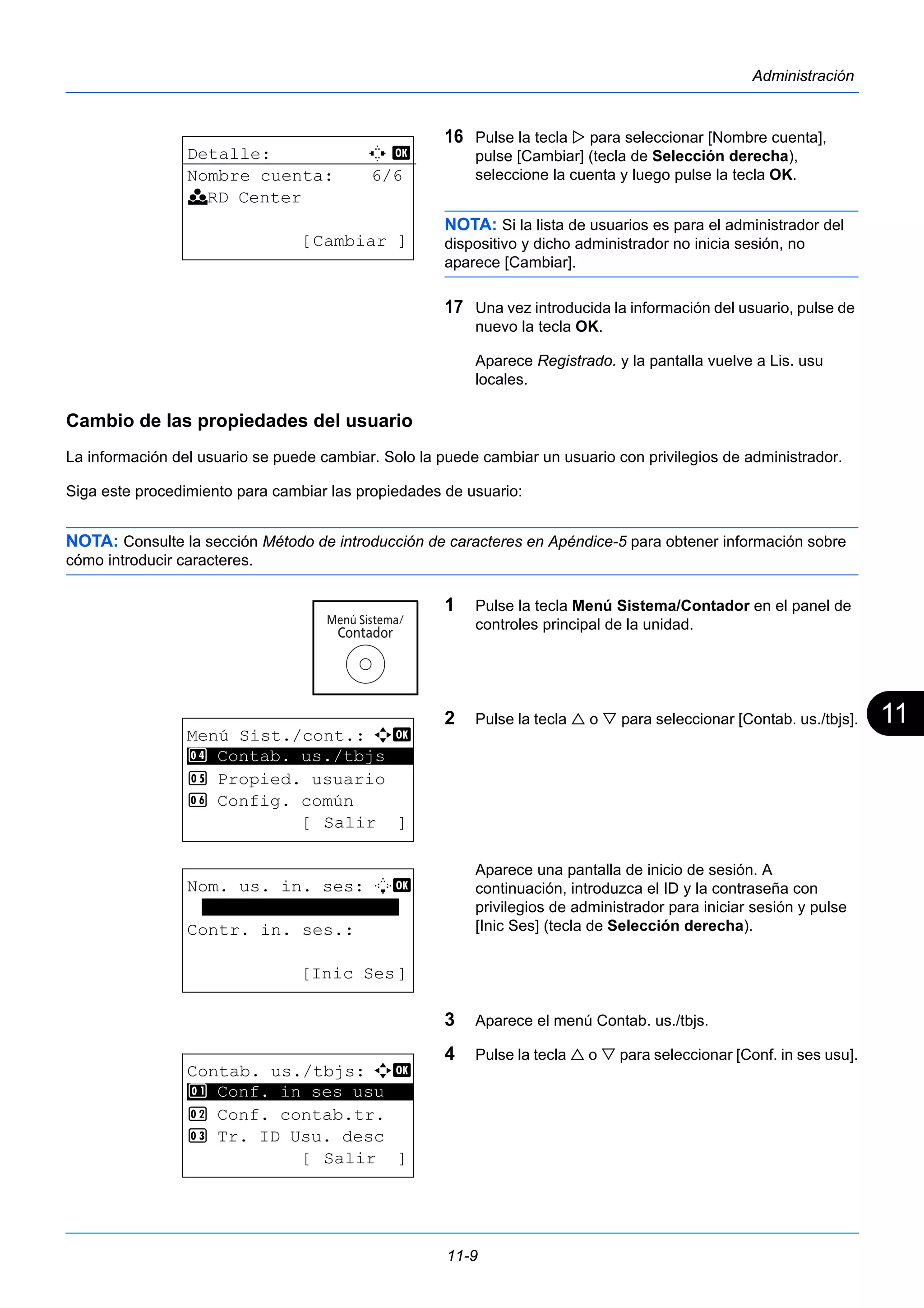 11 
11-9 
Administración 
16 Pulse la tecla  para seleccionar [Nombre cuenta], 
pulse [Cambiar] (tecla de Selección derecha), 
seleccione la cuenta y luego pulse la tecla OK. 
NOTA: Si la lista de usuarios es para el administrador del 
dispositivo y dicho administrador no inicia sesión, no 
aparece [Cambiar]. 
17 Una vez introducida la información del usuario, pulse de 
nuevo la tecla OK. 
Aparece Registrado. y la pantalla vuelve a Lis. usu 
locales. 
Cambio de las propiedades del usuario 
La información del usuario se puede cambiar. Solo la puede cambiar un usuario con privilegios de administrador. 
Siga este procedimiento para cambiar las propiedades de usuario: 
NOTA: Consulte la sección Método de introducción de caracteres en Apéndice-5 para obtener información sobre 
cómo introducir caracteres. 
1 Pulse la tecla Menú Sistema/Contador en el panel de 
controles principal de la unidad. 
2 Pulse la tecla  o  para seleccionar [Contab. us./tbjs]. 
Aparece una pantalla de inicio de sesión. A 
continuación, introduzca el ID y la contraseña con 
privilegios de administrador para iniciar sesión y pulse 
[Inic Ses] (tecla de Selección derecha). 
3 Aparece el menú Contab. us./tbjs. 
4 Pulse la tecla  o  para seleccionar [Conf. in ses usu]. 
Detalle: C b 
Nombre cuenta: 6/6 
k RD Center 
[Cambiar ] 
Menú Sist./cont.: a b 
4 ********************* 
Contab. us./tbjs 
5 Propied. usuario 
6 Config. común 
[ Salir ] 
Nom. us. in. ses: L b 
******************* 
Contr. in. ses.: 
[Inic Ses] 
Contab. us./tbjs: a b 
********************* 
1 Conf. in ses usu 
2 Conf. contab.tr. 
3 Tr. ID Usu. desc 
[ Salir ] 
 