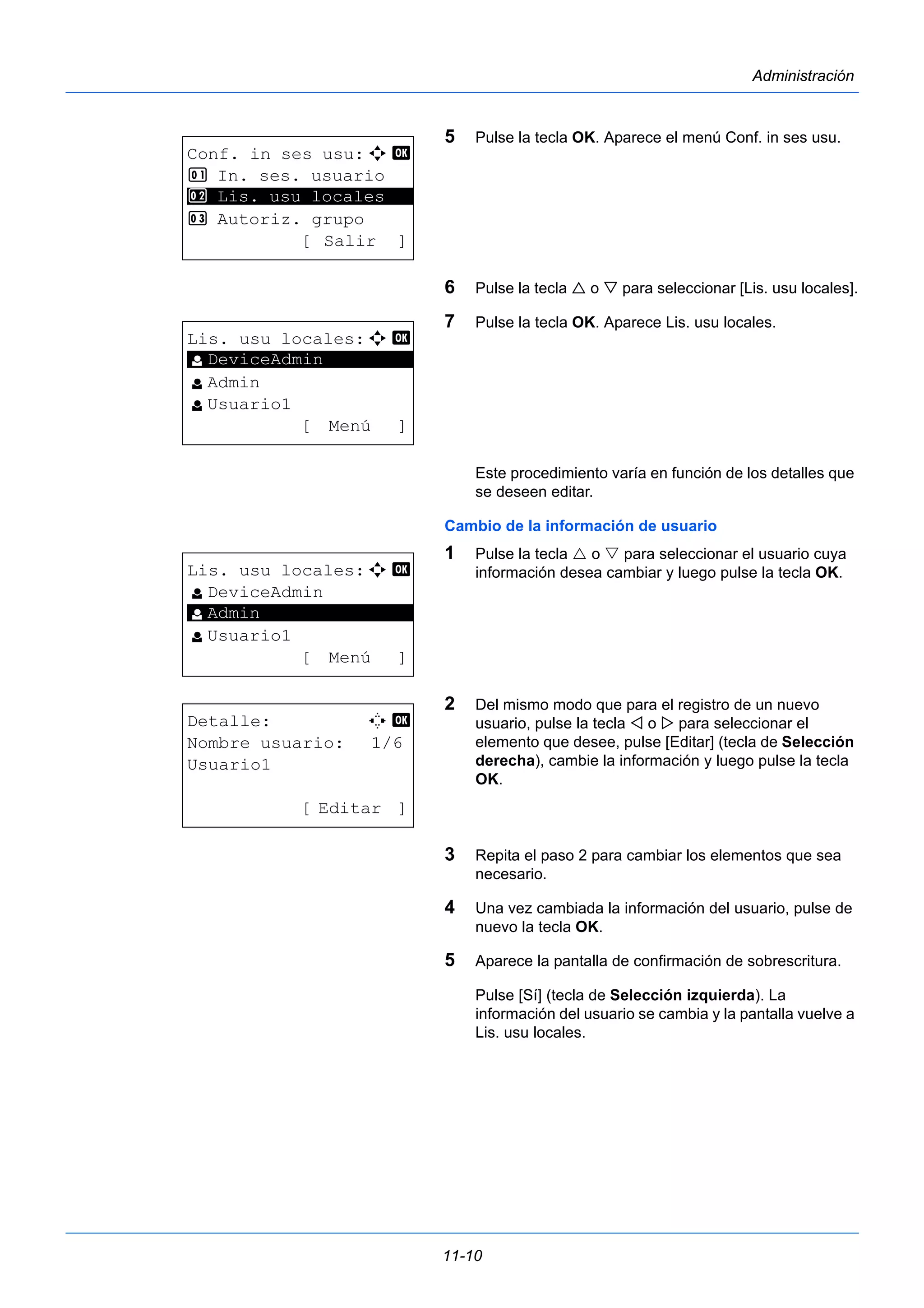 11-10 
Administración 
5 Pulse la tecla OK. Aparece el menú Conf. in ses usu. 
6 Pulse la tecla  o  para seleccionar [Lis. usu locales]. 
7 Pulse la tecla OK. Aparece Lis. usu locales. 
Este procedimiento varía en función de los detalles que 
se deseen editar. 
Cambio de la información de usuario 
1 Pulse la tecla  o  para seleccionar el usuario cuya 
información desea cambiar y luego pulse la tecla OK. 
2 Del mismo modo que para el registro de un nuevo 
usuario, pulse la tecla  o  para seleccionar el 
elemento que desee, pulse [Editar] (tecla de Selección 
derecha), cambie la información y luego pulse la tecla 
OK. 
3 Repita el paso 2 para cambiar los elementos que sea 
necesario. 
4 Una vez cambiada la información del usuario, pulse de 
nuevo la tecla OK. 
5 Aparece la pantalla de confirmación de sobrescritura. 
Pulse [Sí] (tecla de Selección izquierda). La 
información del usuario se cambia y la pantalla vuelve a 
Lis. usu locales. 
Conf. in ses usu:a b 
1 In. ses. usuario 
********************* 
2 Lis. usu locales 
3 Autoriz. grupo 
[ Salir ] 
Lis. usu locales:a b 
l ********************* 
DeviceAdmin 
l Admin 
l Usuario1 
[ Menú ] 
Lis. usu locales:a b 
l DeviceAdmin 
********************* 
l Usuario1 
[ Menú ] 
l Admin 
Detalle: C b 
Nombre usuario: 1/6 
Usuario1 
[ Editar ] 
 