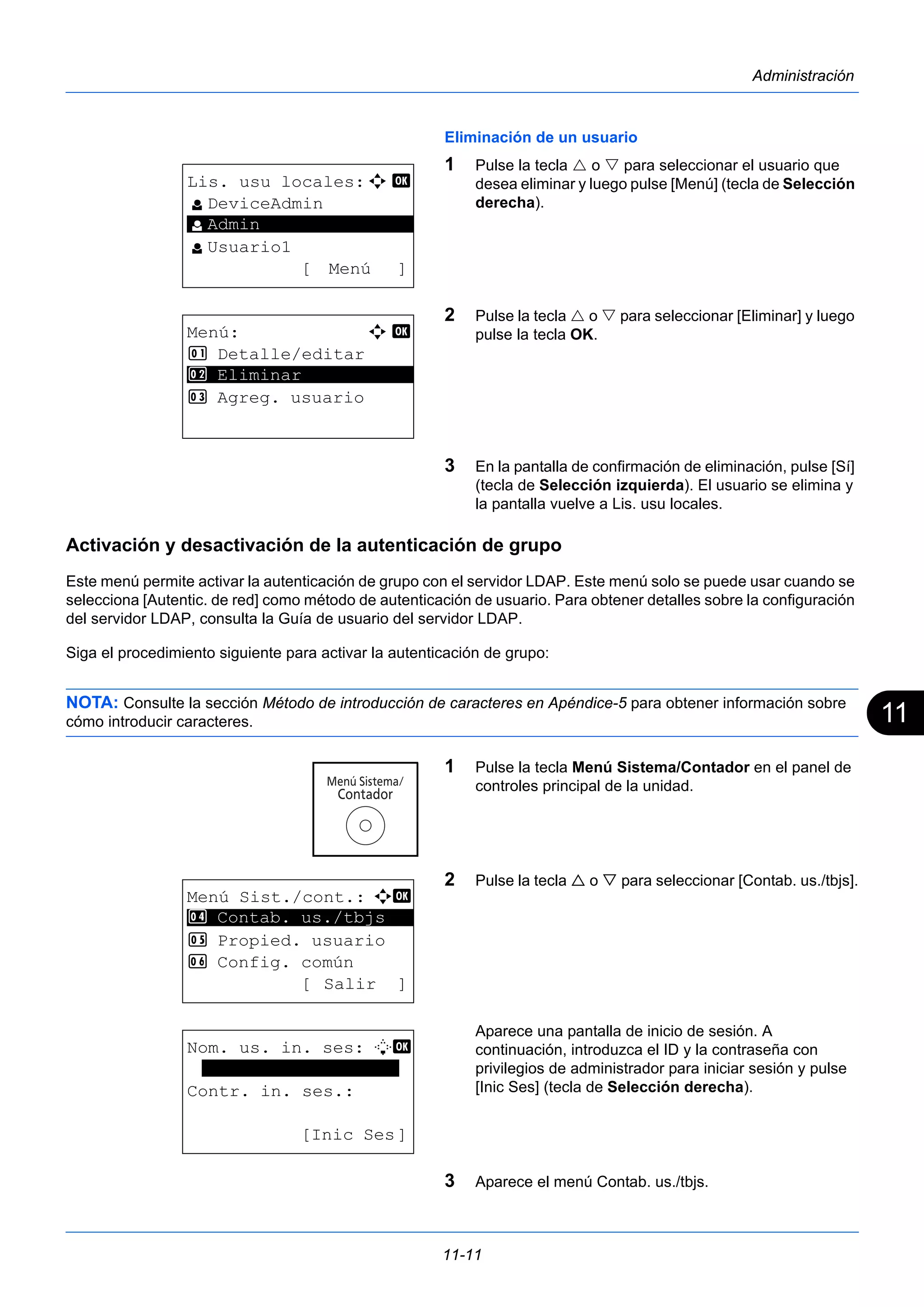 11 
11-11 
Administración 
Eliminación de un usuario 
1 Pulse la tecla  o  para seleccionar el usuario que 
desea eliminar y luego pulse [Menú] (tecla de Selección 
derecha). 
2 Pulse la tecla  o  para seleccionar [Eliminar] y luego 
pulse la tecla OK. 
3 En la pantalla de confirmación de eliminación, pulse [Sí] 
(tecla de Selección izquierda). El usuario se elimina y 
la pantalla vuelve a Lis. usu locales. 
Activación y desactivación de la autenticación de grupo 
Este menú permite activar la autenticación de grupo con el servidor LDAP. Este menú solo se puede usar cuando se 
selecciona [Autentic. de red] como método de autenticación de usuario. Para obtener detalles sobre la configuración 
del servidor LDAP, consulta la Guía de usuario del servidor LDAP. 
Siga el procedimiento siguiente para activar la autenticación de grupo: 
NOTA: Consulte la sección Método de introducción de caracteres en Apéndice-5 para obtener información sobre 
cómo introducir caracteres. 
1 Pulse la tecla Menú Sistema/Contador en el panel de 
controles principal de la unidad. 
2 Pulse la tecla  o  para seleccionar [Contab. us./tbjs]. 
Aparece una pantalla de inicio de sesión. A 
continuación, introduzca el ID y la contraseña con 
privilegios de administrador para iniciar sesión y pulse 
[Inic Ses] (tecla de Selección derecha). 
3 Aparece el menú Contab. us./tbjs. 
Lis. usu locales:a b 
l DeviceAdmin 
********************* 
l Usuario1 
[ Menú ] 
l Admin 
Menú: a b 
1 Detalle/editar 
2 ********************* 
Eliminar 
3 Agreg. usuario 
Menú Sist./cont.: a b 
4 ********************* 
Contab. us./tbjs 
5 Propied. usuario 
6 Config. común 
[ Salir ] 
Nom. us. in. ses: L b 
******************* 
Contr. in. ses.: 
[Inic Ses] 
 