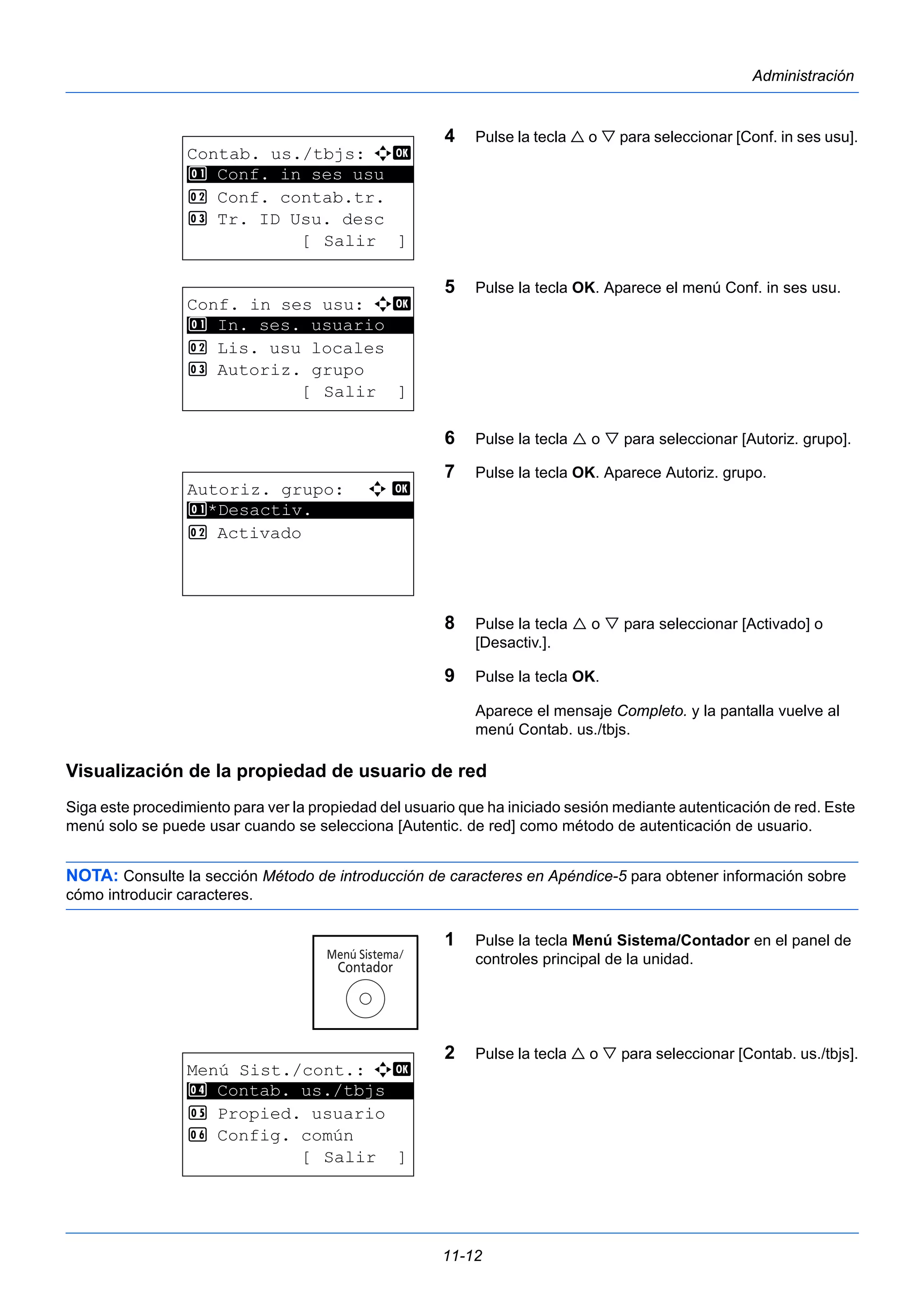 11-12 
Administración 
4 Pulse la tecla  o  para seleccionar [Conf. in ses usu]. 
5 Pulse la tecla OK. Aparece el menú Conf. in ses usu. 
6 Pulse la tecla  o  para seleccionar [Autoriz. grupo]. 
7 Pulse la tecla OK. Aparece Autoriz. grupo. 
8 Pulse la tecla  o  para seleccionar [Activado] o 
[Desactiv.]. 
9 Pulse la tecla OK. 
Aparece el mensaje Completo. y la pantalla vuelve al 
menú Contab. us./tbjs. 
1 Conf. in ses usu 
1 In. ses. usuario 
Visualización de la propiedad de usuario de red 
Siga este procedimiento para ver la propiedad del usuario que ha iniciado sesión mediante autenticación de red. Este 
menú solo se puede usar cuando se selecciona [Autentic. de red] como método de autenticación de usuario. 
NOTA: Consulte la sección Método de introducción de caracteres en Apéndice-5 para obtener información sobre 
cómo introducir caracteres. 
1 Pulse la tecla Menú Sistema/Contador en el panel de 
controles principal de la unidad. 
2 Pulse la tecla  o  para seleccionar [Contab. us./tbjs]. 
Contab. us./tbjs: a b 
********************* 
2 Conf. contab.tr. 
3 Tr. ID Usu. desc 
[ Salir ] 
Conf. in ses usu: a b 
********************* 
2 Lis. usu locales 
3 Autoriz. grupo 
[ Salir ] 
Autoriz. grupo: a b 
1 ********************* 
*Desactiv. 
2 Activado 
Menú Sist./cont.: a b 
4 ********************* 
Contab. us./tbjs 
5 Propied. usuario 
6 Config. común 
[ Salir ] 
 