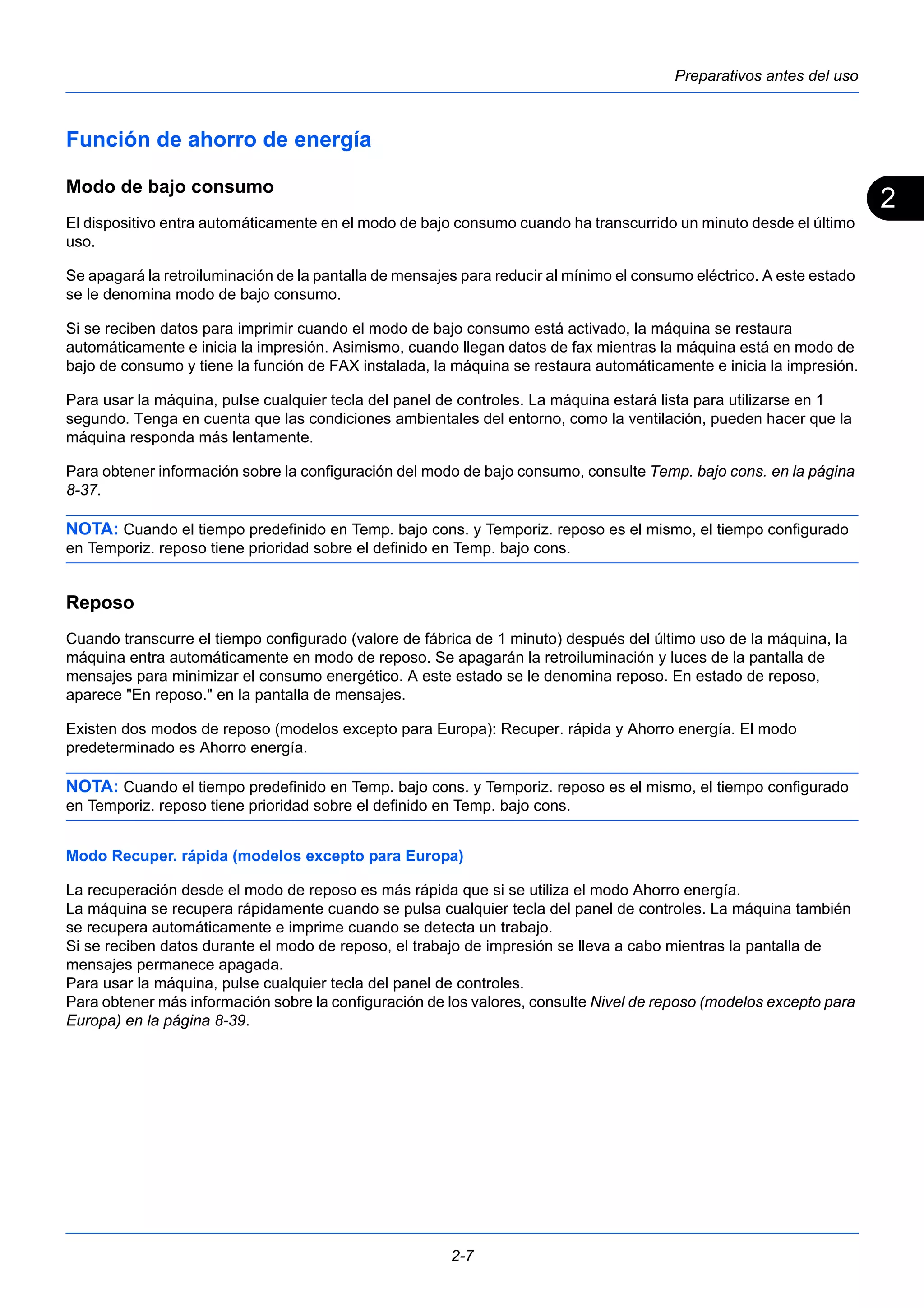 2 
Preparativos antes del uso 
Función de ahorro de energía 
Modo de bajo consumo 
El dispositivo entra automáticamente en el modo de bajo consumo cuando ha transcurrido un minuto desde el último 
uso. 
Se apagará la retroiluminación de la pantalla de mensajes para reducir al mínimo el consumo eléctrico. A este estado 
se le denomina modo de bajo consumo. 
Si se reciben datos para imprimir cuando el modo de bajo consumo está activado, la máquina se restaura 
automáticamente e inicia la impresión. Asimismo, cuando llegan datos de fax mientras la máquina está en modo de 
bajo de consumo y tiene la función de FAX instalada, la máquina se restaura automáticamente e inicia la impresión. 
Para usar la máquina, pulse cualquier tecla del panel de controles. La máquina estará lista para utilizarse en 1 
segundo. Tenga en cuenta que las condiciones ambientales del entorno, como la ventilación, pueden hacer que la 
máquina responda más lentamente. 
Para obtener información sobre la configuración del modo de bajo consumo, consulte Temp. bajo cons. en la página 
8-37. 
NOTA: Cuando el tiempo predefinido en Temp. bajo cons. y Temporiz. reposo es el mismo, el tiempo configurado 
en Temporiz. reposo tiene prioridad sobre el definido en Temp. bajo cons. 
Reposo 
Cuando transcurre el tiempo configurado (valore de fábrica de 1 minuto) después del último uso de la máquina, la 
máquina entra automáticamente en modo de reposo. Se apagarán la retroiluminación y luces de la pantalla de 
mensajes para minimizar el consumo energético. A este estado se le denomina reposo. En estado de reposo, 
aparece "En reposo." en la pantalla de mensajes. 
Existen dos modos de reposo (modelos excepto para Europa): Recuper. rápida y Ahorro energía. El modo 
predeterminado es Ahorro energía. 
NOTA: Cuando el tiempo predefinido en Temp. bajo cons. y Temporiz. reposo es el mismo, el tiempo configurado 
en Temporiz. reposo tiene prioridad sobre el definido en Temp. bajo cons. 
Modo Recuper. rápida (modelos excepto para Europa) 
La recuperación desde el modo de reposo es más rápida que si se utiliza el modo Ahorro energía. 
La máquina se recupera rápidamente cuando se pulsa cualquier tecla del panel de controles. La máquina también 
se recupera automáticamente e imprime cuando se detecta un trabajo. 
Si se reciben datos durante el modo de reposo, el trabajo de impresión se lleva a cabo mientras la pantalla de 
mensajes permanece apagada. 
Para usar la máquina, pulse cualquier tecla del panel de controles. 
Para obtener más información sobre la configuración de los valores, consulte Nivel de reposo (modelos excepto para 
Europa) en la página 8-39. 
2-7 
 