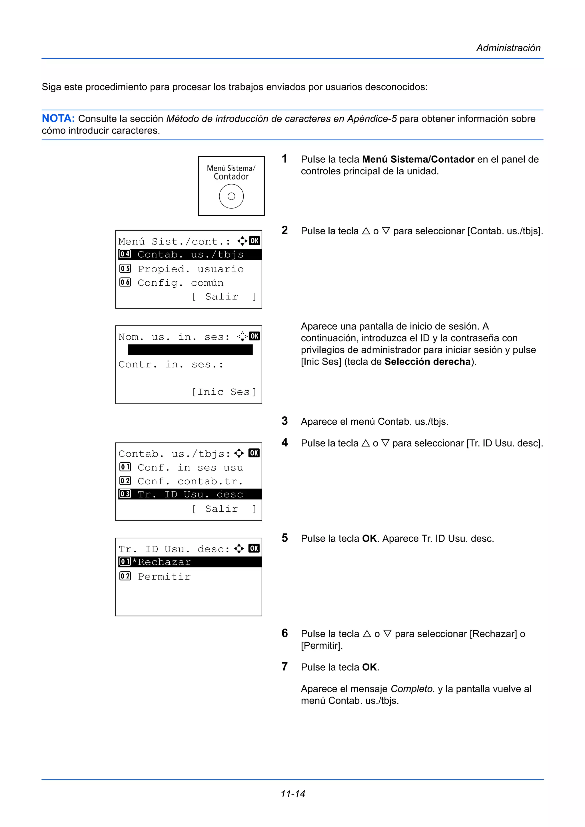 11-14 
Administración 
Siga este procedimiento para procesar los trabajos enviados por usuarios desconocidos: 
NOTA: Consulte la sección Método de introducción de caracteres en Apéndice-5 para obtener información sobre 
cómo introducir caracteres. 
1 Pulse la tecla Menú Sistema/Contador en el panel de 
controles principal de la unidad. 
2 Pulse la tecla  o  para seleccionar [Contab. us./tbjs]. 
Aparece una pantalla de inicio de sesión. A 
continuación, introduzca el ID y la contraseña con 
privilegios de administrador para iniciar sesión y pulse 
[Inic Ses] (tecla de Selección derecha). 
3 Aparece el menú Contab. us./tbjs. 
4 Pulse la tecla  o  para seleccionar [Tr. ID Usu. desc]. 
5 Pulse la tecla OK. Aparece Tr. ID Usu. desc. 
6 Pulse la tecla  o  para seleccionar [Rechazar] o 
[Permitir]. 
7 Pulse la tecla OK. 
Aparece el mensaje Completo. y la pantalla vuelve al 
menú Contab. us./tbjs. 
Menú Sist./cont.: a b 
4 ********************* 
Contab. us./tbjs 
5 Propied. usuario 
6 Config. común 
[ Salir ] 
Nom. us. in. ses: L b 
******************* 
Contr. in. ses.: 
[Inic Ses] 
Contab. us./tbjs:a b 
1 Conf. in ses usu 
2 Conf. contab.tr. 
********************* 
3 Tr. ID Usu. desc 
[ Salir ] 
Tr. ID Usu. desc:a b 
1 ********************* 
*Rechazar 
2 Permitir 
 