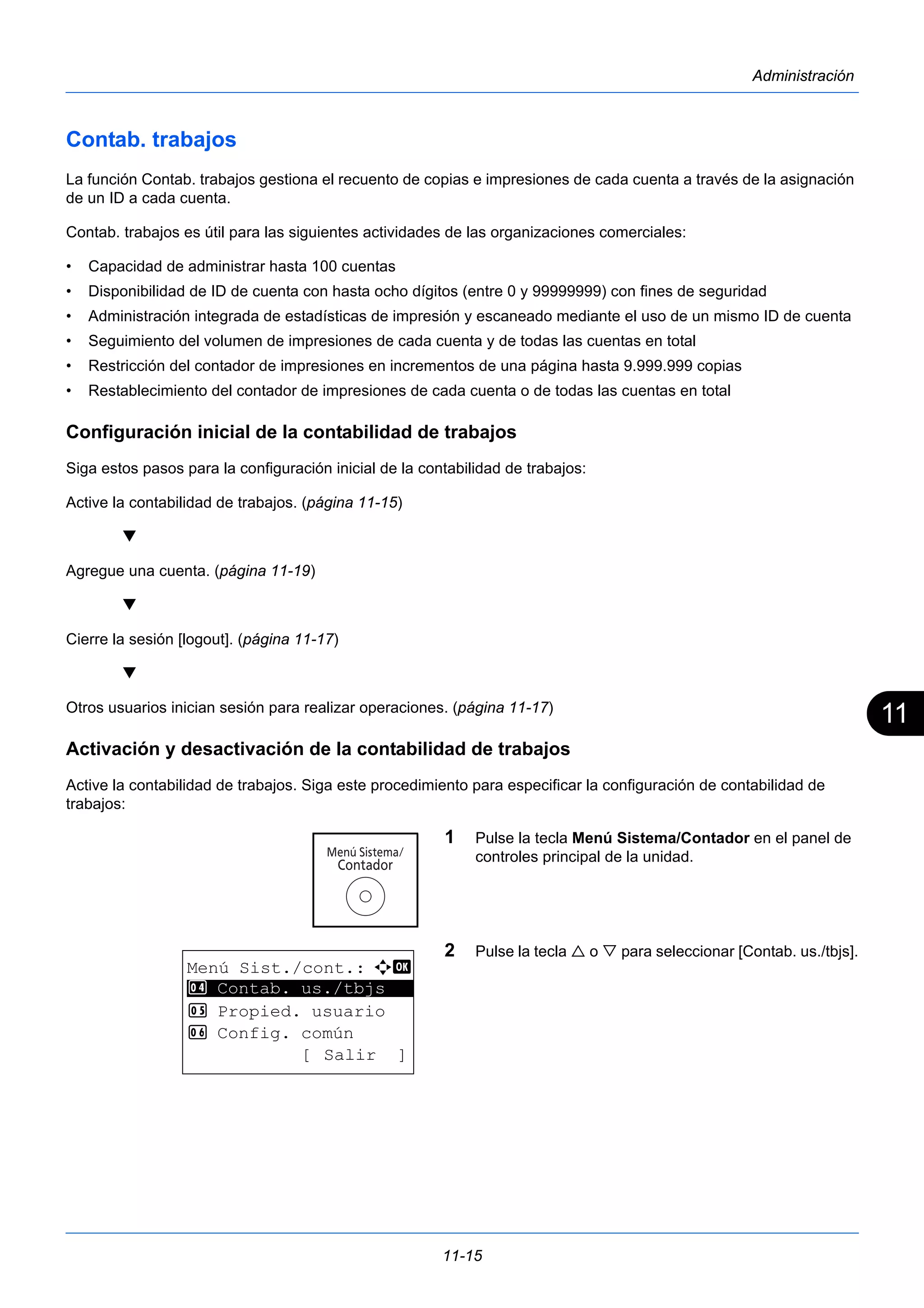 11 
11-15 
Administración 
Contab. trabajos 
La función Contab. trabajos gestiona el recuento de copias e impresiones de cada cuenta a través de la asignación 
de un ID a cada cuenta. 
Contab. trabajos es útil para las siguientes actividades de las organizaciones comerciales: 
• Capacidad de administrar hasta 100 cuentas 
• Disponibilidad de ID de cuenta con hasta ocho dígitos (entre 0 y 99999999) con fines de seguridad 
• Administración integrada de estadísticas de impresión y escaneado mediante el uso de un mismo ID de cuenta 
• Seguimiento del volumen de impresiones de cada cuenta y de todas las cuentas en total 
• Restricción del contador de impresiones en incrementos de una página hasta 9.999.999 copias 
• Restablecimiento del contador de impresiones de cada cuenta o de todas las cuentas en total 
Configuración inicial de la contabilidad de trabajos 
Siga estos pasos para la configuración inicial de la contabilidad de trabajos: 
Active la contabilidad de trabajos. (página 11-15) 
 
Agregue una cuenta. (página 11-19) 
 
Cierre la sesión [logout]. (página 11-17) 
 
Otros usuarios inician sesión para realizar operaciones. (página 11-17) 
Activación y desactivación de la contabilidad de trabajos 
Active la contabilidad de trabajos. Siga este procedimiento para especificar la configuración de contabilidad de 
trabajos: 
1 Pulse la tecla Menú Sistema/Contador en el panel de 
controles principal de la unidad. 
2 Pulse la tecla  o  para seleccionar [Contab. us./tbjs]. 
Menú Sist./cont.: a b 
4 ********************* 
Contab. us./tbjs 
5 Propied. usuario 
6 Config. común 
[ Salir ] 
 