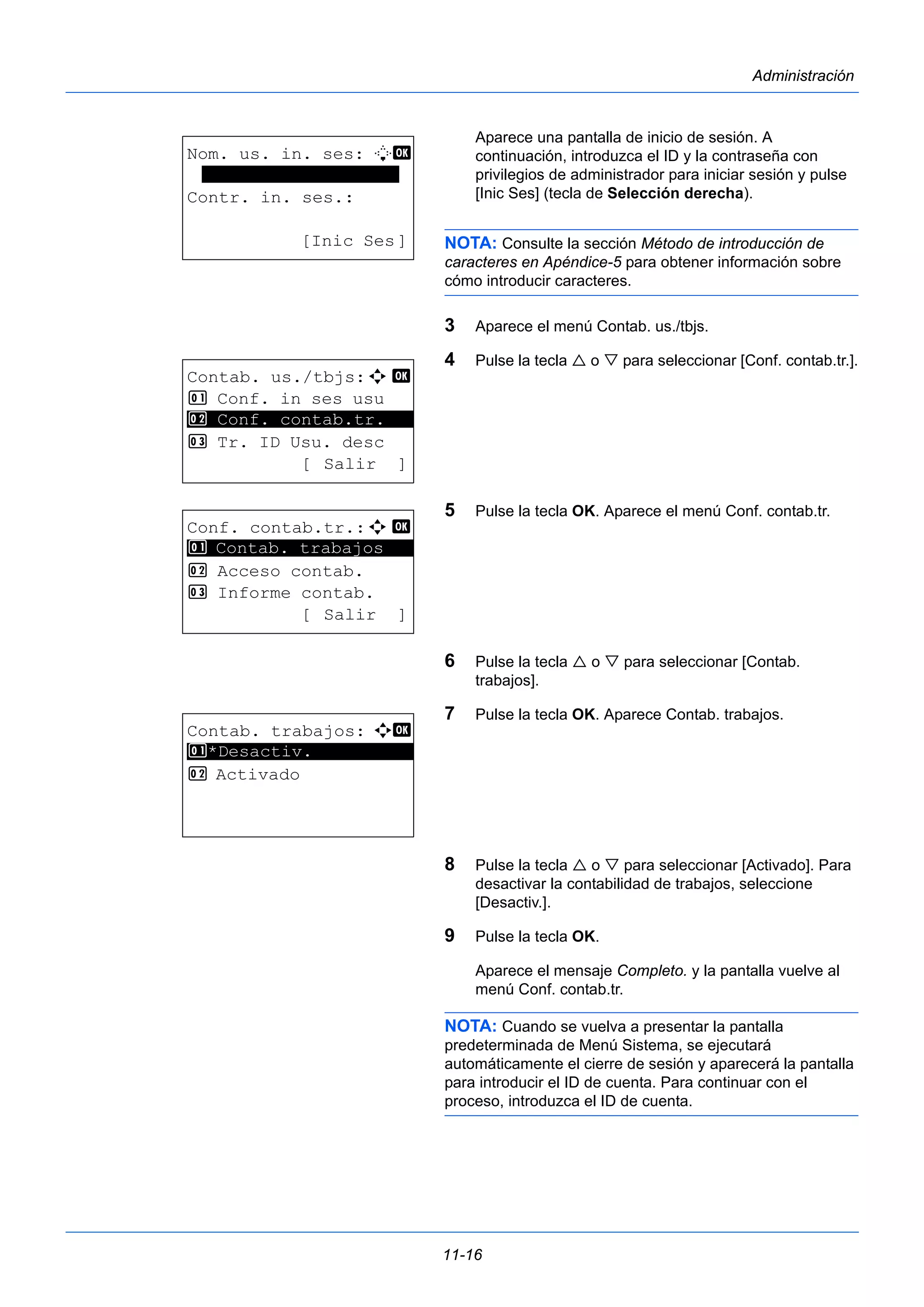11-16 
Administración 
Aparece una pantalla de inicio de sesión. A 
continuación, introduzca el ID y la contraseña con 
privilegios de administrador para iniciar sesión y pulse 
[Inic Ses] (tecla de Selección derecha). 
NOTA: Consulte la sección Método de introducción de 
caracteres en Apéndice-5 para obtener información sobre 
cómo introducir caracteres. 
3 Aparece el menú Contab. us./tbjs. 
4 Pulse la tecla  o  para seleccionar [Conf. contab.tr.]. 
5 Pulse la tecla OK. Aparece el menú Conf. contab.tr. 
6 Pulse la tecla  o  para seleccionar [Contab. 
trabajos]. 
7 Pulse la tecla OK. Aparece Contab. trabajos. 
8 Pulse la tecla  o  para seleccionar [Activado]. Para 
desactivar la contabilidad de trabajos, seleccione 
[Desactiv.]. 
9 Pulse la tecla OK. 
Aparece el mensaje Completo. y la pantalla vuelve al 
menú Conf. contab.tr. 
NOTA: Cuando se vuelva a presentar la pantalla 
predeterminada de Menú Sistema, se ejecutará 
automáticamente el cierre de sesión y aparecerá la pantalla 
para introducir el ID de cuenta. Para continuar con el 
proceso, introduzca el ID de cuenta. 
Nom. us. in. ses: L b 
******************* 
Contr. in. ses.: 
[Inic Ses] 
Contab. us./tbjs:a b 
1 Conf. in ses usu 
2 ********************* 
Conf. contab.tr. 
3 Tr. ID Usu. desc 
[ Salir ] 
Conf. contab.tr.:a b 
1 ********************* 
Contab. trabajos 
2 Acceso contab. 
3 Informe contab. 
[ Salir ] 
Contab. trabajos: a b 
1 ********************* 
*Desactiv. 
2 Activado 
 