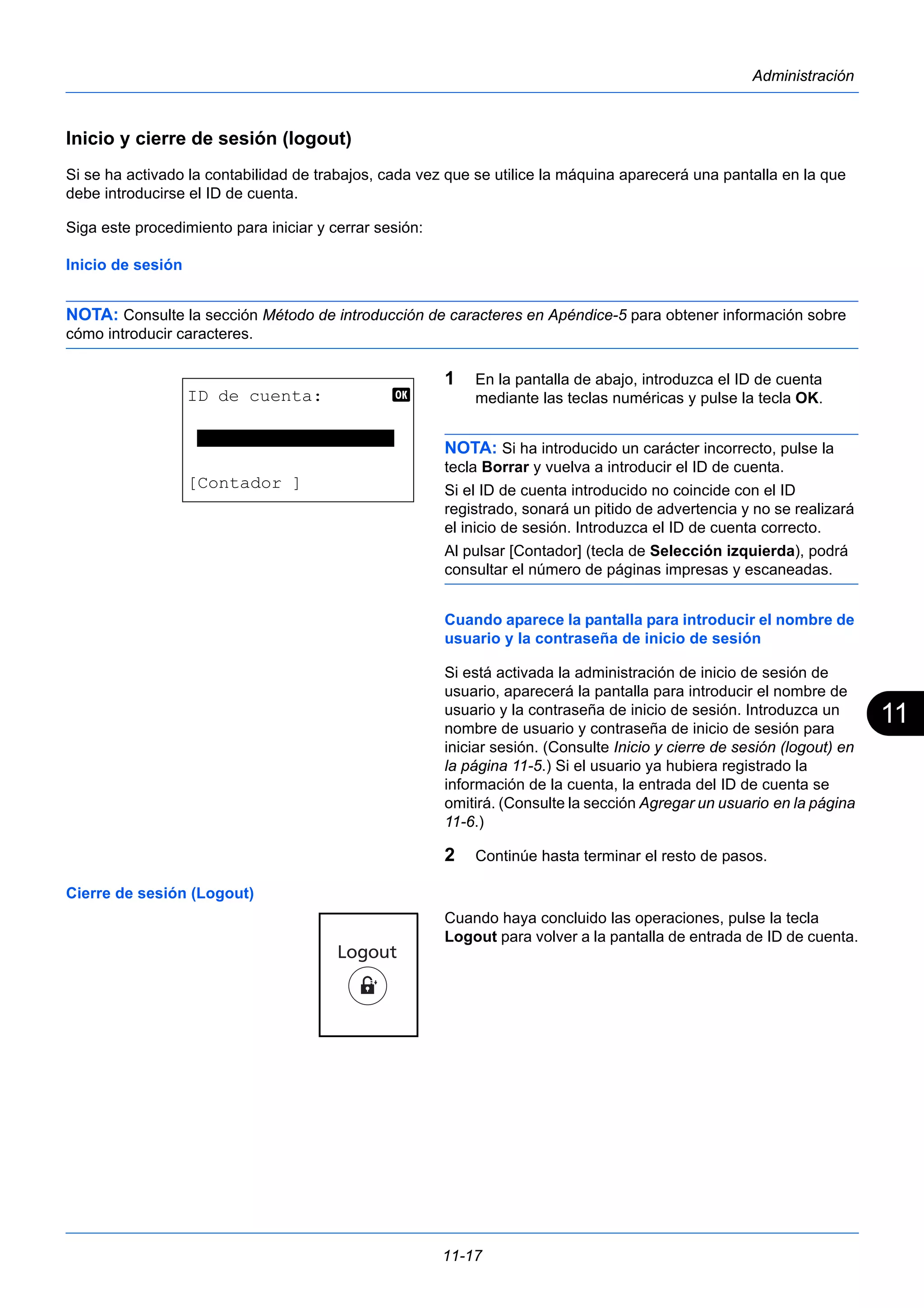 11 
11-17 
Administración 
Inicio y cierre de sesión (logout) 
Si se ha activado la contabilidad de trabajos, cada vez que se utilice la máquina aparecerá una pantalla en la que 
debe introducirse el ID de cuenta. 
Siga este procedimiento para iniciar y cerrar sesión: 
Inicio de sesión 
NOTA: Consulte la sección Método de introducción de caracteres en Apéndice-5 para obtener información sobre 
cómo introducir caracteres. 
1 En la pantalla de abajo, introduzca el ID de cuenta 
mediante las teclas numéricas y pulse la tecla OK. 
NOTA: Si ha introducido un carácter incorrecto, pulse la 
tecla Borrar y vuelva a introducir el ID de cuenta. 
Si el ID de cuenta introducido no coincide con el ID 
registrado, sonará un pitido de advertencia y no se realizará 
el inicio de sesión. Introduzca el ID de cuenta correcto. 
Al pulsar [Contador] (tecla de Selección izquierda), podrá 
consultar el número de páginas impresas y escaneadas. 
Cuando aparece la pantalla para introducir el nombre de 
usuario y la contraseña de inicio de sesión 
Si está activada la administración de inicio de sesión de 
usuario, aparecerá la pantalla para introducir el nombre de 
usuario y la contraseña de inicio de sesión. Introduzca un 
nombre de usuario y contraseña de inicio de sesión para 
iniciar sesión. (Consulte Inicio y cierre de sesión (logout) en 
la página 11-5.) Si el usuario ya hubiera registrado la 
información de la cuenta, la entrada del ID de cuenta se 
omitirá. (Consulte la sección Agregar un usuario en la página 
11-6.) 
2 Continúe hasta terminar el resto de pasos. 
Cierre de sesión (Logout) 
Cuando haya concluido las operaciones, pulse la tecla 
Logout para volver a la pantalla de entrada de ID de cuenta. 
ID de cuenta: b 
******************* 
[Contador ] 
 