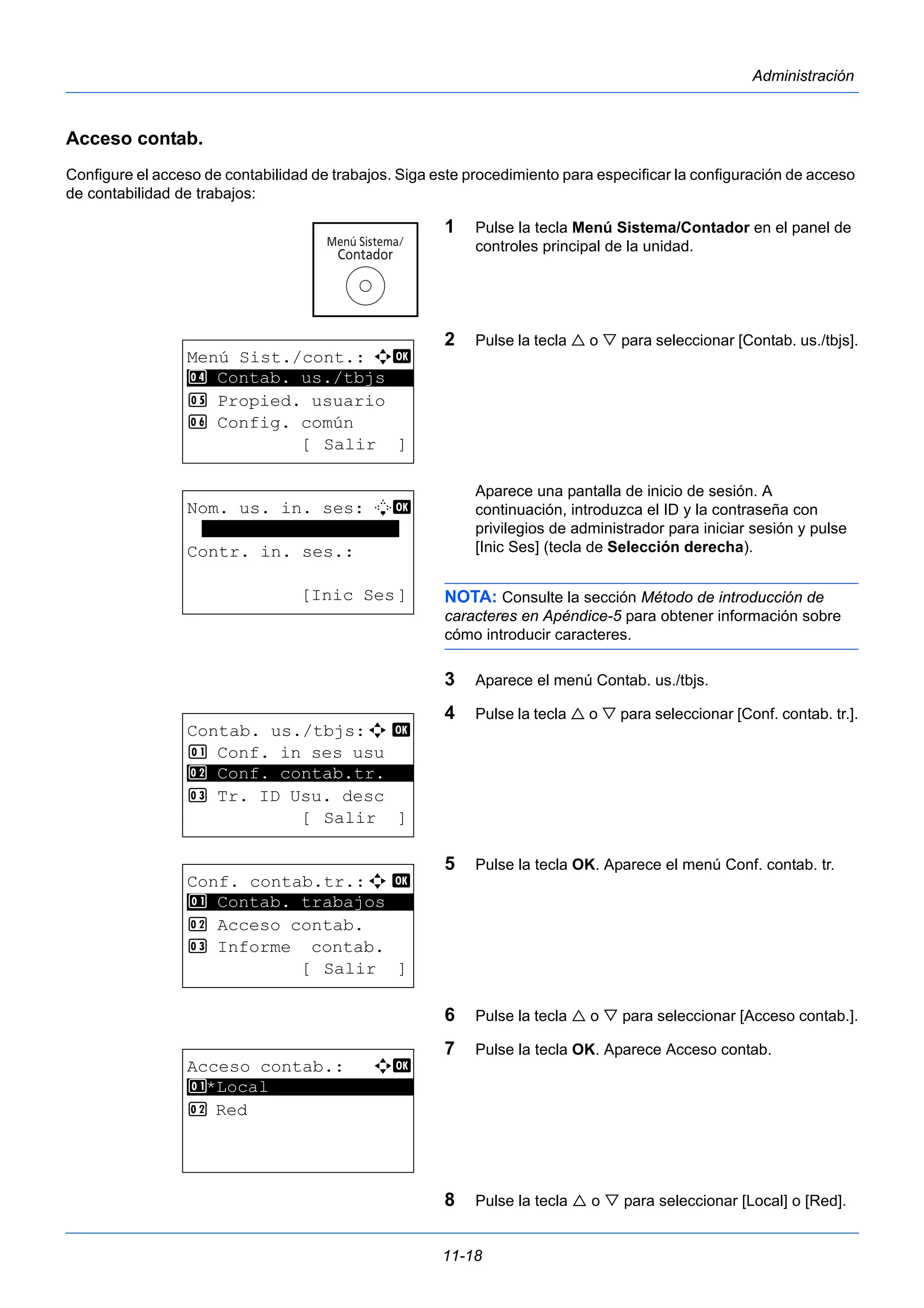 11-18 
Administración 
Acceso contab. 
Configure el acceso de contabilidad de trabajos. Siga este procedimiento para especificar la configuración de acceso 
de contabilidad de trabajos: 
1 Pulse la tecla Menú Sistema/Contador en el panel de 
controles principal de la unidad. 
2 Pulse la tecla  o  para seleccionar [Contab. us./tbjs]. 
Aparece una pantalla de inicio de sesión. A 
continuación, introduzca el ID y la contraseña con 
privilegios de administrador para iniciar sesión y pulse 
[Inic Ses] (tecla de Selección derecha). 
NOTA: Consulte la sección Método de introducción de 
caracteres en Apéndice-5 para obtener información sobre 
cómo introducir caracteres. 
3 Aparece el menú Contab. us./tbjs. 
4 Pulse la tecla  o  para seleccionar [Conf. contab. tr.]. 
5 Pulse la tecla OK. Aparece el menú Conf. contab. tr. 
6 Pulse la tecla  o  para seleccionar [Acceso contab.]. 
7 Pulse la tecla OK. Aparece Acceso contab. 
8 Pulse la tecla  o  para seleccionar [Local] o [Red]. 
Menú Sist./cont.: a b 
4 ********************* 
Contab. us./tbjs 
5 Propied. usuario 
6 Config. común 
[ Salir ] 
Nom. us. in. ses: L b 
******************* 
Contr. in. ses.: 
[Inic Ses] 
Contab. us./tbjs:a b 
1 Conf. in ses usu 
2 ********************* 
Conf. contab.tr. 
3 Tr. ID Usu. desc 
[ Salir ] 
Conf. contab.tr.:a b 
1 ********************* 
Contab. trabajos 
2 Acceso contab. 
3 Informe contab. 
[ Salir ] 
Acceso contab.: a b 
1 ********************* 
*Local 
2 Red 
 