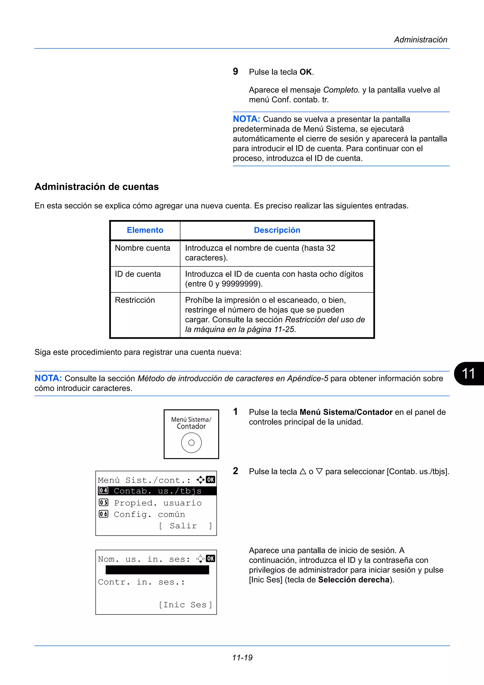 11 
Elemento Descripción 
Nombre cuenta Introduzca el nombre de cuenta (hasta 32 
11-19 
Administración 
9 Pulse la tecla OK. 
Aparece el mensaje Completo. y la pantalla vuelve al 
menú Conf. contab. tr. 
NOTA: Cuando se vuelva a presentar la pantalla 
predeterminada de Menú Sistema, se ejecutará 
automáticamente el cierre de sesión y aparecerá la pantalla 
para introducir el ID de cuenta. Para continuar con el 
proceso, introduzca el ID de cuenta. 
Administración de cuentas 
En esta sección se explica cómo agregar una nueva cuenta. Es preciso realizar las siguientes entradas. 
Siga este procedimiento para registrar una cuenta nueva: 
NOTA: Consulte la sección Método de introducción de caracteres en Apéndice-5 para obtener información sobre 
cómo introducir caracteres. 
1 Pulse la tecla Menú Sistema/Contador en el panel de 
controles principal de la unidad. 
2 Pulse la tecla  o  para seleccionar [Contab. us./tbjs]. 
Aparece una pantalla de inicio de sesión. A 
continuación, introduzca el ID y la contraseña con 
privilegios de administrador para iniciar sesión y pulse 
[Inic Ses] (tecla de Selección derecha). 
caracteres). 
ID de cuenta Introduzca el ID de cuenta con hasta ocho dígitos 
(entre 0 y 99999999). 
Restricción Prohíbe la impresión o el escaneado, o bien, 
restringe el número de hojas que se pueden 
cargar. Consulte la sección Restricción del uso de 
la máquina en la página 11-25. 
Menú Sist./cont.: a b 
4 ********************* 
Contab. us./tbjs 
5 Propied. usuario 
6 Config. común 
[ Salir ] 
Nom. us. in. ses: L b 
******************* 
Contr. in. ses.: 
[Inic Ses] 
 