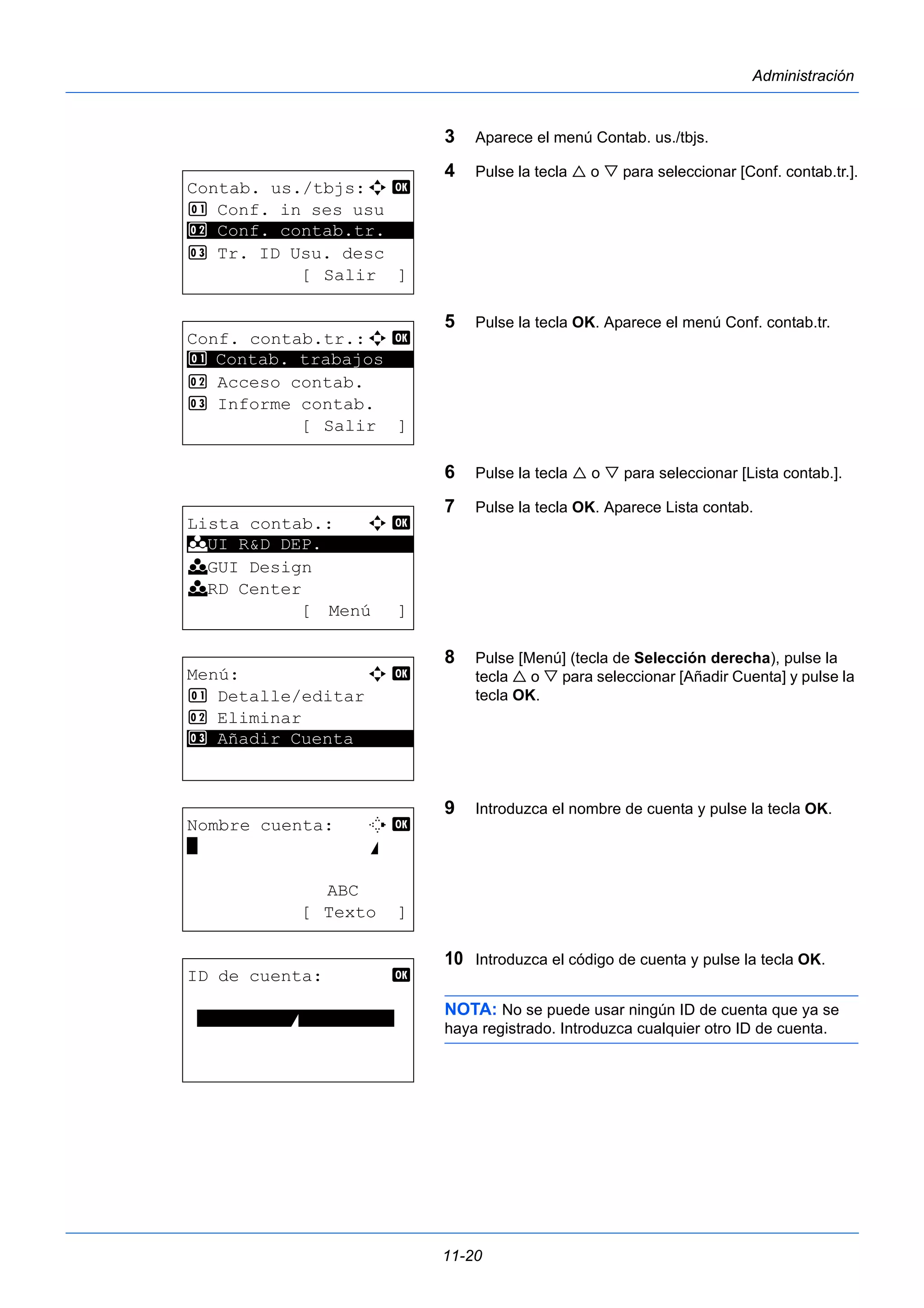 11-20 
Administración 
3 Aparece el menú Contab. us./tbjs. 
4 Pulse la tecla  o  para seleccionar [Conf. contab.tr.]. 
5 Pulse la tecla OK. Aparece el menú Conf. contab.tr. 
6 Pulse la tecla  o  para seleccionar [Lista contab.]. 
7 Pulse la tecla OK. Aparece Lista contab. 
8 Pulse [Menú] (tecla de Selección derecha), pulse la 
tecla  o  para seleccionar [Añadir Cuenta] y pulse la 
tecla OK. 
9 Introduzca el nombre de cuenta y pulse la tecla OK. 
10 Introduzca el código de cuenta y pulse la tecla OK. 
NOTA: No se puede usar ningún ID de cuenta que ya se 
haya registrado. Introduzca cualquier otro ID de cuenta. 
Contab. us./tbjs:a b 
1 Conf. in ses usu 
2 ********************* 
Conf. contab.tr. 
3 Tr. ID Usu. desc 
[ Salir ] 
Conf. contab.tr.:a b 
1 ********************* 
Contab. trabajos 
2 Acceso contab. 
3 Informe contab. 
[ Salir ] 
Lista contab.: a b 
********************* 
k UI R&D DEP. 
k GUI Design 
k RD Center 
[ Menú ] 
Menú: a b 
1 Detalle/editar 
2 Eliminar 
3* * *A*ñ*a*d*i*r* *C*u*e*n*t*a****** 
Nombre cuenta: T b 
* S 
ABC 
[ Texto ] 
ID de cuenta: b 
*********S********** 
 