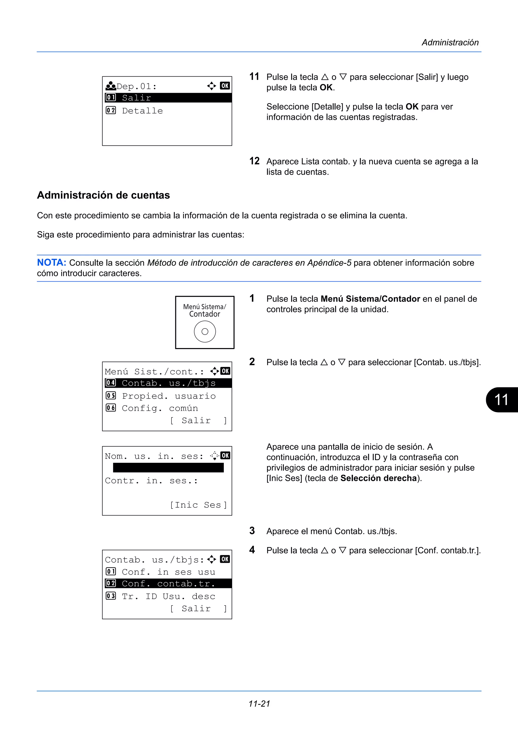 11 
11-21 
Administración 
11 Pulse la tecla  o  para seleccionar [Salir] y luego 
pulse la tecla OK. 
Seleccione [Detalle] y pulse la tecla OK para ver 
información de las cuentas registradas. 
12 Aparece Lista contab. y la nueva cuenta se agrega a la 
lista de cuentas. 
Administración de cuentas 
Con este procedimiento se cambia la información de la cuenta registrada o se elimina la cuenta. 
Siga este procedimiento para administrar las cuentas: 
NOTA: Consulte la sección Método de introducción de caracteres en Apéndice-5 para obtener información sobre 
cómo introducir caracteres. 
1 Pulse la tecla Menú Sistema/Contador en el panel de 
controles principal de la unidad. 
2 Pulse la tecla  o  para seleccionar [Contab. us./tbjs]. 
Aparece una pantalla de inicio de sesión. A 
continuación, introduzca el ID y la contraseña con 
privilegios de administrador para iniciar sesión y pulse 
[Inic Ses] (tecla de Selección derecha). 
3 Aparece el menú Contab. us./tbjs. 
4 Pulse la tecla  o  para seleccionar [Conf. contab.tr.]. 
k Dep.01: a b 
1 ********************* 
Salir 
2 Detalle 
Menú Sist./cont.: a b 
4 ********************* 
Contab. us./tbjs 
5 Propied. usuario 
6 Config. común 
[ Salir ] 
Nom. us. in. ses: L b 
******************* 
Contr. in. ses.: 
[Inic Ses] 
Contab. us./tbjs:a b 
1 Conf. in ses usu 
2 ********************* 
Conf. contab.tr. 
3 Tr. ID Usu. desc 
[ Salir ] 
 