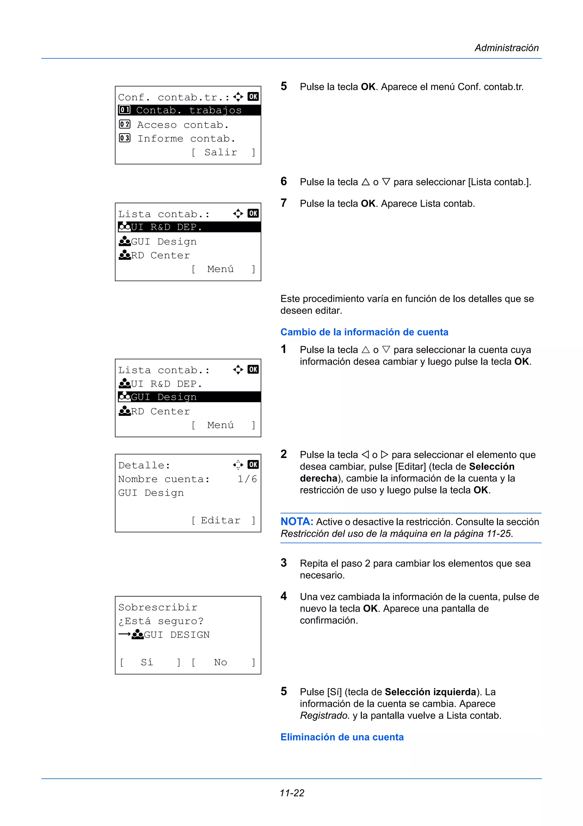 11-22 
Administración 
5 Pulse la tecla OK. Aparece el menú Conf. contab.tr. 
6 Pulse la tecla  o  para seleccionar [Lista contab.]. 
7 Pulse la tecla OK. Aparece Lista contab. 
Este procedimiento varía en función de los detalles que se 
deseen editar. 
Cambio de la información de cuenta 
1 Pulse la tecla  o  para seleccionar la cuenta cuya 
información desea cambiar y luego pulse la tecla OK. 
2 Pulse la tecla  o  para seleccionar el elemento que 
desea cambiar, pulse [Editar] (tecla de Selección 
derecha), cambie la información de la cuenta y la 
restricción de uso y luego pulse la tecla OK. 
NOTA: Active o desactive la restricción. Consulte la sección 
Restricción del uso de la máquina en la página 11-25. 
3 Repita el paso 2 para cambiar los elementos que sea 
necesario. 
4 Una vez cambiada la información de la cuenta, pulse de 
nuevo la tecla OK. Aparece una pantalla de 
confirmación. 
5 Pulse [Sí] (tecla de Selección izquierda). La 
información de la cuenta se cambia. Aparece 
Registrado. y la pantalla vuelve a Lista contab. 
Eliminación de una cuenta 
Conf. contab.tr.:a b 
1 ********************* 
Contab. trabajos 
2 Acceso contab. 
3 Informe contab. 
[ Salir ] 
Lista contab.: a b 
********************* 
k UI R&D DEP. 
k GUI Design 
k RD Center 
[ Menú ] 
Lista contab.: a b 
k UI R&D DEP. 
k ********************* 
GUI Design 
k RD Center 
[ Menú ] 
Detalle: C b 
Nombre cuenta: 1/6 
GUI Design 
[ Editar ] 
Sobrescribir 
¿Está seguro? 
z k GUI DESIGN 
[ Sí ] [ No ] 
 