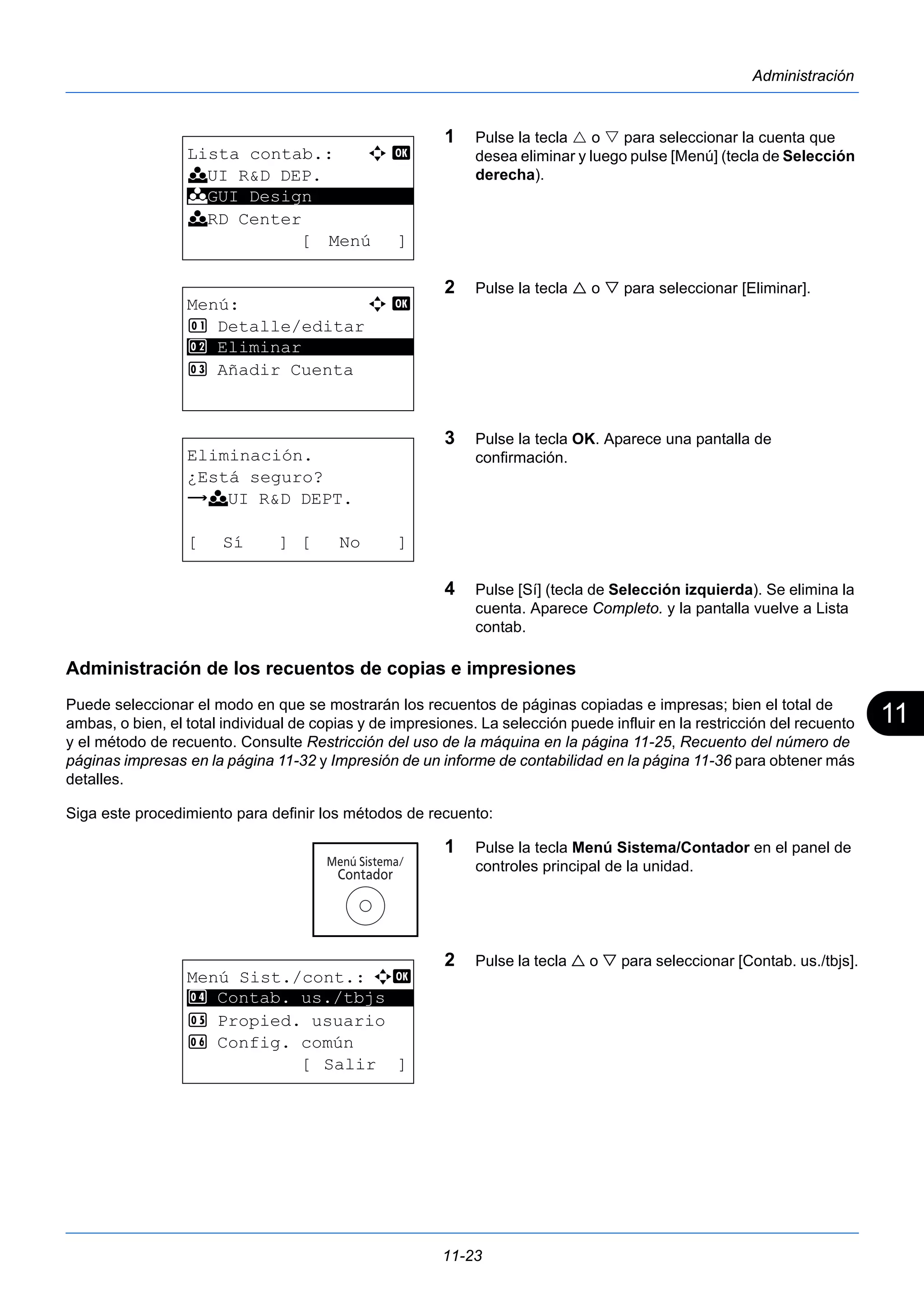 11 
11-23 
Administración 
1 Pulse la tecla  o  para seleccionar la cuenta que 
desea eliminar y luego pulse [Menú] (tecla de Selección 
derecha). 
2 Pulse la tecla  o  para seleccionar [Eliminar]. 
3 Pulse la tecla OK. Aparece una pantalla de 
confirmación. 
4 Pulse [Sí] (tecla de Selección izquierda). Se elimina la 
cuenta. Aparece Completo. y la pantalla vuelve a Lista 
contab. 
k GUI Design 
Administración de los recuentos de copias e impresiones 
Puede seleccionar el modo en que se mostrarán los recuentos de páginas copiadas e impresas; bien el total de 
ambas, o bien, el total individual de copias y de impresiones. La selección puede influir en la restricción del recuento 
y el método de recuento. Consulte Restricción del uso de la máquina en la página 11-25, Recuento del número de 
páginas impresas en la página 11-32 y Impresión de un informe de contabilidad en la página 11-36 para obtener más 
detalles. 
Siga este procedimiento para definir los métodos de recuento: 
1 Pulse la tecla Menú Sistema/Contador en el panel de 
controles principal de la unidad. 
2 Pulse la tecla  o  para seleccionar [Contab. us./tbjs]. 
Lista contab.: a b 
k UI R&D DEP. 
********************* 
k RD Center 
[ Menú ] 
Menú: a b 
1 Detalle/editar 
2 ********************* 
Eliminar 
3 Añadir Cuenta 
Eliminación. 
¿Está seguro? 
z k UI R&D DEPT. 
[ Sí ] [ No ] 
Menú Sist./cont.: a b 
4 ********************* 
Contab. us./tbjs 
5 Propied. usuario 
6 Config. común 
[ Salir ] 
 