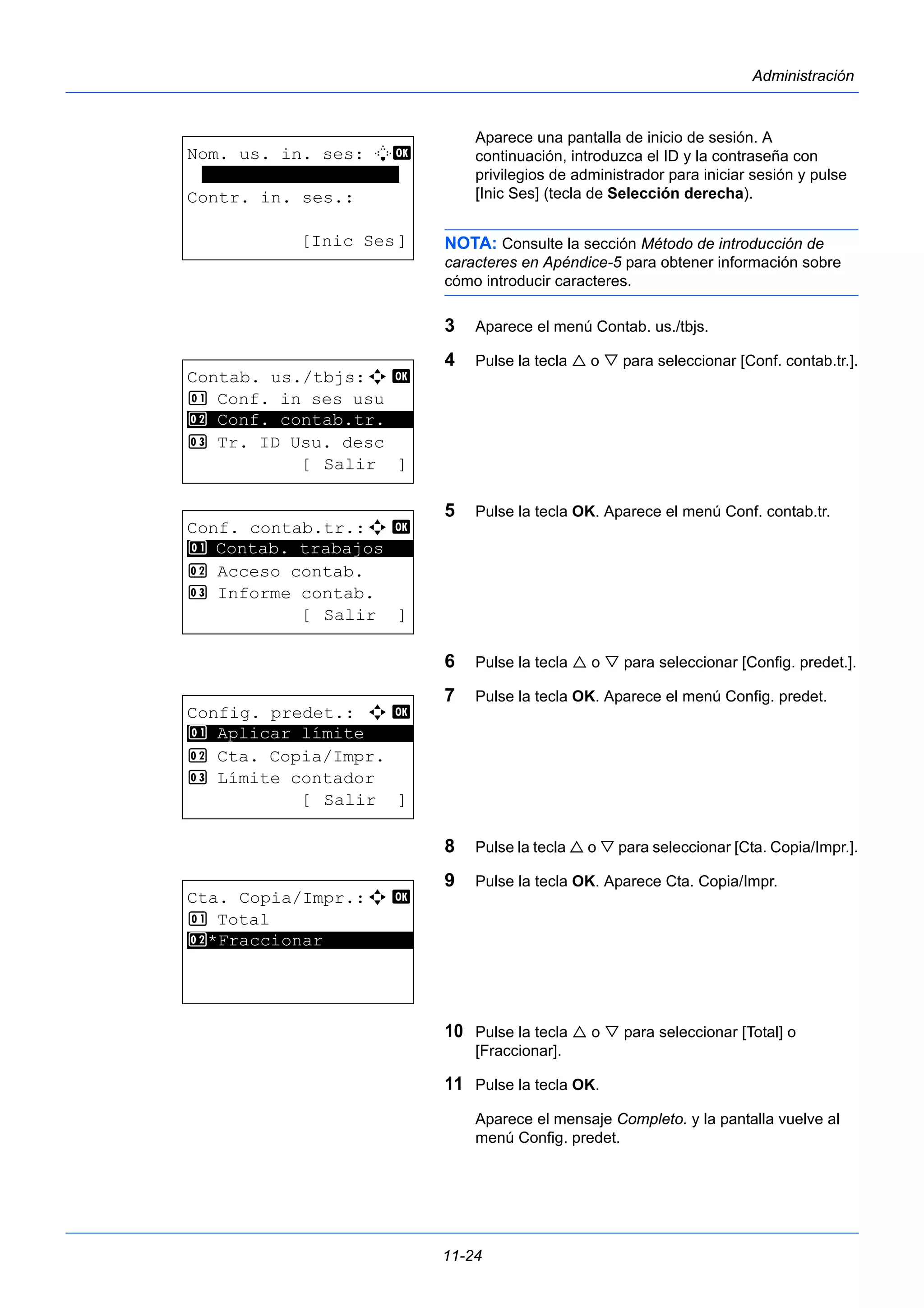 11-24 
Administración 
Aparece una pantalla de inicio de sesión. A 
continuación, introduzca el ID y la contraseña con 
privilegios de administrador para iniciar sesión y pulse 
[Inic Ses] (tecla de Selección derecha). 
NOTA: Consulte la sección Método de introducción de 
caracteres en Apéndice-5 para obtener información sobre 
cómo introducir caracteres. 
3 Aparece el menú Contab. us./tbjs. 
4 Pulse la tecla  o  para seleccionar [Conf. contab.tr.]. 
5 Pulse la tecla OK. Aparece el menú Conf. contab.tr. 
6 Pulse la tecla  o  para seleccionar [Config. predet.]. 
7 Pulse la tecla OK. Aparece el menú Config. predet. 
8 Pulse la tecla  o  para seleccionar [Cta. Copia/Impr.]. 
9 Pulse la tecla OK. Aparece Cta. Copia/Impr. 
10 Pulse la tecla  o  para seleccionar [Total] o 
[Fraccionar]. 
11 Pulse la tecla OK. 
Aparece el mensaje Completo. y la pantalla vuelve al 
menú Config. predet. 
Nom. us. in. ses: L b 
******************* 
Contr. in. ses.: 
[Inic Ses] 
Contab. us./tbjs:a b 
1 Conf. in ses usu 
2 ********************* 
Conf. contab.tr. 
3 Tr. ID Usu. desc 
[ Salir ] 
Conf. contab.tr.:a b 
1 ********************* 
Contab. trabajos 
2 Acceso contab. 
3 Informe contab. 
[ Salir ] 
Config. predet.: a b 
1 ********************* 
Aplicar límite 
2 Cta. Copia/Impr. 
3 Límite contador 
[ Salir ] 
Cta. Copia/Impr.:a b 
1 Total 
2* ***F*r*a*c*c*i*o*n*a*r********* 
 