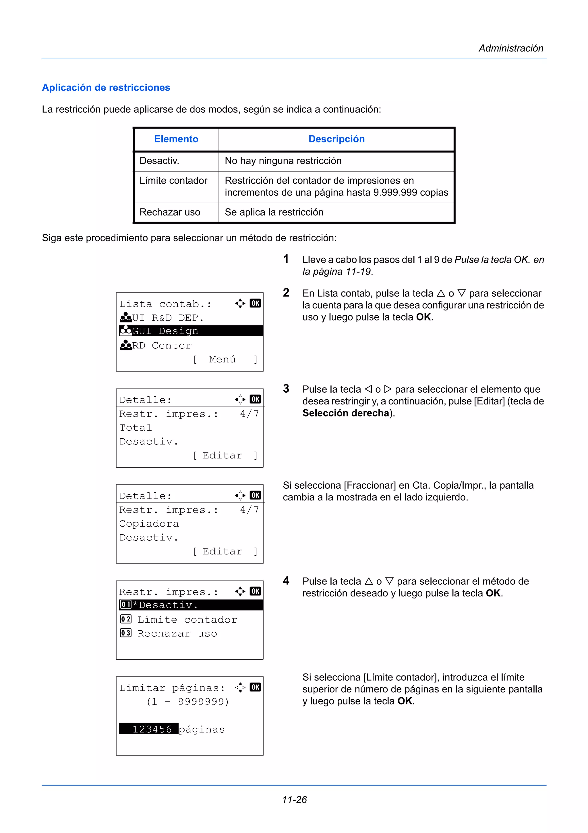 Elemento Descripción 
Desactiv. No hay ninguna restricción 
Límite contador Restricción del contador de impresiones en 
incrementos de una página hasta 9.999.999 copias 
Rechazar uso Se aplica la restricción 
11-26 
Administración 
Aplicación de restricciones 
La restricción puede aplicarse de dos modos, según se indica a continuación: 
Siga este procedimiento para seleccionar un método de restricción: 
1 Lleve a cabo los pasos del 1 al 9 de Pulse la tecla OK. en 
la página 11-19. 
2 En Lista contab, pulse la tecla  o  para seleccionar 
la cuenta para la que desea configurar una restricción de 
uso y luego pulse la tecla OK. 
3 Pulse la tecla  o  para seleccionar el elemento que 
desea restringir y, a continuación, pulse [Editar] (tecla de 
Selección derecha). 
Si selecciona [Fraccionar] en Cta. Copia/Impr., la pantalla 
cambia a la mostrada en el lado izquierdo. 
4 Pulse la tecla  o  para seleccionar el método de 
restricción deseado y luego pulse la tecla OK. 
Si selecciona [Límite contador], introduzca el límite 
superior de número de páginas en la siguiente pantalla 
y luego pulse la tecla OK. 
Lista contab.: a b 
k UI R&D DEP. 
k ********************* 
GUI Design 
k RD Center 
[ Menú ] 
Detalle: C b 
Restr. impres.: 4/7 
Total 
Desactiv. 
[ Editar ] 
Detalle: C b 
Restr. impres.: 4/7 
Copiadora 
Desactiv. 
[ Editar ] 
Restr. impres.: a b 
1 ********************* 
*Desactiv. 
2 Límite contador 
3 Rechazar uso 
Limitar páginas: D b 
(1 - 9999999) 
**123456*páginas 
 