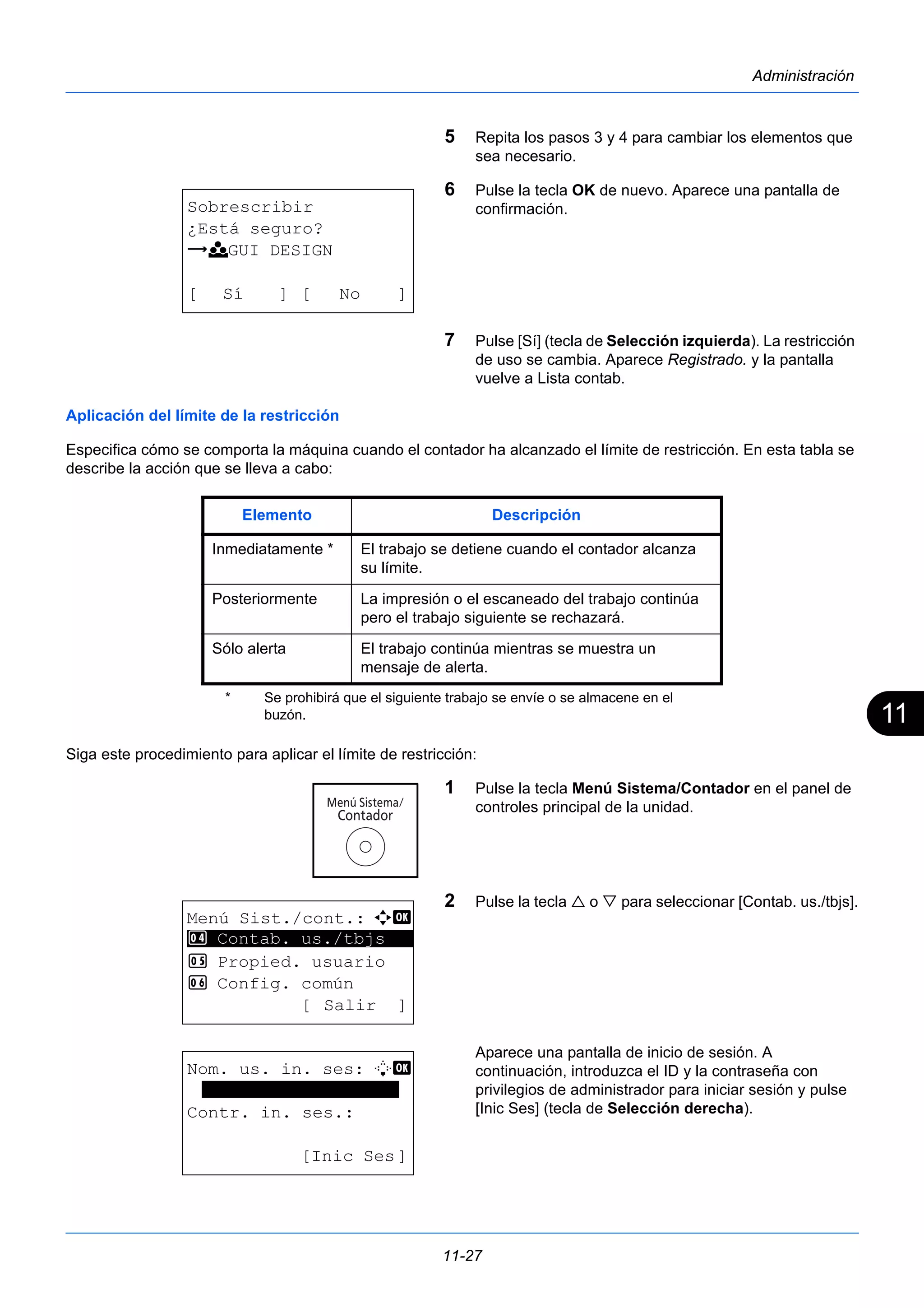 11 
11-27 
Administración 
5 Repita los pasos 3 y 4 para cambiar los elementos que 
sea necesario. 
6 Pulse la tecla OK de nuevo. Aparece una pantalla de 
confirmación. 
7 Pulse [Sí] (tecla de Selección izquierda). La restricción 
de uso se cambia. Aparece Registrado. y la pantalla 
vuelve a Lista contab. 
Aplicación del límite de la restricción 
Especifica cómo se comporta la máquina cuando el contador ha alcanzado el límite de restricción. En esta tabla se 
describe la acción que se lleva a cabo: 
Siga este procedimiento para aplicar el límite de restricción: 
1 Pulse la tecla Menú Sistema/Contador en el panel de 
controles principal de la unidad. 
2 Pulse la tecla  o  para seleccionar [Contab. us./tbjs]. 
Aparece una pantalla de inicio de sesión. A 
continuación, introduzca el ID y la contraseña con 
privilegios de administrador para iniciar sesión y pulse 
[Inic Ses] (tecla de Selección derecha). 
Sobrescribir 
¿Está seguro? 
z k GUI DESIGN 
[ Sí ] [ No ] 
Elemento Descripción 
Inmediatamente * 
* Se prohibirá que el siguiente trabajo se envíe o se almacene en el 
buzón. 
El trabajo se detiene cuando el contador alcanza 
su límite. 
Posteriormente La impresión o el escaneado del trabajo continúa 
pero el trabajo siguiente se rechazará. 
Sólo alerta El trabajo continúa mientras se muestra un 
mensaje de alerta. 
Menú Sist./cont.: a b 
4 ********************* 
Contab. us./tbjs 
5 Propied. usuario 
6 Config. común 
[ Salir ] 
Nom. us. in. ses: L b 
******************* 
Contr. in. ses.: 
[Inic Ses] 
 