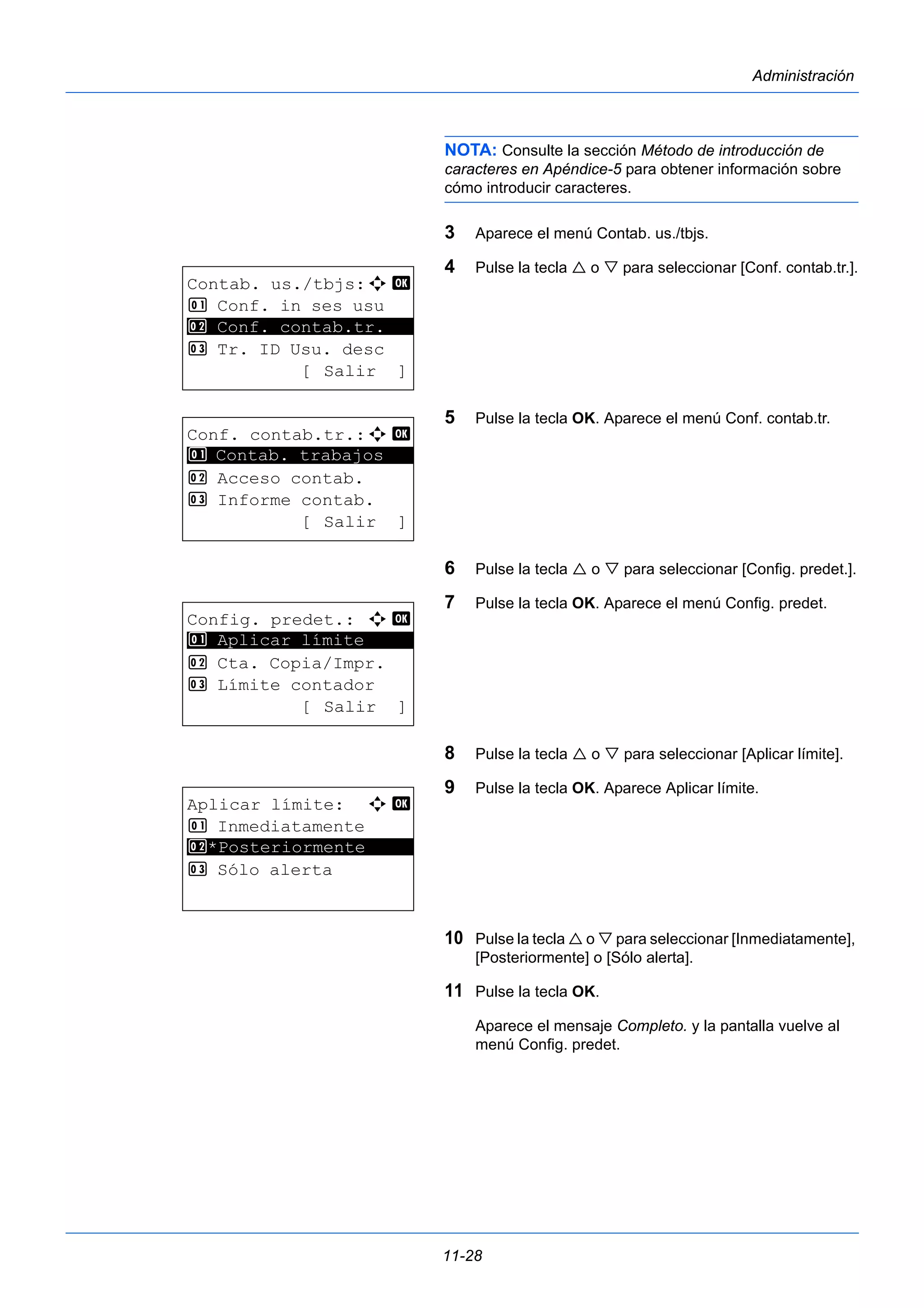 11-28 
Administración 
NOTA: Consulte la sección Método de introducción de 
caracteres en Apéndice-5 para obtener información sobre 
cómo introducir caracteres. 
3 Aparece el menú Contab. us./tbjs. 
4 Pulse la tecla  o  para seleccionar [Conf. contab.tr.]. 
5 Pulse la tecla OK. Aparece el menú Conf. contab.tr. 
6 Pulse la tecla  o  para seleccionar [Config. predet.]. 
7 Pulse la tecla OK. Aparece el menú Config. predet. 
8 Pulse la tecla  o  para seleccionar [Aplicar límite]. 
9 Pulse la tecla OK. Aparece Aplicar límite. 
10 Pulse la tecla  o  para seleccionar [Inmediatamente], 
[Posteriormente] o [Sólo alerta]. 
11 Pulse la tecla OK. 
Aparece el mensaje Completo. y la pantalla vuelve al 
menú Config. predet. 
Contab. us./tbjs:a b 
1 Conf. in ses usu 
********************* 
3 Tr. ID Usu. desc 
2 Conf. contab.tr. 
[ Salir ] 
Conf. contab.tr.:a b 
1 ********************* 
Contab. trabajos 
2 Acceso contab. 
3 Informe contab. 
[ Salir ] 
Config. predet.: a b 
1 ********************* 
Aplicar límite 
2 Cta. Copia/Impr. 
3 Límite contador 
[ Salir ] 
Aplicar límite: a b 
1 Inmediatamente 
2 ********************* 
*Posteriormente 
3 Sólo alerta 
 