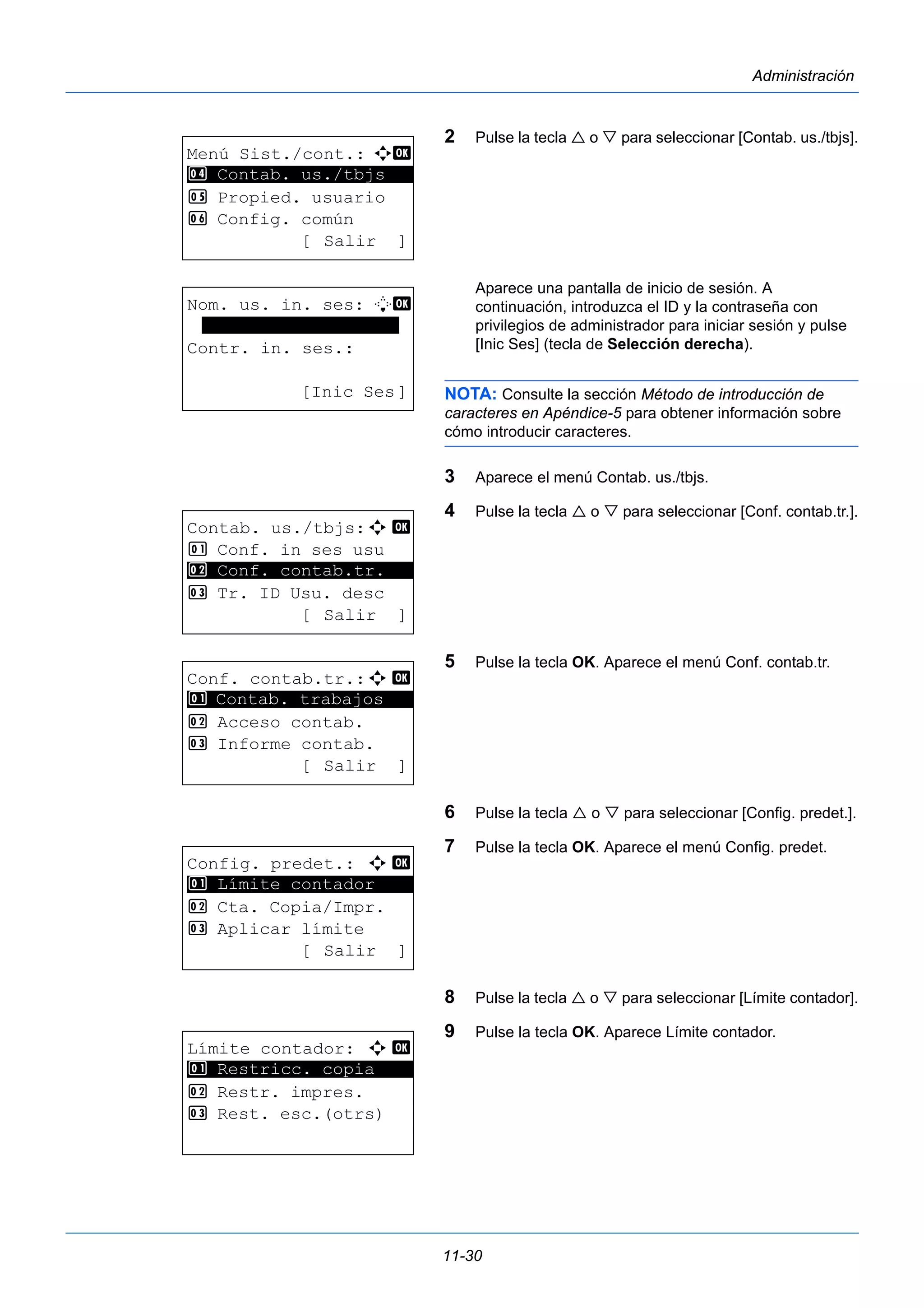 11-30 
Administración 
2 Pulse la tecla  o  para seleccionar [Contab. us./tbjs]. 
Aparece una pantalla de inicio de sesión. A 
continuación, introduzca el ID y la contraseña con 
privilegios de administrador para iniciar sesión y pulse 
[Inic Ses] (tecla de Selección derecha). 
NOTA: Consulte la sección Método de introducción de 
caracteres en Apéndice-5 para obtener información sobre 
cómo introducir caracteres. 
3 Aparece el menú Contab. us./tbjs. 
4 Pulse la tecla  o  para seleccionar [Conf. contab.tr.]. 
5 Pulse la tecla OK. Aparece el menú Conf. contab.tr. 
6 Pulse la tecla  o  para seleccionar [Config. predet.]. 
7 Pulse la tecla OK. Aparece el menú Config. predet. 
8 Pulse la tecla  o  para seleccionar [Límite contador]. 
9 Pulse la tecla OK. Aparece Límite contador. 
Menú Sist./cont.: a b 
4 ********************* 
Contab. us./tbjs 
5 Propied. usuario 
6 Config. común 
[ Salir ] 
Nom. us. in. ses: L b 
******************* 
Contr. in. ses.: 
[Inic Ses] 
Contab. us./tbjs:a b 
1 Conf. in ses usu 
2 ********************* 
Conf. contab.tr. 
3 Tr. ID Usu. desc 
[ Salir ] 
Conf. contab.tr.:a b 
1 ********************* 
Contab. trabajos 
2 Acceso contab. 
3 Informe contab. 
[ Salir ] 
Config. predet.: a b 
1 ********************* 
Límite contador 
2 Cta. Copia/Impr. 
3 Aplicar límite 
[ Salir ] 
Límite contador: a b 
1 ********************* 
Restricc. copia 
2 Restr. impres. 
3 Rest. esc.(otrs) 
 