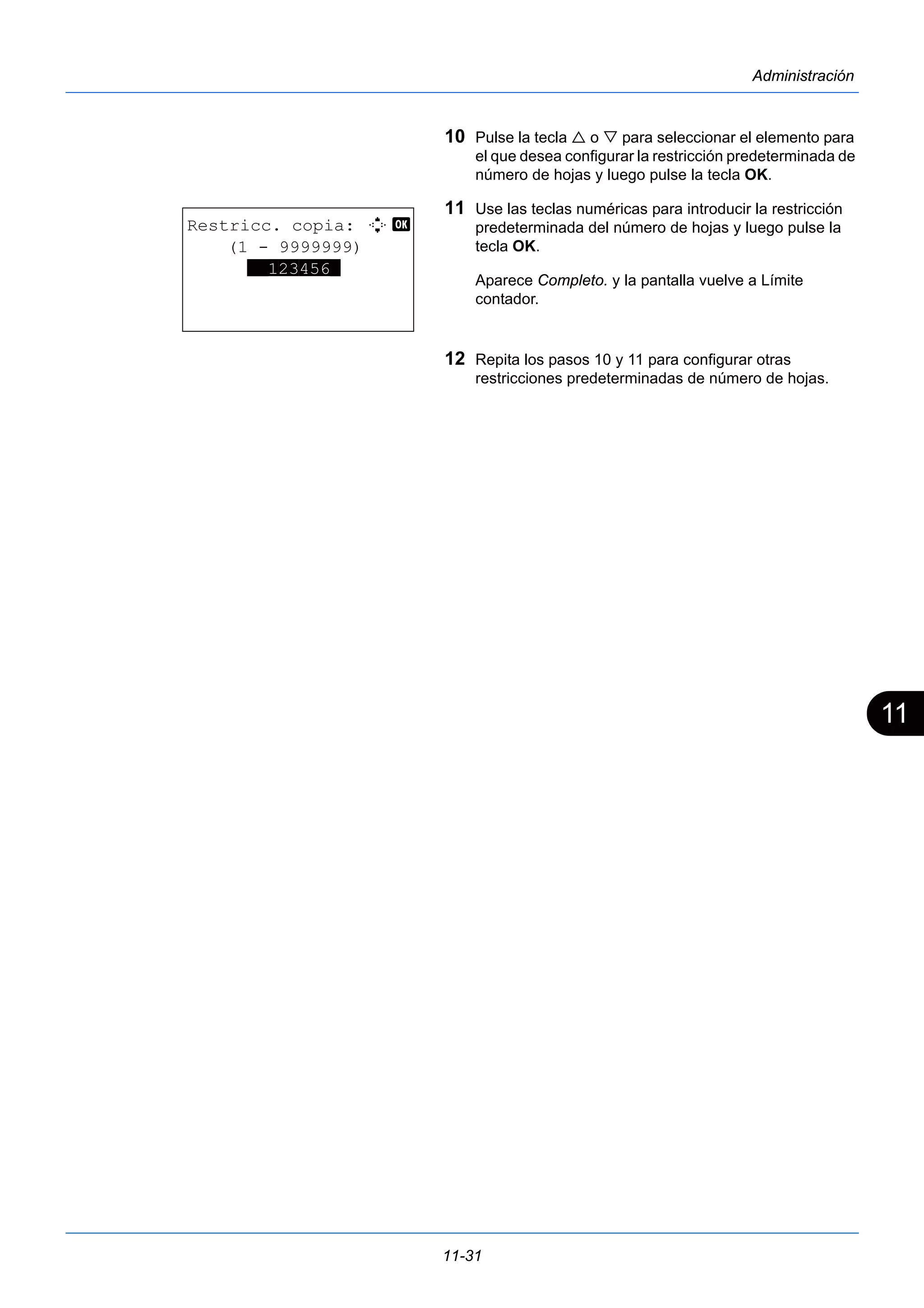 11 
11-31 
Administración 
10 Pulse la tecla  o  para seleccionar el elemento para 
el que desea configurar la restricción predeterminada de 
número de hojas y luego pulse la tecla OK. 
11 Use las teclas numéricas para introducir la restricción 
predeterminada del número de hojas y luego pulse la 
tecla OK. 
Aparece Completo. y la pantalla vuelve a Límite 
contador. 
12 Repita los pasos 10 y 11 para configurar otras 
restricciones predeterminadas de número de hojas. 
Restricc. copia: D b 
(1 - 9999999) 
**123456* 
 