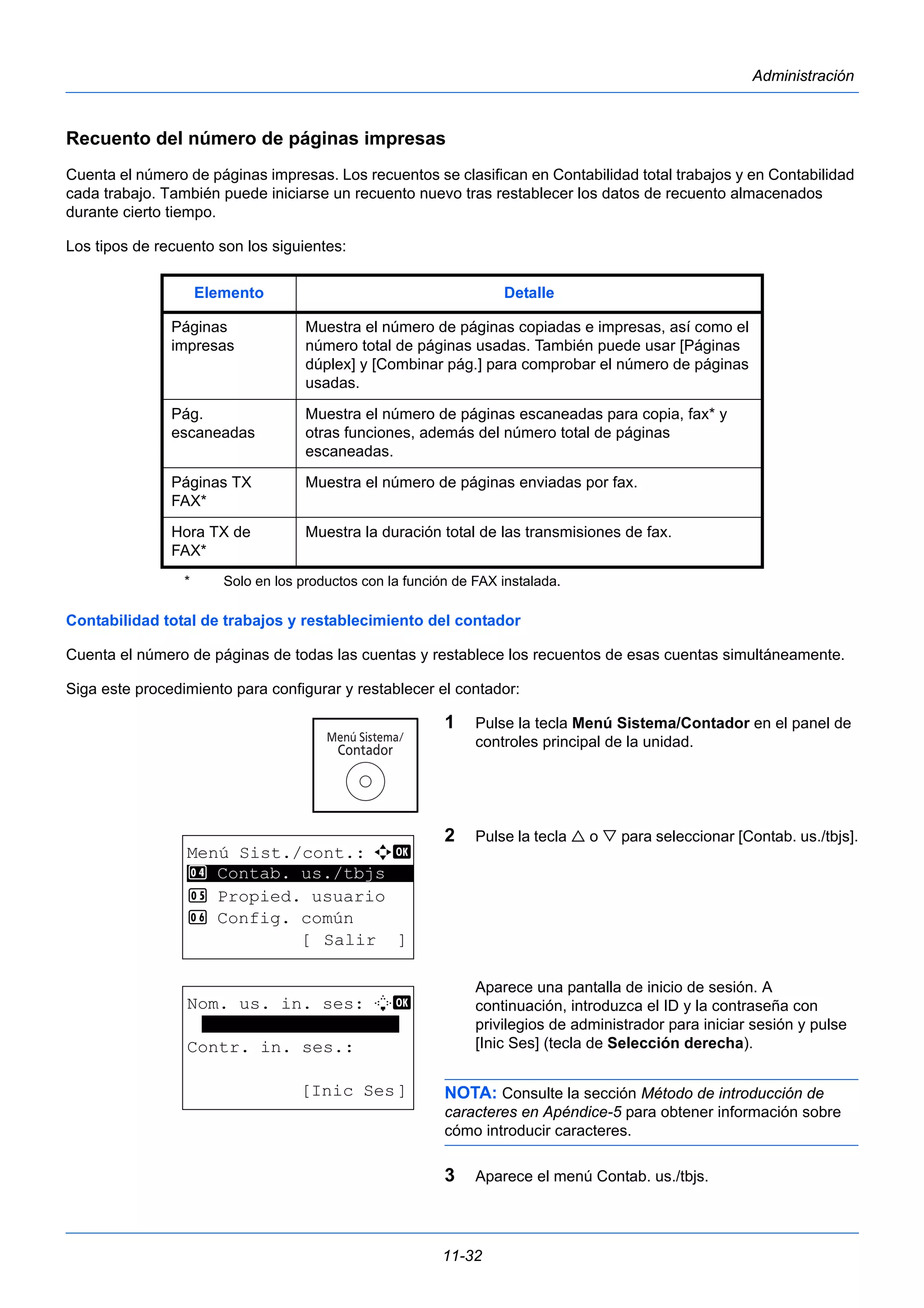 Elemento Detalle 
11-32 
Administración 
Recuento del número de páginas impresas 
Cuenta el número de páginas impresas. Los recuentos se clasifican en Contabilidad total trabajos y en Contabilidad 
cada trabajo. También puede iniciarse un recuento nuevo tras restablecer los datos de recuento almacenados 
durante cierto tiempo. 
Los tipos de recuento son los siguientes: 
Contabilidad total de trabajos y restablecimiento del contador 
Cuenta el número de páginas de todas las cuentas y restablece los recuentos de esas cuentas simultáneamente. 
Siga este procedimiento para configurar y restablecer el contador: 
1 Pulse la tecla Menú Sistema/Contador en el panel de 
controles principal de la unidad. 
2 Pulse la tecla  o  para seleccionar [Contab. us./tbjs]. 
Aparece una pantalla de inicio de sesión. A 
continuación, introduzca el ID y la contraseña con 
privilegios de administrador para iniciar sesión y pulse 
[Inic Ses] (tecla de Selección derecha). 
NOTA: Consulte la sección Método de introducción de 
caracteres en Apéndice-5 para obtener información sobre 
cómo introducir caracteres. 
3 Aparece el menú Contab. us./tbjs. 
Páginas 
impresas 
Muestra el número de páginas copiadas e impresas, así como el 
número total de páginas usadas. También puede usar [Páginas 
dúplex] y [Combinar pág.] para comprobar el número de páginas 
usadas. 
Pág. 
escaneadas 
Muestra el número de páginas escaneadas para copia, fax* y 
otras funciones, además del número total de páginas 
escaneadas. 
Páginas TX 
FAX* 
Muestra el número de páginas enviadas por fax. 
Hora TX de 
FAX* 
* Solo en los productos con la función de FAX instalada. 
Muestra la duración total de las transmisiones de fax. 
Menú Sist./cont.: a b 
4 ********************* 
Contab. us./tbjs 
5 Propied. usuario 
6 Config. común 
[ Salir ] 
Nom. us. in. ses: L b 
******************* 
Contr. in. ses.: 
[Inic Ses] 
 