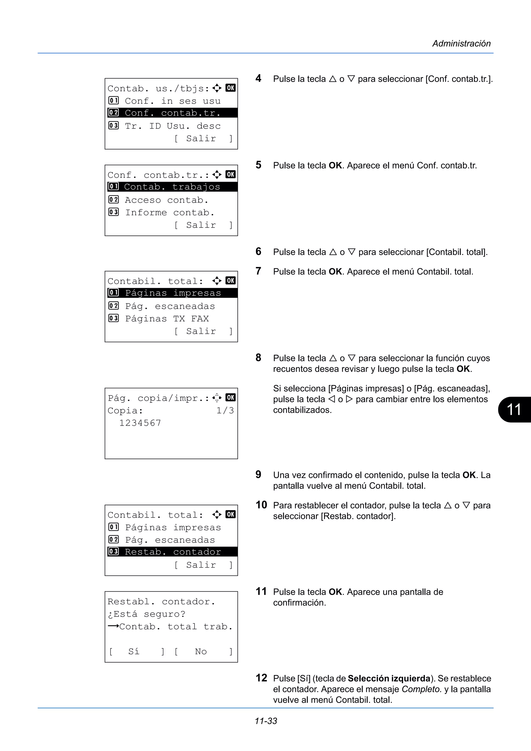 11 
11-33 
Administración 
4 Pulse la tecla  o  para seleccionar [Conf. contab.tr.]. 
5 Pulse la tecla OK. Aparece el menú Conf. contab.tr. 
6 Pulse la tecla  o  para seleccionar [Contabil. total]. 
7 Pulse la tecla OK. Aparece el menú Contabil. total. 
8 Pulse la tecla  o  para seleccionar la función cuyos 
recuentos desea revisar y luego pulse la tecla OK. 
Si selecciona [Páginas impresas] o [Pág. escaneadas], 
pulse la tecla  o  para cambiar entre los elementos 
contabilizados. 
9 Una vez confirmado el contenido, pulse la tecla OK. La 
pantalla vuelve al menú Contabil. total. 
10 Para restablecer el contador, pulse la tecla  o  para 
seleccionar [Restab. contador]. 
11 Pulse la tecla OK. Aparece una pantalla de 
confirmación. 
12 Pulse [Sí] (tecla de Selección izquierda). Se restablece 
el contador. Aparece el mensaje Completo. y la pantalla 
vuelve al menú Contabil. total. 
Contab. us./tbjs:a b 
1 Conf. in ses usu 
2 ********************* 
Conf. contab.tr. 
3 Tr. ID Usu. desc 
[ Salir ] 
Conf. contab.tr.:a b 
1 ********************* 
Contab. trabajos 
2 Acceso contab. 
3 Informe contab. 
[ Salir ] 
Contabil. total: a b 
1 ********************* 
Páginas impresas 
2 Pág. escaneadas 
3 Páginas TX FAX 
[ Salir ] 
Pág. copia/impr.:C b 
Copia: 1/3 
1234567 
Contabil. total: a b 
1 Páginas impresas 
2 Pág. escaneadas 
********************* 
3 Restab. contador 
[ Salir ] 
Restabl. contador. 
¿Está seguro? 
z Contab. total trab. 
[ Sí ] [ No ] 
 