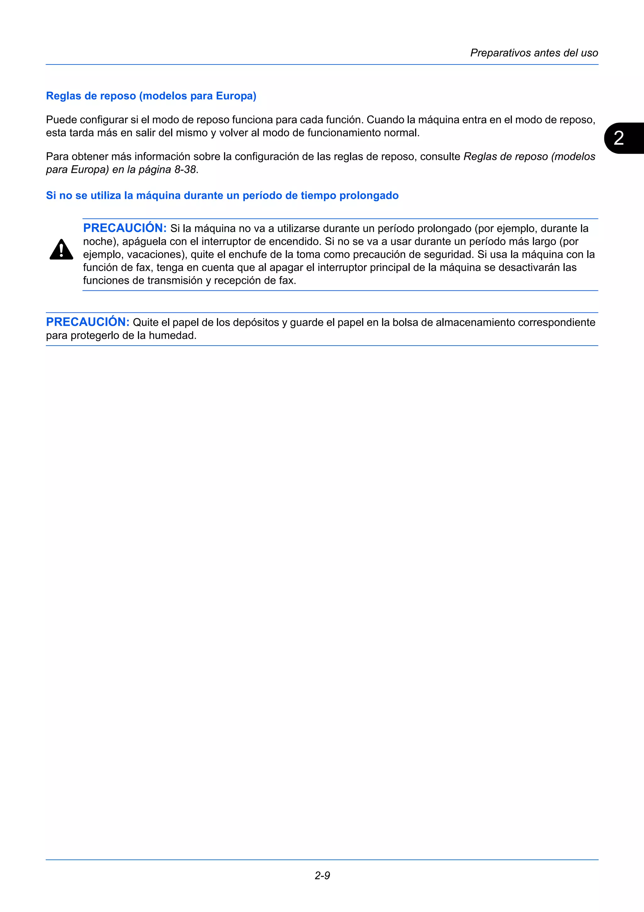 2 
Preparativos antes del uso 
Reglas de reposo (modelos para Europa) 
Puede configurar si el modo de reposo funciona para cada función. Cuando la máquina entra en el modo de reposo, 
esta tarda más en salir del mismo y volver al modo de funcionamiento normal. 
Para obtener más información sobre la configuración de las reglas de reposo, consulte Reglas de reposo (modelos 
para Europa) en la página 8-38. 
Si no se utiliza la máquina durante un período de tiempo prolongado 
PRECAUCIÓN: Si la máquina no va a utilizarse durante un período prolongado (por ejemplo, durante la 
noche), apáguela con el interruptor de encendido. Si no se va a usar durante un período más largo (por 
ejemplo, vacaciones), quite el enchufe de la toma como precaución de seguridad. Si usa la máquina con la 
función de fax, tenga en cuenta que al apagar el interruptor principal de la máquina se desactivarán las 
funciones de transmisión y recepción de fax. 
PRECAUCIÓN: Quite el papel de los depósitos y guarde el papel en la bolsa de almacenamiento correspondiente 
para protegerlo de la humedad. 
2-9 
 