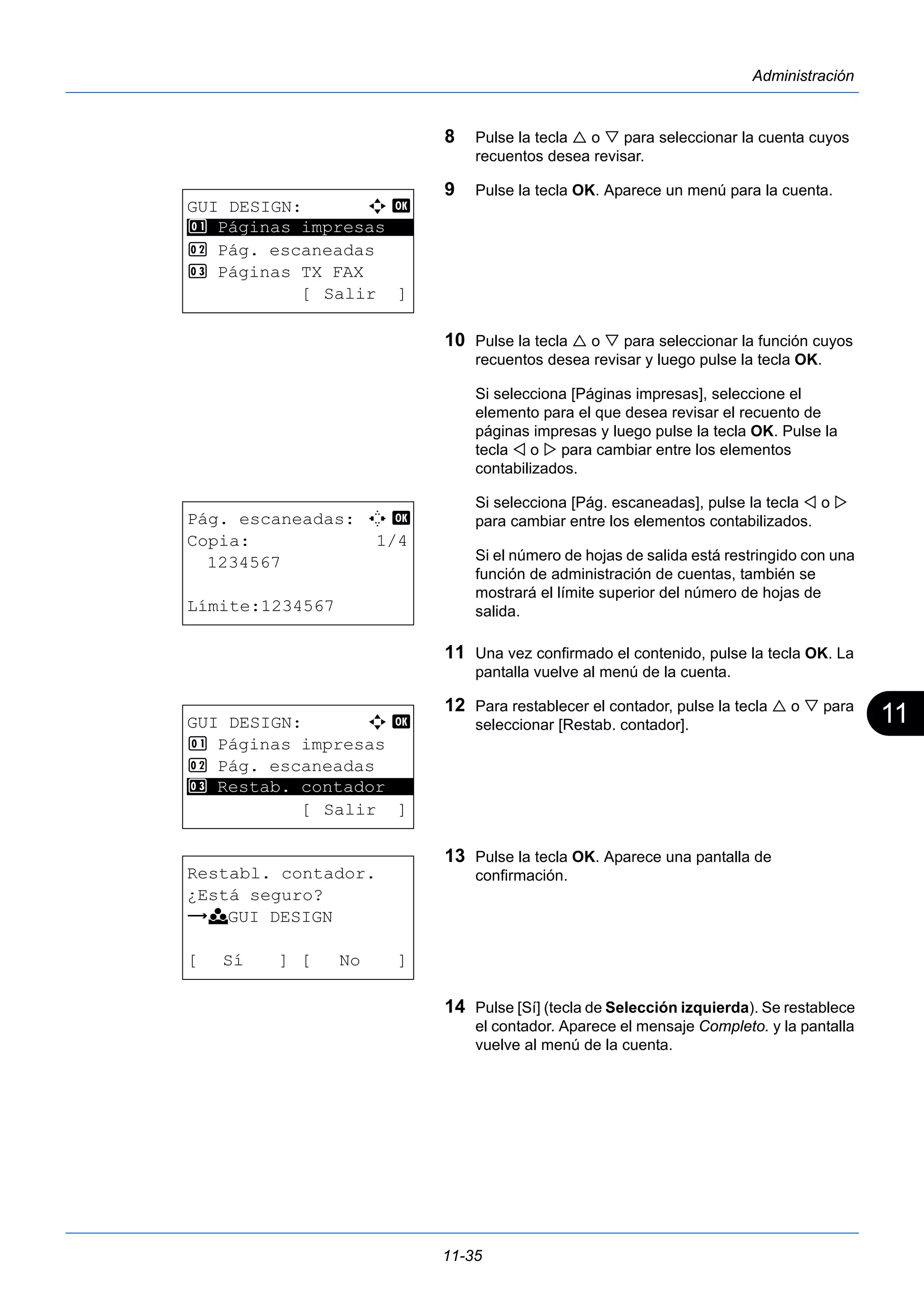 11 
11-35 
Administración 
8 Pulse la tecla  o  para seleccionar la cuenta cuyos 
recuentos desea revisar. 
9 Pulse la tecla OK. Aparece un menú para la cuenta. 
10 Pulse la tecla  o  para seleccionar la función cuyos 
recuentos desea revisar y luego pulse la tecla OK. 
Si selecciona [Páginas impresas], seleccione el 
elemento para el que desea revisar el recuento de 
páginas impresas y luego pulse la tecla OK. Pulse la 
tecla  o  para cambiar entre los elementos 
contabilizados. 
Si selecciona [Pág. escaneadas], pulse la tecla  o  
para cambiar entre los elementos contabilizados. 
Si el número de hojas de salida está restringido con una 
función de administración de cuentas, también se 
mostrará el límite superior del número de hojas de 
salida. 
11 Una vez confirmado el contenido, pulse la tecla OK. La 
pantalla vuelve al menú de la cuenta. 
12 Para restablecer el contador, pulse la tecla  o  para 
seleccionar [Restab. contador]. 
13 Pulse la tecla OK. Aparece una pantalla de 
confirmación. 
14 Pulse [Sí] (tecla de Selección izquierda). Se restablece 
el contador. Aparece el mensaje Completo. y la pantalla 
vuelve al menú de la cuenta. 
GUI DESIGN: a b 
1 ********************* 
Páginas impresas 
2 Pág. escaneadas 
3 Páginas TX FAX 
[ Salir ] 
Pág. escaneadas: C b 
Copia: 1/4 
1234567 
Límite:1234567 
GUI DESIGN: a b 
1 Páginas impresas 
2 Pág. escaneadas 
********************* 
3 Restab. contador 
[ Salir ] 
Restabl. contador. 
¿Está seguro? 
z k GUI DESIGN 
[ Sí ] [ No ] 
 