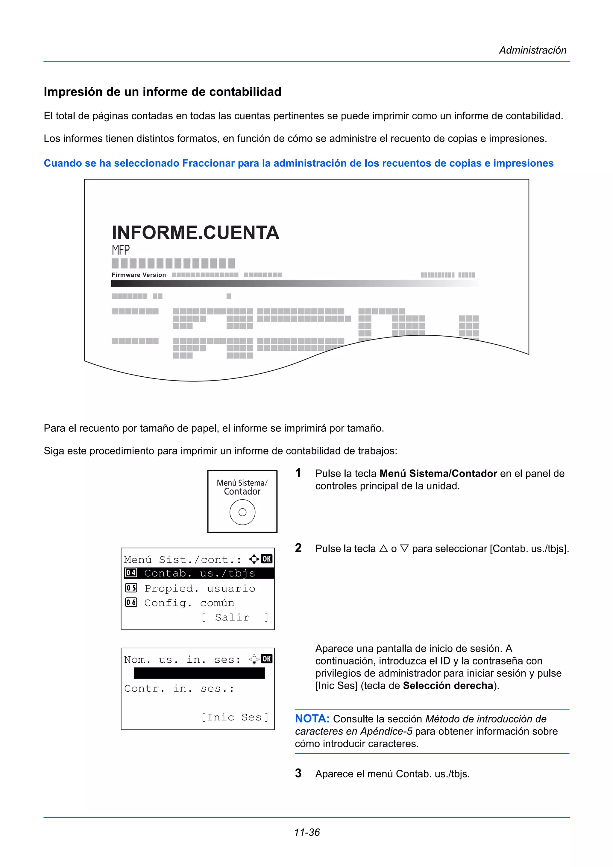 11-36 
Administración 
Impresión de un informe de contabilidad 
El total de páginas contadas en todas las cuentas pertinentes se puede imprimir como un informe de contabilidad. 
Los informes tienen distintos formatos, en función de cómo se administre el recuento de copias e impresiones. 
Cuando se ha seleccionado Fraccionar para la administración de los recuentos de copias e impresiones 
Para el recuento por tamaño de papel, el informe se imprimirá por tamaño. 
Siga este procedimiento para imprimir un informe de contabilidad de trabajos: 
1 Pulse la tecla Menú Sistema/Contador en el panel de 
controles principal de la unidad. 
2 Pulse la tecla  o  para seleccionar [Contab. us./tbjs]. 
Aparece una pantalla de inicio de sesión. A 
continuación, introduzca el ID y la contraseña con 
privilegios de administrador para iniciar sesión y pulse 
[Inic Ses] (tecla de Selección derecha). 
NOTA: Consulte la sección Método de introducción de 
caracteres en Apéndice-5 para obtener información sobre 
cómo introducir caracteres. 
3 Aparece el menú Contab. us./tbjs. 
INFORME.CUENTA 
Menú Sist./cont.: a b 
4 ********************* 
Contab. us./tbjs 
5 Propied. usuario 
6 Config. común 
[ Salir ] 
Nom. us. in. ses: L b 
******************* 
Contr. in. ses.: 
[Inic Ses] 
 
