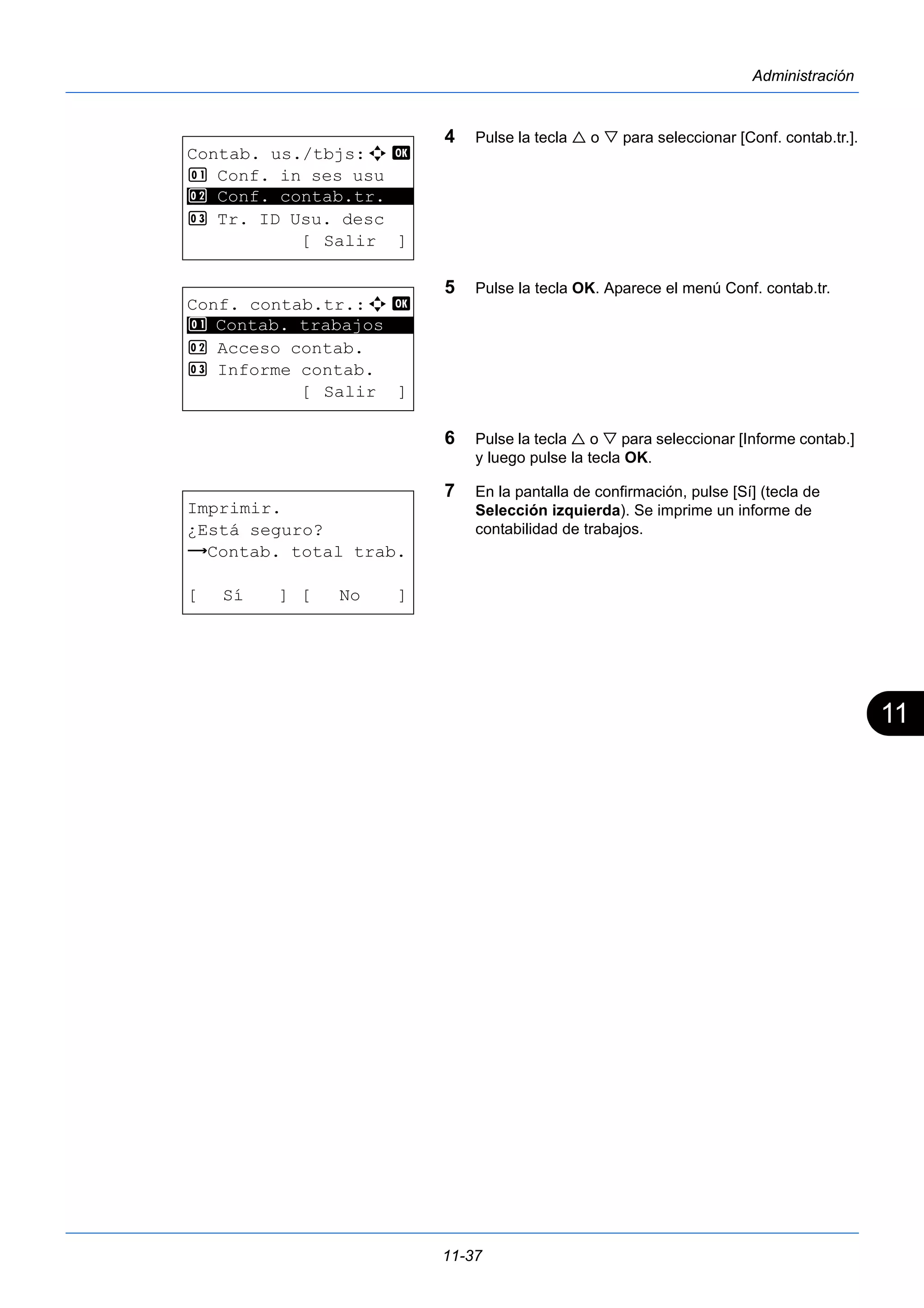 11 
11-37 
Administración 
4 Pulse la tecla  o  para seleccionar [Conf. contab.tr.]. 
5 Pulse la tecla OK. Aparece el menú Conf. contab.tr. 
6 Pulse la tecla  o  para seleccionar [Informe contab.] 
y luego pulse la tecla OK. 
7 En la pantalla de confirmación, pulse [Sí] (tecla de 
Selección izquierda). Se imprime un informe de 
contabilidad de trabajos. 
Contab. us./tbjs:a b 
1 Conf. in ses usu 
2 ********************* 
Conf. contab.tr. 
3 Tr. ID Usu. desc 
[ Salir ] 
Conf. contab.tr.:a b 
1 ********************* 
Contab. trabajos 
2 Acceso contab. 
3 Informe contab. 
[ Salir ] 
Imprimir. 
¿Está seguro? 
z Contab. total trab. 
[ Sí ] [ No ] 
 