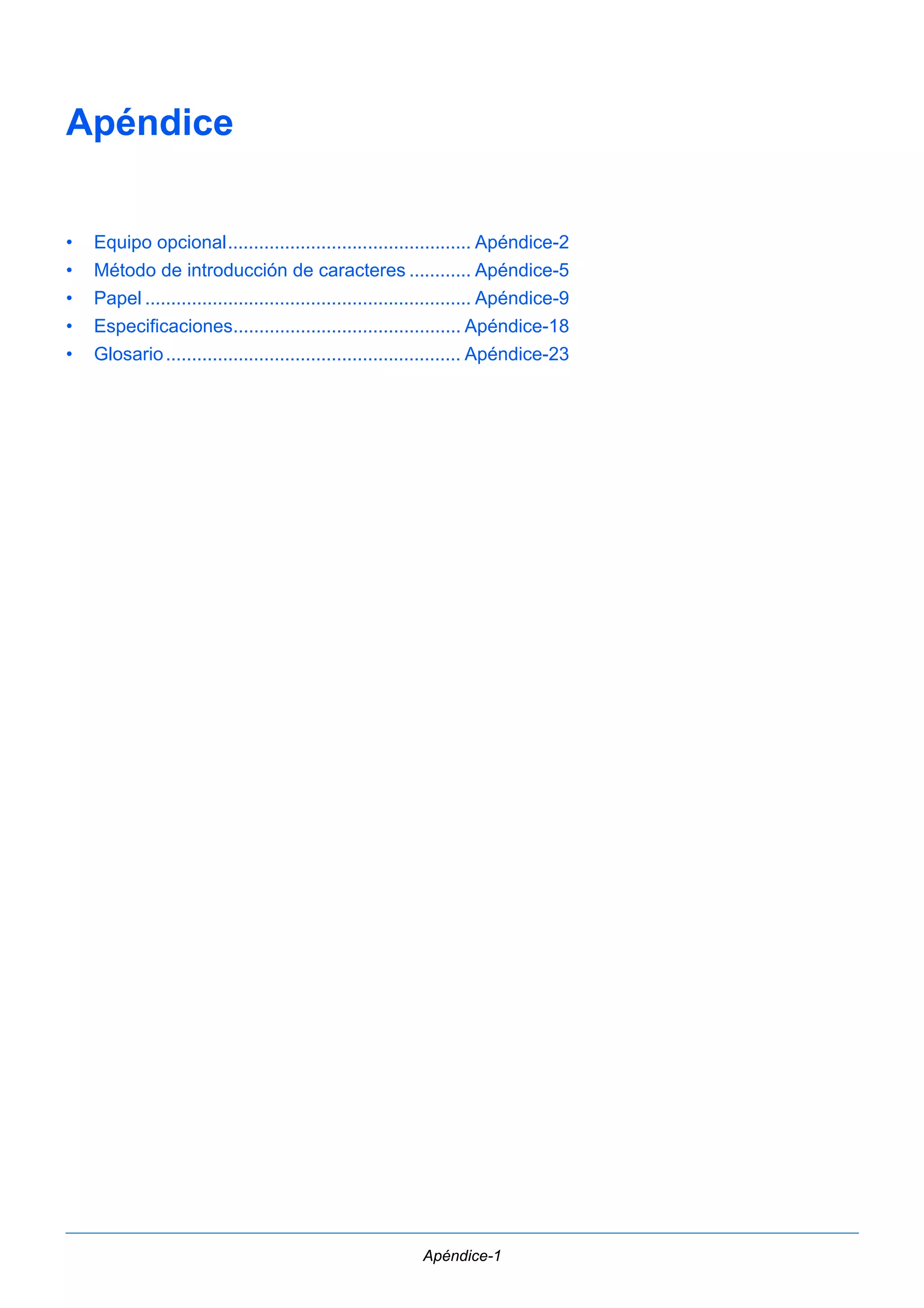 Apéndice-1 
Apéndice 
• Equipo opcional............................................... Apéndice-2 
• Método de introducción de caracteres ............ Apéndice-5 
• Papel ............................................................... Apéndice-9 
• Especificaciones............................................ Apéndice-18 
• Glosario ......................................................... Apéndice-23 
 