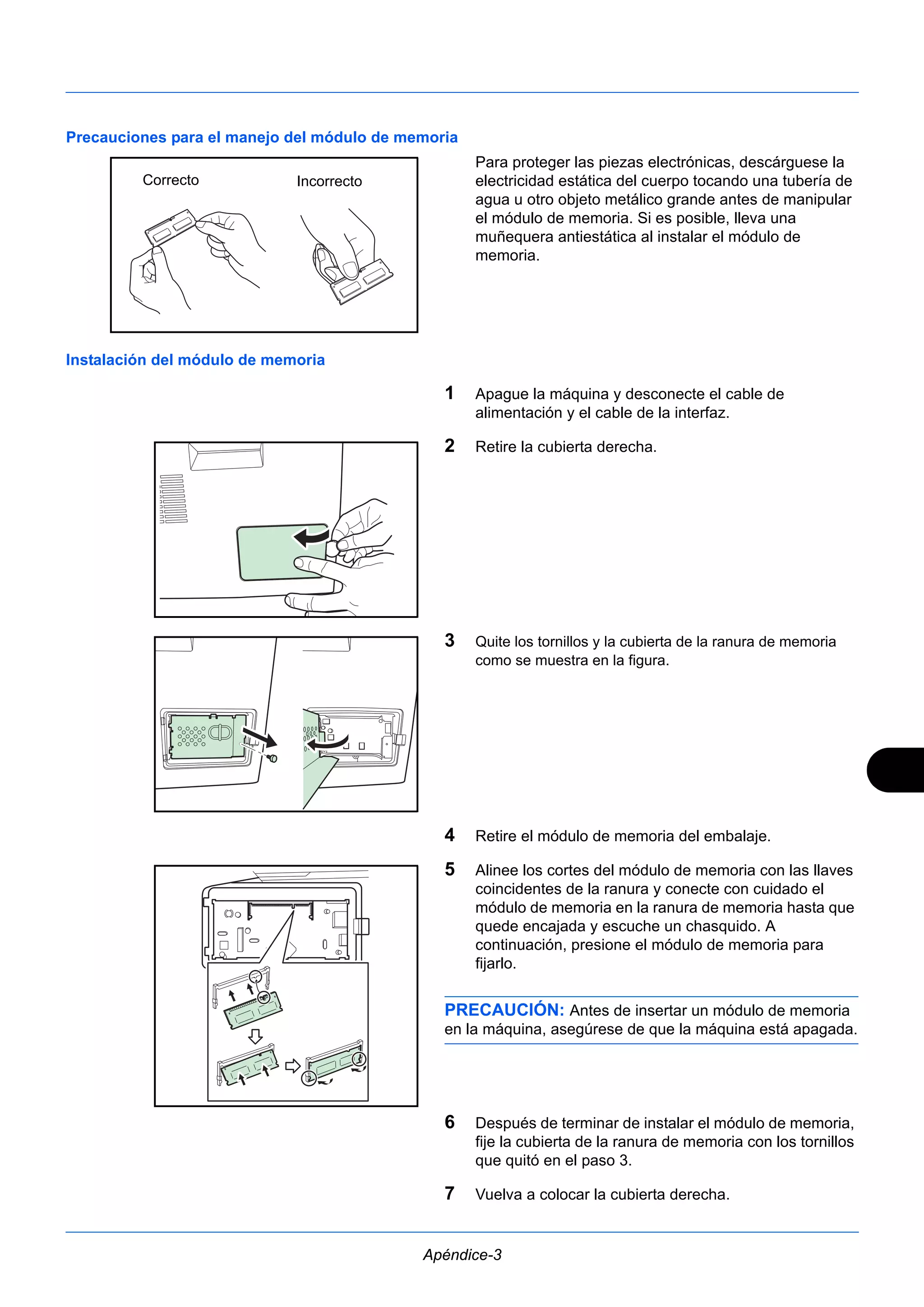 Precauciones para el manejo del módulo de memoria 
Para proteger las piezas electrónicas, descárguese la 
electricidad estática del cuerpo tocando una tubería de 
agua u otro objeto metálico grande antes de manipular 
el módulo de memoria. Si es posible, lleva una 
muñequera antiestática al instalar el módulo de 
memoria. 
Apéndice-3 
Instalación del módulo de memoria 
1 Apague la máquina y desconecte el cable de 
alimentación y el cable de la interfaz. 
2 Retire la cubierta derecha. 
3 Quite los tornillos y la cubierta de la ranura de memoria 
como se muestra en la figura. 
4 Retire el módulo de memoria del embalaje. 
5 Alinee los cortes del módulo de memoria con las llaves 
coincidentes de la ranura y conecte con cuidado el 
módulo de memoria en la ranura de memoria hasta que 
quede encajada y escuche un chasquido. A 
continuación, presione el módulo de memoria para 
fijarlo. 
PRECAUCIÓN: Antes de insertar un módulo de memoria 
en la máquina, asegúrese de que la máquina está apagada. 
6 Después de terminar de instalar el módulo de memoria, 
fije la cubierta de la ranura de memoria con los tornillos 
que quitó en el paso 3. 
7 Vuelva a colocar la cubierta derecha. 
Correcto Incorrecto 
 