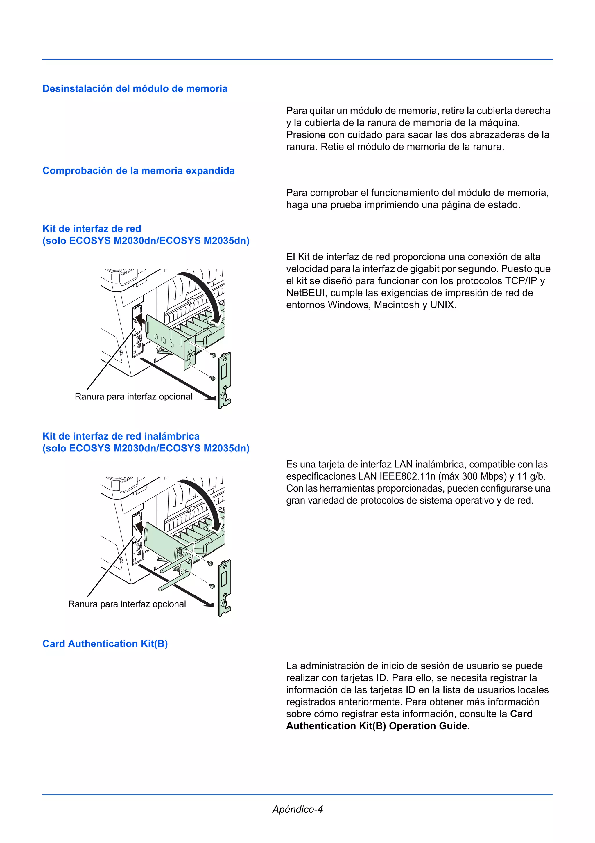 Apéndice-4 
Desinstalación del módulo de memoria 
Para quitar un módulo de memoria, retire la cubierta derecha 
y la cubierta de la ranura de memoria de la máquina. 
Presione con cuidado para sacar las dos abrazaderas de la 
ranura. Retie el módulo de memoria de la ranura. 
Comprobación de la memoria expandida 
Para comprobar el funcionamiento del módulo de memoria, 
haga una prueba imprimiendo una página de estado. 
Kit de interfaz de red 
(solo ECOSYS M2030dn/ECOSYS M2035dn) 
El Kit de interfaz de red proporciona una conexión de alta 
velocidad para la interfaz de gigabit por segundo. Puesto que 
el kit se diseñó para funcionar con los protocolos TCP/IP y 
NetBEUI, cumple las exigencias de impresión de red de 
entornos Windows, Macintosh y UNIX. 
Kit de interfaz de red inalámbrica 
(solo ECOSYS M2030dn/ECOSYS M2035dn) 
Es una tarjeta de interfaz LAN inalámbrica, compatible con las 
especificaciones LAN IEEE802.11n (máx 300 Mbps) y 11 g/b. 
Con las herramientas proporcionadas, pueden configurarse una 
gran variedad de protocolos de sistema operativo y de red. 
Card Authentication Kit(B) 
La administración de inicio de sesión de usuario se puede 
realizar con tarjetas ID. Para ello, se necesita registrar la 
información de las tarjetas ID en la lista de usuarios locales 
registrados anteriormente. Para obtener más información 
sobre cómo registrar esta información, consulte la Card 
Authentication Kit(B) Operation Guide. 
Ranura para interfaz opcional 
Ranura para interfaz opcional 
 