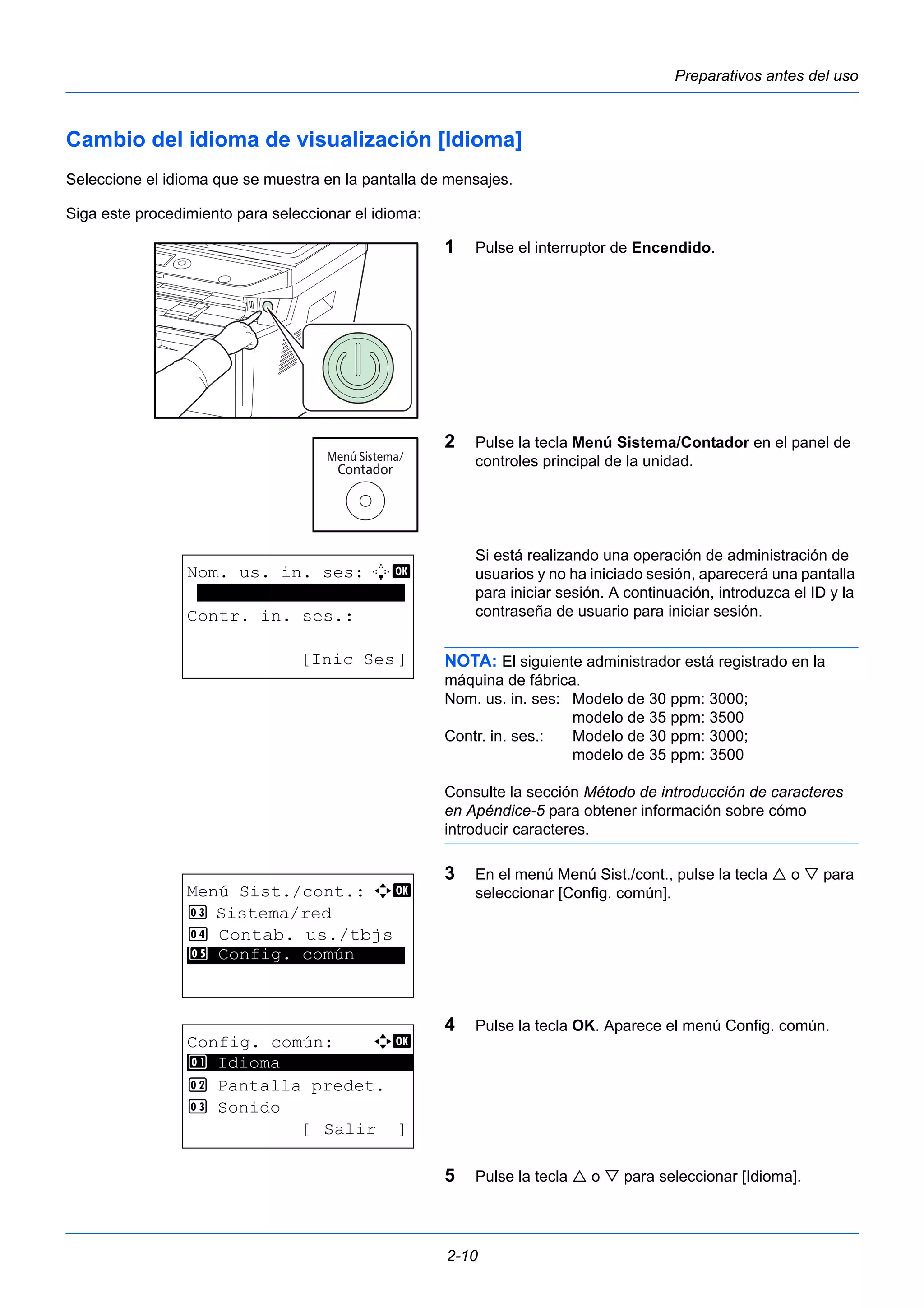 Preparativos antes del uso 
Cambio del idioma de visualización [Idioma] 
Seleccione el idioma que se muestra en la pantalla de mensajes. 
Siga este procedimiento para seleccionar el idioma: 
1 Pulse el interruptor de Encendido. 
2 Pulse la tecla Menú Sistema/Contador en el panel de 
controles principal de la unidad. 
Si está realizando una operación de administración de 
usuarios y no ha iniciado sesión, aparecerá una pantalla 
para iniciar sesión. A continuación, introduzca el ID y la 
contraseña de usuario para iniciar sesión. 
NOTA: El siguiente administrador está registrado en la 
máquina de fábrica. 
Nom. us. in. ses: Modelo de 30 ppm: 3000; 
2-10 
modelo de 35 ppm: 3500 
Contr. in. ses.: Modelo de 30 ppm: 3000; 
modelo de 35 ppm: 3500 
Consulte la sección Método de introducción de caracteres 
en Apéndice-5 para obtener información sobre cómo 
introducir caracteres. 
3 En el menú Menú Sist./cont., pulse la tecla  o  para 
seleccionar [Config. común]. 
4 Pulse la tecla OK. Aparece el menú Config. común. 
5 Pulse la tecla  o  para seleccionar [Idioma]. 
Nom. us. in. ses: L b 
******************** 
Contr. in. ses.: 
[Inic Ses] 
Menú Sist./cont.: a b 
3 Sistema/red 
4 Contab. us./tbjs 
*5* * *C*o*n*f*i*g*.* *c*o*m*ú*n***** 
Config. común: a b 
********************* 
2 Pantalla predet. 
3 Sonido 
[Salir ] 
1 Idioma 
 