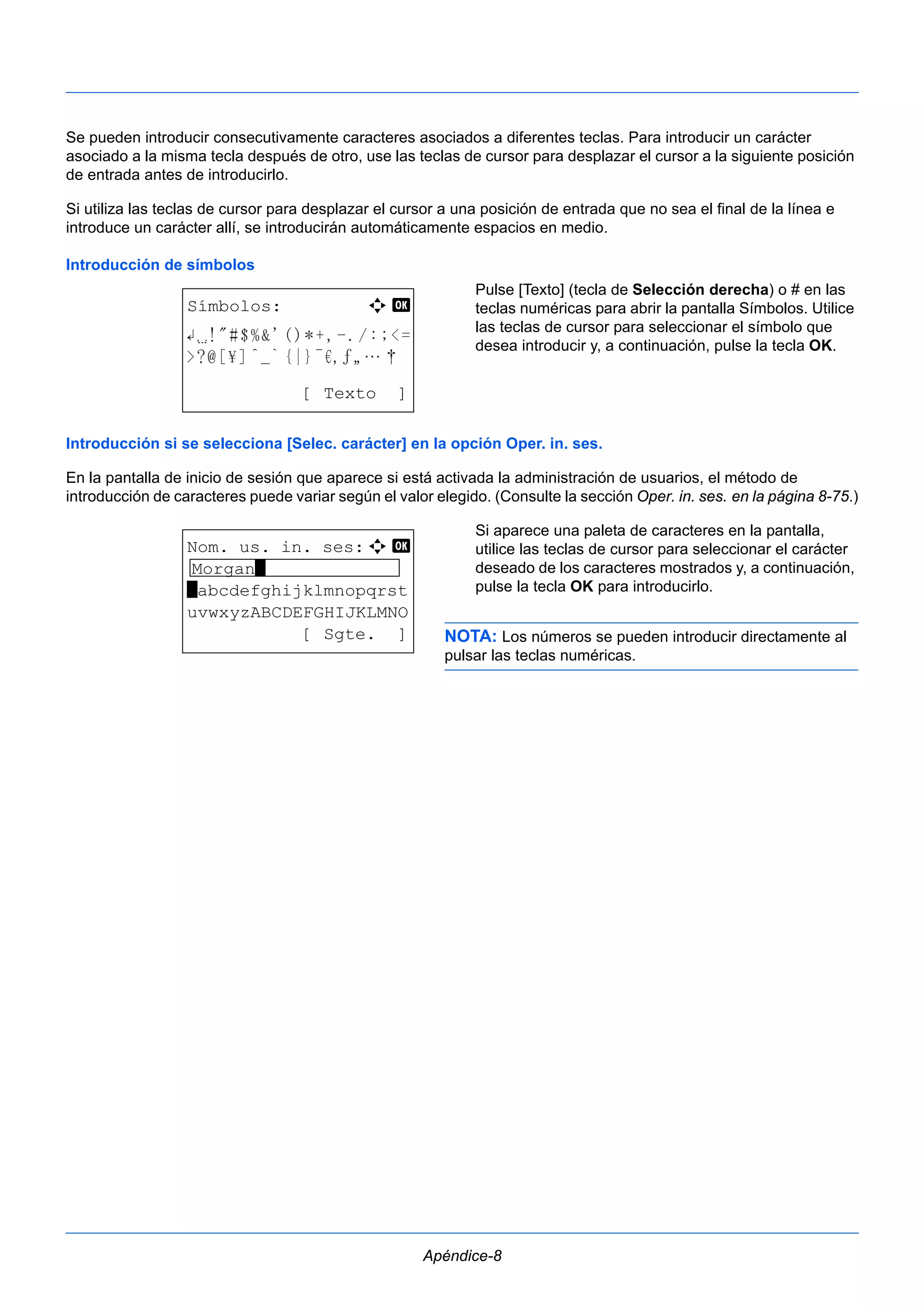 Se pueden introducir consecutivamente caracteres asociados a diferentes teclas. Para introducir un carácter 
asociado a la misma tecla después de otro, use las teclas de cursor para desplazar el cursor a la siguiente posición 
de entrada antes de introducirlo. 
Si utiliza las teclas de cursor para desplazar el cursor a una posición de entrada que no sea el final de la línea e 
introduce un carácter allí, se introducirán automáticamente espacios en medio. 
Introducción de símbolos 
Pulse [Texto] (tecla de Selección derecha) o # en las 
teclas numéricas para abrir la pantalla Símbolos. Utilice 
las teclas de cursor para seleccionar el símbolo que 
desea introducir y, a continuación, pulse la tecla OK. 
Introducción si se selecciona [Selec. carácter] en la opción Oper. in. ses. 
En la pantalla de inicio de sesión que aparece si está activada la administración de usuarios, el método de 
introducción de caracteres puede variar según el valor elegido. (Consulte la sección Oper. in. ses. en la página 8-75.) 
Si aparece una paleta de caracteres en la pantalla, 
utilice las teclas de cursor para seleccionar el carácter 
deseado de los caracteres mostrados y, a continuación, 
pulse la tecla OK para introducirlo. 
NOTA: Los números se pueden introducir directamente al 
pulsar las teclas numéricas. 
Apéndice-8 
Símbolos: a b 
[ Texto ] 
Nom. us. in. ses:a b 
Morgan* 
*abcdefghijklmnopqrst 
uvwxyzABCDEFGHIJKLMNO 
[ Sgte. ] 
 