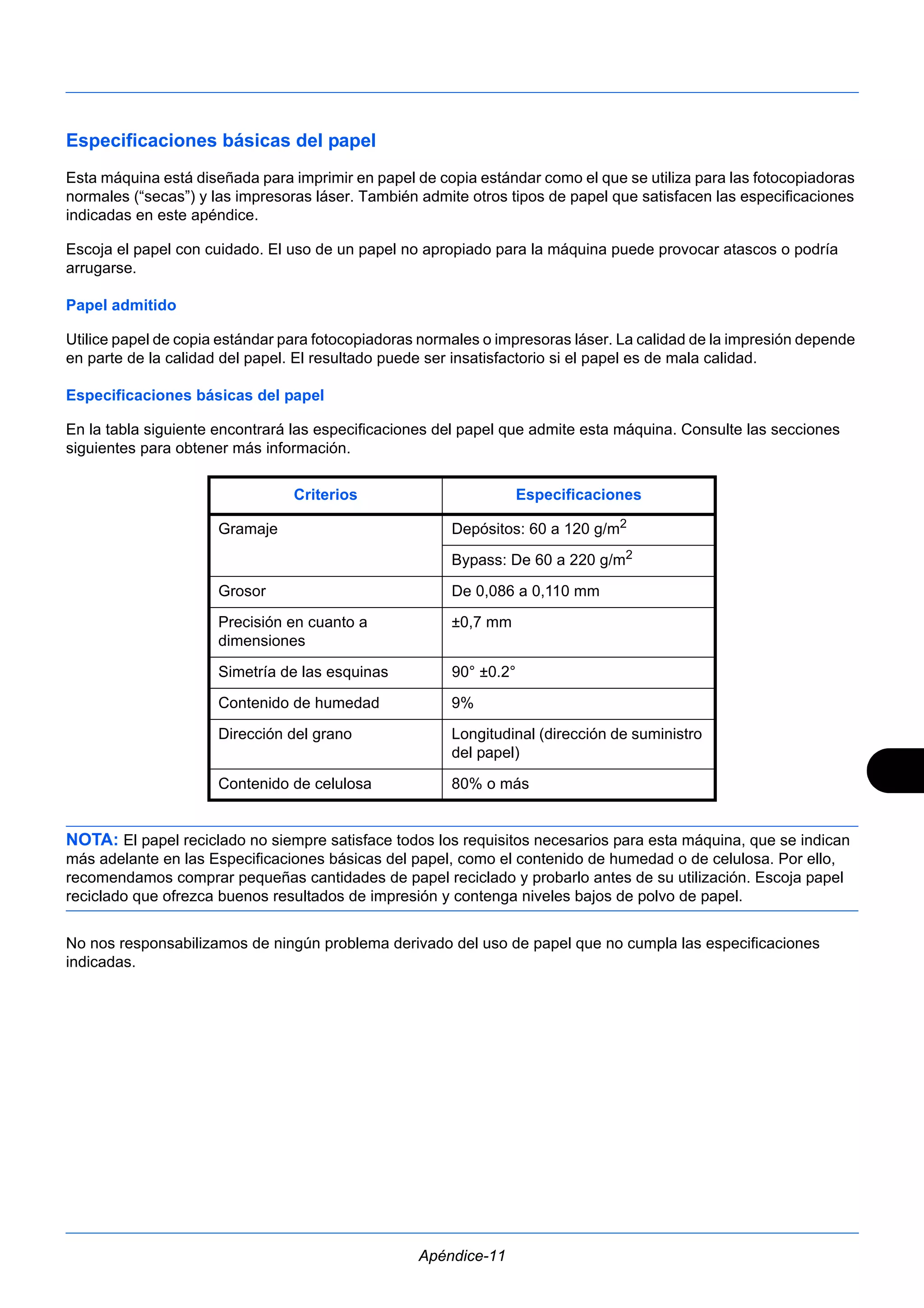 Especificaciones básicas del papel 
Esta máquina está diseñada para imprimir en papel de copia estándar como el que se utiliza para las fotocopiadoras 
normales (“secas”) y las impresoras láser. También admite otros tipos de papel que satisfacen las especificaciones 
indicadas en este apéndice. 
Escoja el papel con cuidado. El uso de un papel no apropiado para la máquina puede provocar atascos o podría 
arrugarse. 
Papel admitido 
Utilice papel de copia estándar para fotocopiadoras normales o impresoras láser. La calidad de la impresión depende 
en parte de la calidad del papel. El resultado puede ser insatisfactorio si el papel es de mala calidad. 
Especificaciones básicas del papel 
En la tabla siguiente encontrará las especificaciones del papel que admite esta máquina. Consulte las secciones 
siguientes para obtener más información. 
Criterios Especificaciones 
Gramaje Depósitos: 60 a 120 g/m2 
Bypass: De 60 a 220 g/m2 
Grosor De 0,086 a 0,110 mm 
Precisión en cuanto a 
±0,7 mm 
dimensiones 
Simetría de las esquinas 90° ±0.2° 
Contenido de humedad 9% 
Dirección del grano Longitudinal (dirección de suministro 
del papel) 
Contenido de celulosa 80% o más 
NOTA: El papel reciclado no siempre satisface todos los requisitos necesarios para esta máquina, que se indican 
más adelante en las Especificaciones básicas del papel, como el contenido de humedad o de celulosa. Por ello, 
recomendamos comprar pequeñas cantidades de papel reciclado y probarlo antes de su utilización. Escoja papel 
reciclado que ofrezca buenos resultados de impresión y contenga niveles bajos de polvo de papel. 
No nos responsabilizamos de ningún problema derivado del uso de papel que no cumpla las especificaciones 
indicadas. 
Apéndice-11 
 