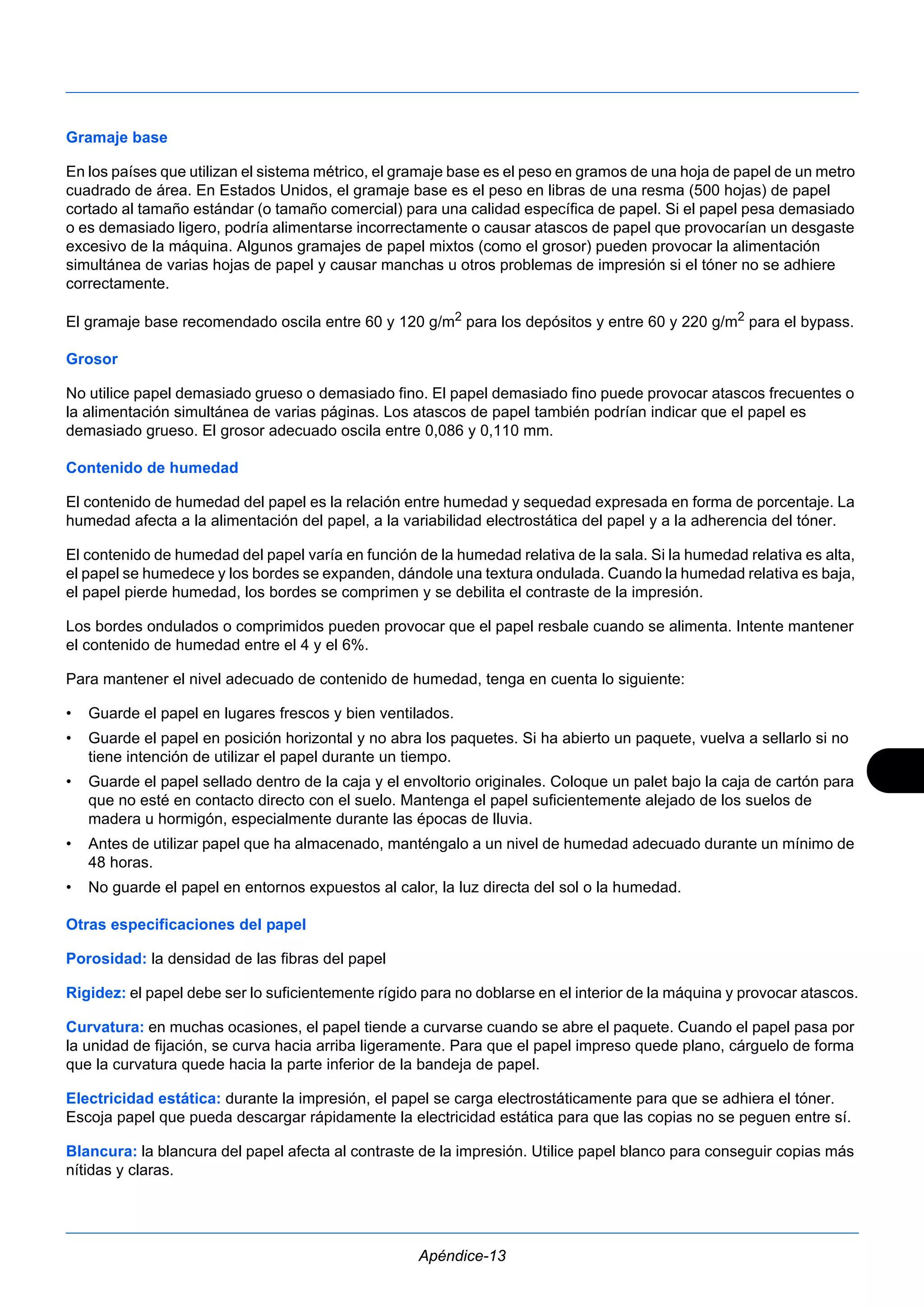 Gramaje base 
En los países que utilizan el sistema métrico, el gramaje base es el peso en gramos de una hoja de papel de un metro 
cuadrado de área. En Estados Unidos, el gramaje base es el peso en libras de una resma (500 hojas) de papel 
cortado al tamaño estándar (o tamaño comercial) para una calidad específica de papel. Si el papel pesa demasiado 
o es demasiado ligero, podría alimentarse incorrectamente o causar atascos de papel que provocarían un desgaste 
excesivo de la máquina. Algunos gramajes de papel mixtos (como el grosor) pueden provocar la alimentación 
simultánea de varias hojas de papel y causar manchas u otros problemas de impresión si el tóner no se adhiere 
correctamente. 
El gramaje base recomendado oscila entre 60 y 120 g/m2 para los depósitos y entre 60 y 220 g/m2 para el bypass. 
Grosor 
No utilice papel demasiado grueso o demasiado fino. El papel demasiado fino puede provocar atascos frecuentes o 
la alimentación simultánea de varias páginas. Los atascos de papel también podrían indicar que el papel es 
demasiado grueso. El grosor adecuado oscila entre 0,086 y 0,110 mm. 
Contenido de humedad 
El contenido de humedad del papel es la relación entre humedad y sequedad expresada en forma de porcentaje. La 
humedad afecta a la alimentación del papel, a la variabilidad electrostática del papel y a la adherencia del tóner. 
El contenido de humedad del papel varía en función de la humedad relativa de la sala. Si la humedad relativa es alta, 
el papel se humedece y los bordes se expanden, dándole una textura ondulada. Cuando la humedad relativa es baja, 
el papel pierde humedad, los bordes se comprimen y se debilita el contraste de la impresión. 
Los bordes ondulados o comprimidos pueden provocar que el papel resbale cuando se alimenta. Intente mantener 
el contenido de humedad entre el 4 y el 6%. 
Para mantener el nivel adecuado de contenido de humedad, tenga en cuenta lo siguiente: 
• Guarde el papel en lugares frescos y bien ventilados. 
• Guarde el papel en posición horizontal y no abra los paquetes. Si ha abierto un paquete, vuelva a sellarlo si no 
tiene intención de utilizar el papel durante un tiempo. 
• Guarde el papel sellado dentro de la caja y el envoltorio originales. Coloque un palet bajo la caja de cartón para 
que no esté en contacto directo con el suelo. Mantenga el papel suficientemente alejado de los suelos de 
madera u hormigón, especialmente durante las épocas de lluvia. 
• Antes de utilizar papel que ha almacenado, manténgalo a un nivel de humedad adecuado durante un mínimo de 
Apéndice-13 
48 horas. 
• No guarde el papel en entornos expuestos al calor, la luz directa del sol o la humedad. 
Otras especificaciones del papel 
Porosidad: la densidad de las fibras del papel 
Rigidez: el papel debe ser lo suficientemente rígido para no doblarse en el interior de la máquina y provocar atascos. 
Curvatura: en muchas ocasiones, el papel tiende a curvarse cuando se abre el paquete. Cuando el papel pasa por 
la unidad de fijación, se curva hacia arriba ligeramente. Para que el papel impreso quede plano, cárguelo de forma 
que la curvatura quede hacia la parte inferior de la bandeja de papel. 
Electricidad estática: durante la impresión, el papel se carga electrostáticamente para que se adhiera el tóner. 
Escoja papel que pueda descargar rápidamente la electricidad estática para que las copias no se peguen entre sí. 
Blancura: la blancura del papel afecta al contraste de la impresión. Utilice papel blanco para conseguir copias más 
nítidas y claras. 
 