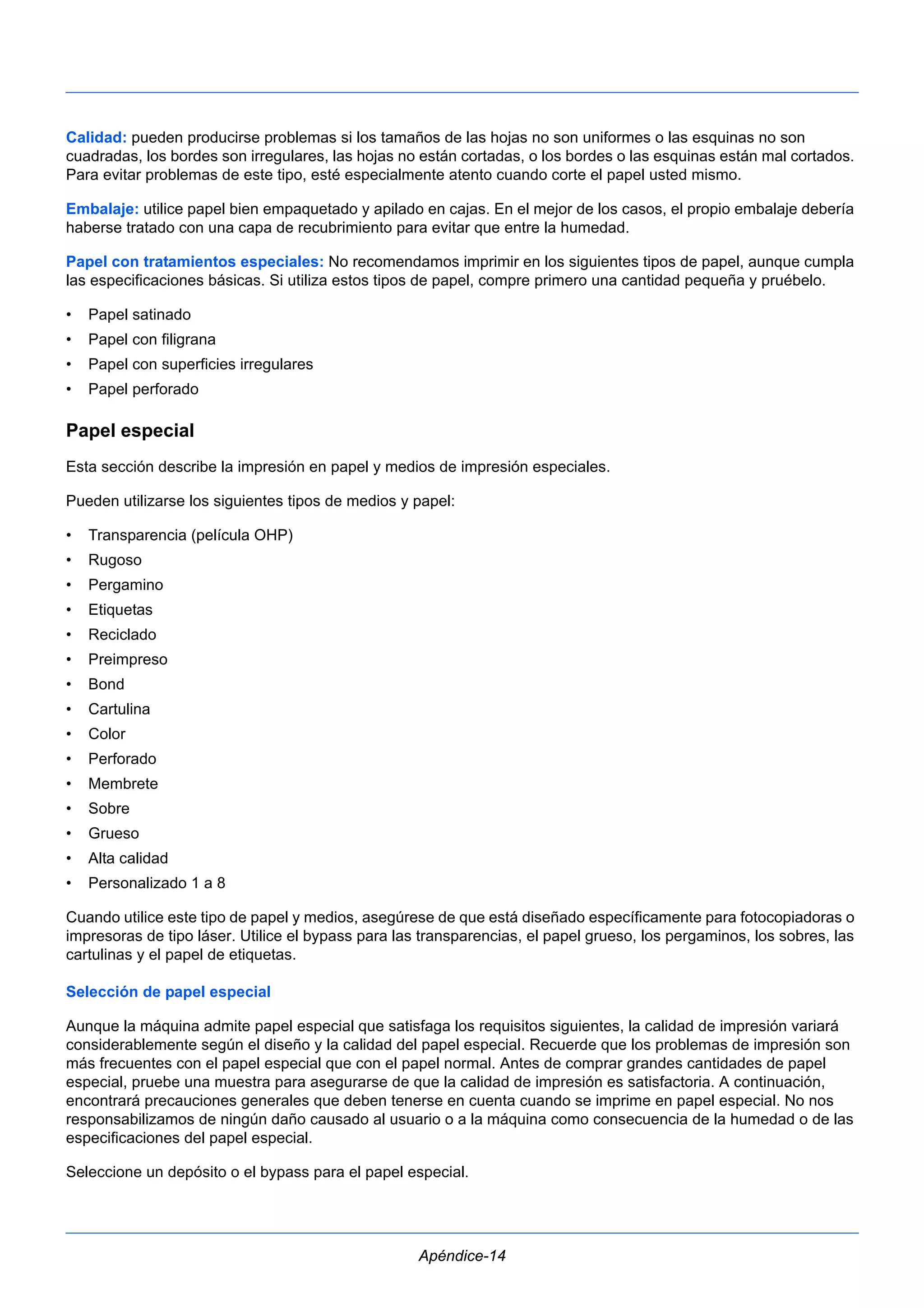 Calidad: pueden producirse problemas si los tamaños de las hojas no son uniformes o las esquinas no son 
cuadradas, los bordes son irregulares, las hojas no están cortadas, o los bordes o las esquinas están mal cortados. 
Para evitar problemas de este tipo, esté especialmente atento cuando corte el papel usted mismo. 
Embalaje: utilice papel bien empaquetado y apilado en cajas. En el mejor de los casos, el propio embalaje debería 
haberse tratado con una capa de recubrimiento para evitar que entre la humedad. 
Papel con tratamientos especiales: No recomendamos imprimir en los siguientes tipos de papel, aunque cumpla 
las especificaciones básicas. Si utiliza estos tipos de papel, compre primero una cantidad pequeña y pruébelo. 
• Papel satinado 
• Papel con filigrana 
• Papel con superficies irregulares 
• Papel perforado 
Papel especial 
Esta sección describe la impresión en papel y medios de impresión especiales. 
Pueden utilizarse los siguientes tipos de medios y papel: 
• Transparencia (película OHP) 
• Rugoso 
• Pergamino 
• Etiquetas 
• Reciclado 
• Preimpreso 
• Bond 
• Cartulina 
• Color 
• Perforado 
• Membrete 
• Sobre 
• Grueso 
• Alta calidad 
• Personalizado 1 a 8 
Cuando utilice este tipo de papel y medios, asegúrese de que está diseñado específicamente para fotocopiadoras o 
impresoras de tipo láser. Utilice el bypass para las transparencias, el papel grueso, los pergaminos, los sobres, las 
cartulinas y el papel de etiquetas. 
Selección de papel especial 
Aunque la máquina admite papel especial que satisfaga los requisitos siguientes, la calidad de impresión variará 
considerablemente según el diseño y la calidad del papel especial. Recuerde que los problemas de impresión son 
más frecuentes con el papel especial que con el papel normal. Antes de comprar grandes cantidades de papel 
especial, pruebe una muestra para asegurarse de que la calidad de impresión es satisfactoria. A continuación, 
encontrará precauciones generales que deben tenerse en cuenta cuando se imprime en papel especial. No nos 
responsabilizamos de ningún daño causado al usuario o a la máquina como consecuencia de la humedad o de las 
especificaciones del papel especial. 
Seleccione un depósito o el bypass para el papel especial. 
Apéndice-14 
 