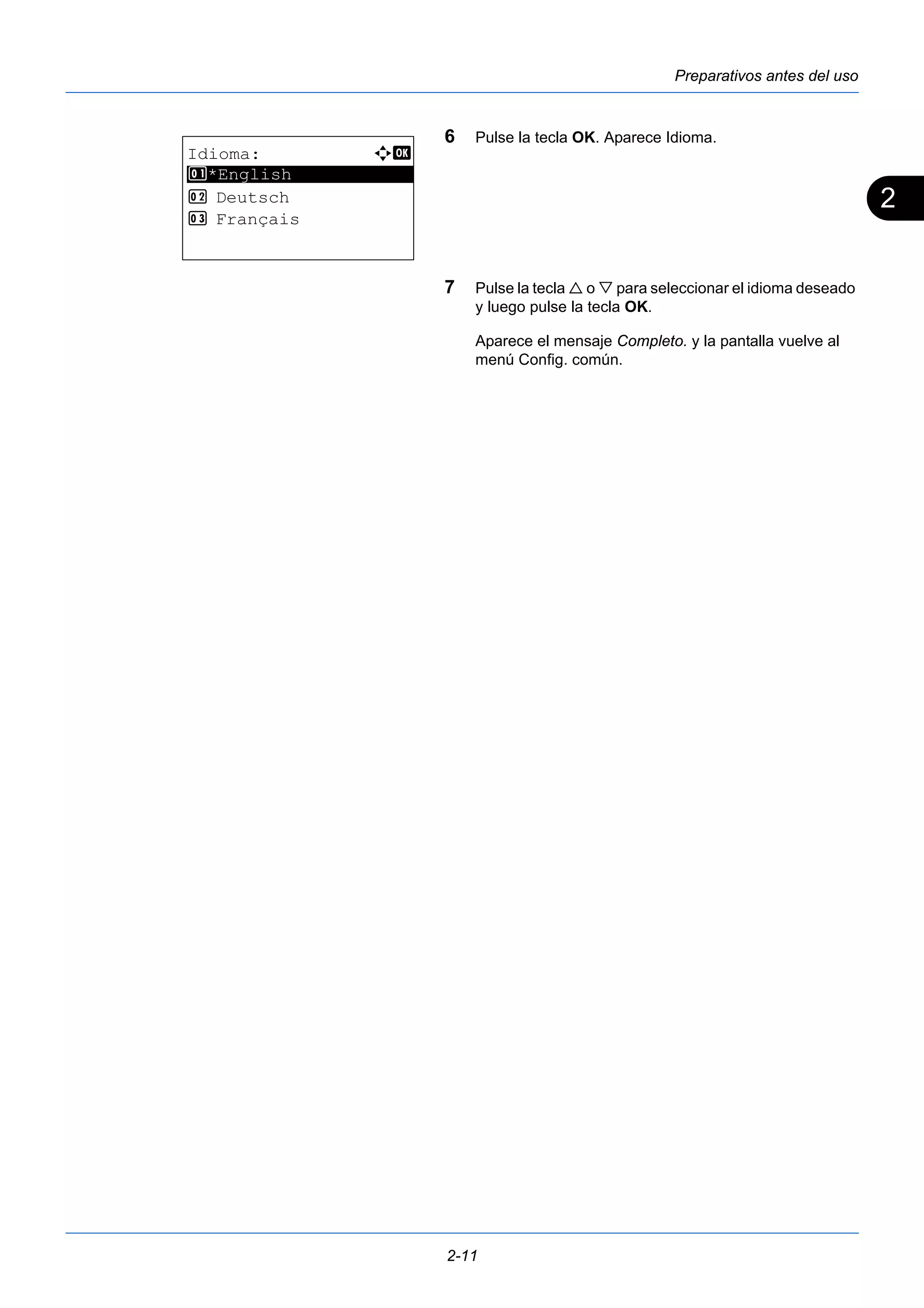 2 
Preparativos antes del uso 
6 Pulse la tecla OK. Aparece Idioma. 
7 Pulse la tecla  o  para seleccionar el idioma deseado 
y luego pulse la tecla OK. 
Aparece el mensaje Completo. y la pantalla vuelve al 
menú Config. común. 
2-11 
Idioma: a b 
********************* 
1 *English 
2 Deutsch 
3 Français 
 
