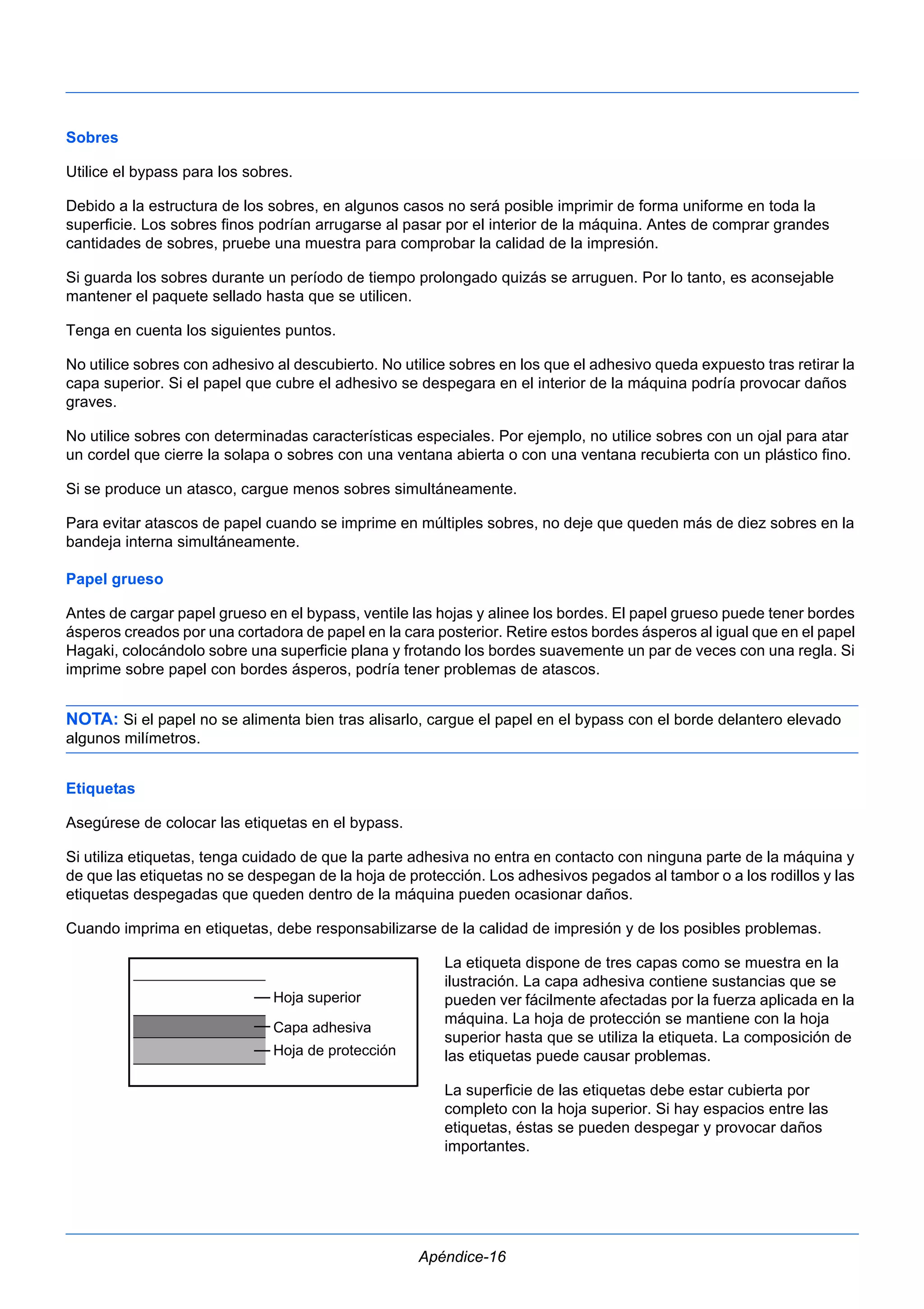Sobres 
Utilice el bypass para los sobres. 
Debido a la estructura de los sobres, en algunos casos no será posible imprimir de forma uniforme en toda la 
superficie. Los sobres finos podrían arrugarse al pasar por el interior de la máquina. Antes de comprar grandes 
cantidades de sobres, pruebe una muestra para comprobar la calidad de la impresión. 
Si guarda los sobres durante un período de tiempo prolongado quizás se arruguen. Por lo tanto, es aconsejable 
mantener el paquete sellado hasta que se utilicen. 
Tenga en cuenta los siguientes puntos. 
No utilice sobres con adhesivo al descubierto. No utilice sobres en los que el adhesivo queda expuesto tras retirar la 
capa superior. Si el papel que cubre el adhesivo se despegara en el interior de la máquina podría provocar daños 
graves. 
No utilice sobres con determinadas características especiales. Por ejemplo, no utilice sobres con un ojal para atar 
un cordel que cierre la solapa o sobres con una ventana abierta o con una ventana recubierta con un plástico fino. 
Si se produce un atasco, cargue menos sobres simultáneamente. 
Para evitar atascos de papel cuando se imprime en múltiples sobres, no deje que queden más de diez sobres en la 
bandeja interna simultáneamente. 
Papel grueso 
Antes de cargar papel grueso en el bypass, ventile las hojas y alinee los bordes. El papel grueso puede tener bordes 
ásperos creados por una cortadora de papel en la cara posterior. Retire estos bordes ásperos al igual que en el papel 
Hagaki, colocándolo sobre una superficie plana y frotando los bordes suavemente un par de veces con una regla. Si 
imprime sobre papel con bordes ásperos, podría tener problemas de atascos. 
NOTA: Si el papel no se alimenta bien tras alisarlo, cargue el papel en el bypass con el borde delantero elevado 
algunos milímetros. 
Etiquetas 
Asegúrese de colocar las etiquetas en el bypass. 
Si utiliza etiquetas, tenga cuidado de que la parte adhesiva no entra en contacto con ninguna parte de la máquina y 
de que las etiquetas no se despegan de la hoja de protección. Los adhesivos pegados al tambor o a los rodillos y las 
etiquetas despegadas que queden dentro de la máquina pueden ocasionar daños. 
Cuando imprima en etiquetas, debe responsabilizarse de la calidad de impresión y de los posibles problemas. 
La etiqueta dispone de tres capas como se muestra en la 
ilustración. La capa adhesiva contiene sustancias que se 
pueden ver fácilmente afectadas por la fuerza aplicada en la 
máquina. La hoja de protección se mantiene con la hoja 
superior hasta que se utiliza la etiqueta. La composición de 
las etiquetas puede causar problemas. 
La superficie de las etiquetas debe estar cubierta por 
completo con la hoja superior. Si hay espacios entre las 
etiquetas, éstas se pueden despegar y provocar daños 
importantes. 
Apéndice-16 
Hoja superior 
Capa adhesiva 
Hoja de protección 
 