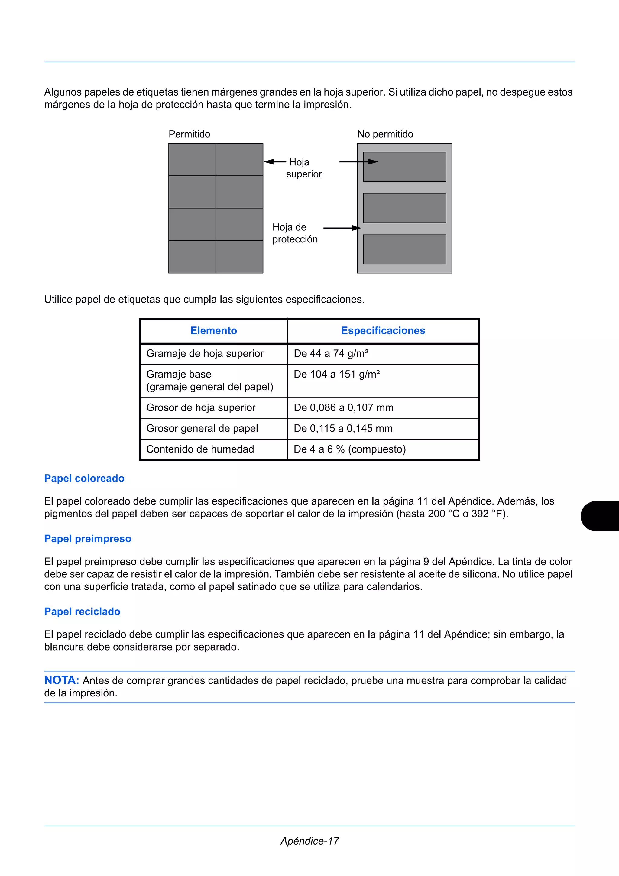 Algunos papeles de etiquetas tienen márgenes grandes en la hoja superior. Si utiliza dicho papel, no despegue estos 
márgenes de la hoja de protección hasta que termine la impresión. 
Permitido No permitido 
Hoja 
superior 
Hoja de 
protección 
Utilice papel de etiquetas que cumpla las siguientes especificaciones. 
Elemento Especificaciones 
Gramaje de hoja superior De 44 a 74 g/m² 
Gramaje base 
(gramaje general del papel) 
De 104 a 151 g/m² 
Grosor de hoja superior De 0,086 a 0,107 mm 
Grosor general de papel De 0,115 a 0,145 mm 
Contenido de humedad De 4 a 6 % (compuesto) 
Papel coloreado 
El papel coloreado debe cumplir las especificaciones que aparecen en la página 11 del Apéndice. Además, los 
pigmentos del papel deben ser capaces de soportar el calor de la impresión (hasta 200 °C o 392 °F). 
Papel preimpreso 
El papel preimpreso debe cumplir las especificaciones que aparecen en la página 9 del Apéndice. La tinta de color 
debe ser capaz de resistir el calor de la impresión. También debe ser resistente al aceite de silicona. No utilice papel 
con una superficie tratada, como el papel satinado que se utiliza para calendarios. 
Papel reciclado 
El papel reciclado debe cumplir las especificaciones que aparecen en la página 11 del Apéndice; sin embargo, la 
blancura debe considerarse por separado. 
NOTA: Antes de comprar grandes cantidades de papel reciclado, pruebe una muestra para comprobar la calidad 
de la impresión. 
Apéndice-17 
 